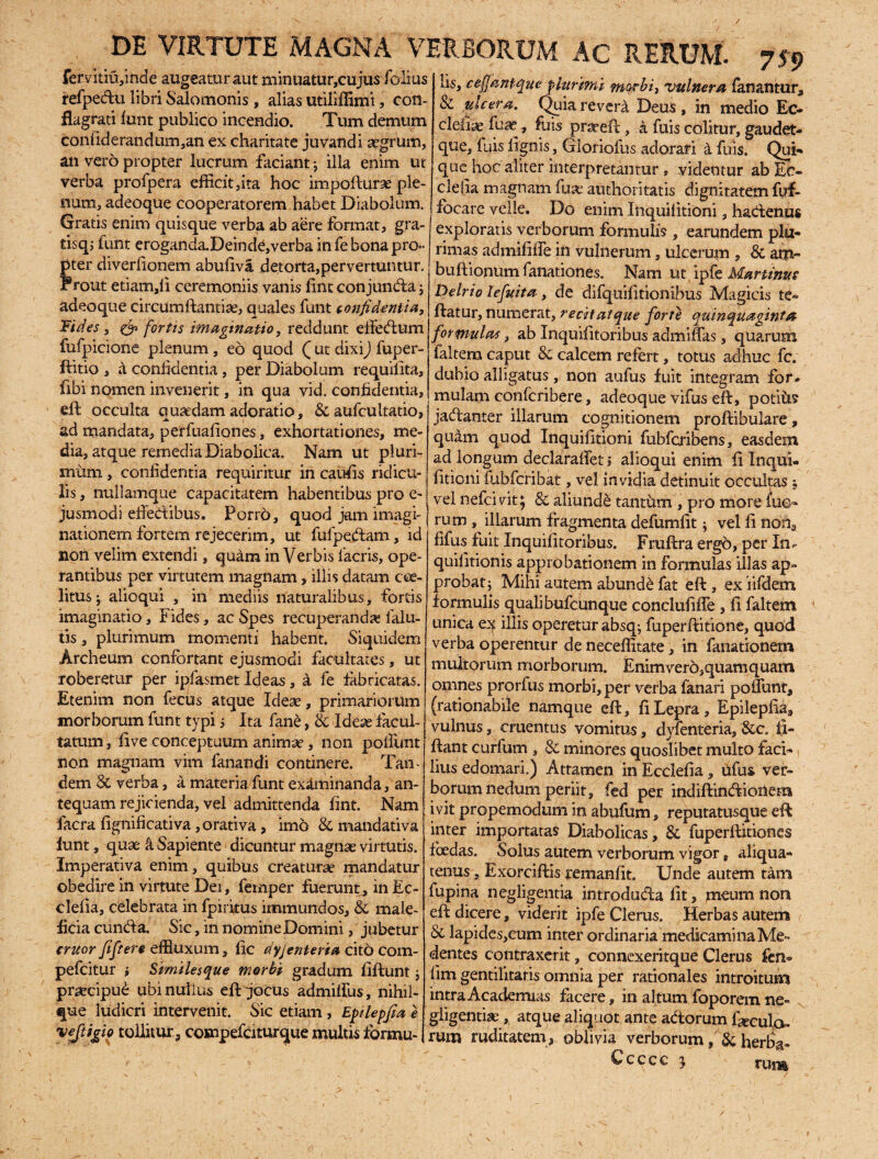 fervitiujnde augeatur aut minuatur,cujus folius refpeclu libri Salomonis , alias utiliffimi, con¬ flagrati funt publico incendio. Tum demum confiderafidum,an ex charitate juvandi aegrum, an vero propter lucrum faciant; illa enim ut verba profpera efficit,ita hoc impofturse ple¬ num, adeoque cooperatorem habet Diabolum. Gratis enim quisque verba ab aere format, gra- tisq; funt eroganda.DeindC,verba in fe bona pro¬ pter diverfionem abufiva detorta,per vertuntur. Frout etiam,ii ceremoniis vanis fint conjuncta; adeoque circumflantia, quales funt confidentia. Fides, & fortis imaginatio, reddunt effedtim fufpicione plenum , eo quod Q ut dixi) fuper- ftitio , a confidentia, per Diabolum requifita, fibi nomen invenerit, in qua vid. confidentia, eft occulta quaedam adoratio, & aufcultatio, ad mandata, perfuafiones, exhortationes, me¬ dia, atque remedia Diabolica. Nam ut pluri¬ mum , confidentia requiritur in caufis ridicu¬ lis , nullamque capacitatem habentibus pro e- jusmodi eflecflibus. Porro, quod jam imagi¬ nationem fortem rejecerim, ut fufpedfam, id non velim extendi, quam in Verbis lacris, ope¬ rantibus per virtutem magnam, illis datam cee- litus; alioqui , in mediis naturalibus, fortis imaginatio, Fides, ac Spes recuperanda; falu- tis, plurimum momenti habent. Siquidem Archeum confortant ejusmodi facultates, ut roberetur per ipfasmet Ideas, a fe fabricatas. Etenim non fecus atque Ideae, primariorum morborum funt typi 5 Ita fane, & Idex facul¬ tatum , live conceptuum animae, non poflimt non magnam vim fanandi continere. Tan¬ dem 8c verba, a materia funt examinanda, an¬ tequam rejicienda, vel admittenda fint. Nam facra fignificativa ,orativa, imo & mandativa funt, quae k Sapiente dicuntur magnae virtutis. Imperativa enim, quibus creaturae mandatur obedire in virtute Dei, femper fuerunt, in Ec- clefia, celebrata in fpiritus immundos, & male¬ ficia eunda. Sic, in nomine Domini, jubetur eruor fiftert effluxum, fic dyjenteria cito com- pefeitur i Similesque morbi gradum flftunt ; praecipui ubinulius eft jocus admilfus, nihil- que ludicri intervenit. Sic etiam , EpUepfia e tollitur., compefciturque multis fbrmu- lis, cejjantque plurimi morbi, vulnera fanantur, & ulcera. Quia revera Deus, in medio Ec- cleliae fuae, fuis prareft, a fuis colitur, gaudet- que, fuis lignis, Gloriofus adorari 4 fuis. Qui» que hoc aliter interpretantur , videntur ab Ec« defla magnam fuat authori tatis dignitatem fuf- fbcare velle. Do enim Inquilitioni, hactenus exploratis verborum formulis, earundem plu¬ rimas admififfe in vulnerum, ulcerum , & am~ buftionum fanationes. Nam ut.ipfe Murtinus Delrio lefuita, de difquifitionibus Magicis te« flatur, numerat, recitat que forte quinquaginta formulas, ab Inquifitoribus admiffas, quarum falcem caput & calcem refert, totus adhuc fc. dubio alligatus, non aufus fuit integram for* mulam conlcribere, adeoque vifus eft, potitis jactanter illarum cognitionem proftibulare, quam quod Inquilitioni fubfcribens, easdem ad longum declaraffet i alioqui enim fi Inqui- fitioni fubfcribat, vel invidia detinuit occultas $ vel nefeivitj & aliunde tantum , pro more tuo¬ rum , illarum fragmenta defumlit * vel fi non, fifus fuit Inquifitoribus. Fmflra ergo, per In* quiiitionis approbationem in formulas illas ap¬ probat j Mihi autem abunde fat eft , ex iifdem formulis quali bufeunque conclufifle , fi faltem unica illis operetur absq; fuperftitione, quod verba operentur de neceffitate, in fanationem multorum morborum. Enimver6,quam quam omnes prorfus morbi, per verba fanari poliunt, (rationabile namque eft, fi Lepra, Epilepfia, vulnus, cruentus vomitus, dyfenteria, &c. fi- flant curfum , & minores quoslibet multo faci¬ lius edomari.) Attamen in Ecclefia, lifus ver¬ borum nedum periit, fed per indiftindiotlem ivit propemodum in abufum, reputatusque eff inter importatas Diabolicas , & fuperftitiones foedas. Solus autem verborum vigor, aliqua¬ tenus , Exorciflis remanfit. Unde autem tam fupina negligentia introdutfta fit, meum non eft dicere, viderit ipfe Clerus. Herbas autem & lapidcs,eum inter ordinaria medicamina Me- dentes contraxerit, connexeritque Clerus fen* lim gentilitatis omnia per rationales introitum intraAcadermas facere, in altumfoporem ne¬ gligentia; , atque aliquot ante adtorum fiecula. rum ruditatem, oblivia verborum, & herba- C c c c c 3 runa