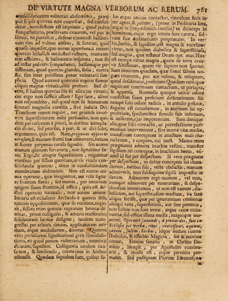 ♦onfoiidationem vulnerati abdominis, praei- Ius atque unicus contadus, vinculum fecit in* pue fi ipia quercus non exarefeat, fed confoli-j ter agens, & patiens, (prout in Perficafia lota, aLque in lympatheticis eundis j ut deinceps in hominem, cujus ergo creata funt cetera , fol - vant fuae deftinationis proprietates. In verj bisjierbis , & lapidibusjeft magna & excellens virtus, non quidem diabolica Bc fuperftitiofa* fed magna , qua? teftatur Deum opt. mas.Hse^ eft nempe virtus magna ,quam de terra crea¬ vit Altiilimus, quam vir lapiens non fpemeu Sunt nimirum quaedam, quse femel faltem tan¬ gunt cruorem, pus aut vulnus, & reliquum* quod deftderatur,perficiunt.Qusedam vero quse requirunt continuum contadum, ut periapta* & appenfa. Nonnulla quoque unico odore detur , manifeftum eft imprimis , quod pulvis fympatheticus, praefervans cruorem, vel pus in linteo, ne putrefeat, deferat ejusmodi balfami- cam vim ad vulnus fibfens , &. fanetur, quid quasfo impediet,quo minus aporrhcea,a recenti quercus lethali,& medullari vulnere, transeun¬ tem afficiens, & halitutenus infpirata , non fit ad inftar pulveris fympathetici, balfamique po- tiffimum, quod quercus glandes, folia , cortex &c. fint inter potiffima potus vulnerarii lim- plicia. Quod autem e quercetis expiret fumus aliquis magnae virtutis,alihi probavi. Sed di- <ent, li halitus quercus ille fit alicujus virtutis. cur ergo non fufficit aftare ? Ego fane, aliter confeftim fuam perficiunt deftirtationem. Sic non refpondebo , nili quod non fit humanum nempe folo odore radicis , in aiinulo geftatar* ferutari magnalia conlilia , five judicia Dei. j fugatus eft caaxhemon, in sternum fui op- Tranfitum tamen requiri , nec proinde invol-jprobrium, fpedamibus famulis fuis infernam* vere fuperftitionem mihi perfuadeo, non qui-j& miferarn,ejus impotentiam. Sunt denique dem perrationem a priori, in dotibus benepla-j alia,qua? folo contadu, ac putrefadione poft~ citi divini, fed prorfus, a pan, & ut dici lolet, modum interveniente , fi ve morte vitae mediae* argumento, quia eft. Nam,pr signans appetens j transferunt conceptum in attadum mali eha~ ferafum,,fi manum fronti fuae admoventftcetum (raderem, e corpore, cui ineft. Manus enim in fronte perpetuo cerafo fignabit. Sin autem < praegnantis admota brachio veftito , transfert manum quietam fervaverit, non fignabiturligillum rei conceptae, in brachium foetus, eti- tus. iLrgOjfic absque fuperftitione , requiritur jamfi id fiat per defpedum. Si vero prtegnans tranfitus per fidam quercum,ut vis vitalis con-|per defpedum , ut deleat conceptus fui chara- folidandae quercus , abeat in confolidandam derem, natibus fuis, vRfte obdudis, matrum membranam abdominis. Non eft autem ani¬ mae operatio , quae imaginetur, aut velit ligna¬ re frontem foetus 5 fed manus , per incuriam tangens fuam frontem,id efficit; quia eft Ar- <bhei operatio naturalis , non autem animae. Incuria eft: exhalatio Archealis e quercu filfa, tantum oppofitionem, qua? Iit tranfitus,requi¬ rit j fiftbra enim quercus rupturam herniae de. notat, prout colligatio, & arboris realferatio, folidaturam herniae delignat j tandem trans- grefius per arboris rimam, applicaturam inti¬ mam, atque medullarem, denotat. Quercus vero peculiarem lignificatione gerit confolida- tionis, eo quod potum vulnerarium , membris dicatam, fupeditet. Colligantia tandem cau¬ larum , & limilitudo , connexum in Archeo offendit. Quaedam fiquidem funt, quibus fo- admoverit, non fubfequitur ligilli impreffio irs fastum. Admovere ergo manum , vel non* itemque admovere per contrariam , & defpe- duolarri intentionem , ut non eft vanum , dia¬ bolicum, aut fuperftitiofum medium, ita fanfe aliqua fecilfe, quae per ignorantiam cenlentur alioqui vana , fuperftitiofa, aut line potentia > non lolum non funt irrita, atque vanae obfer- vantiae,fed efficaciffima media, magnique mo¬ menti. Operauo fanandi j a primordio, fuit in Ecclefia per •verba , ritus , exorcifmo?9 aquam 3 panem , falem, herhas, idque nedum contra Diabolos, §c effedus Magicos, fed Bc morbos omnes. Etenim fanatio > in Chrifto Do¬ mino , incepit , per Apoftolos continu¬ avit , Bc modo eft , atque perennis per¬ manet. Sed poftquam Horum EJeemofyitse in