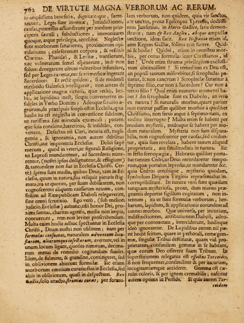 76i di virtute magna ju ampliffima beneficia, dignitatesque , furre- xerunt. Leges funt inventae ^ Jurisdictiones, eaufas,proceffus affumferurit per modum prin- cipum foculi *, fubdudiones , immunitates quoque, atque privilegia, acceft£re. Negledl* funt morborum fanationes, proximorum opi¬ tulationes •, calefecerunt cofpora , Si refrixit Charitas. Pharifiei, & Levit*, tranfierunt, nec vulneratum femel afpexerunt, imo non folum denegarunt oleum vulneribus infundere, fed per Leges cavetur,necfe rei medica ingerant Sacerdotes. Et rede quidem, li de medendi methodo Galenica intelligatur, non autem de applicatione magnae virtutis, quae verbis, her¬ bis, ac lapidibus ineft, licque converterent in- fideles in Verbo Domini > Adeoque fanatio ae¬ grorum,de praecipuis fcopiseftm Ecclefia, quae hodie ita eft negleda in converfione fidelium, ut rarifiima iint miracula ejusmodi putant- que fola concione,haereticos, & infideles, con- vertere. Defedus eft Cleri, incuria eft, negli- gentia , & ignorantia, non autem debilitas Chrifti,aut impotentia Ecclefiae. Dolui faepe mecum , quod in veteri,ac figurali Religione, ut Leprofi mundarentur, ad Sacerdotes mitte¬ rentur, (noftri ipfos dedignantur,& effugiunt) & tantundem non fiat in Ecclefia Chrifti. Cer¬ te ! fpreta funt media, quibus Deus, tam in Ec- clefia, quam in natura,fua reliquit pietatis ftig- mata,ira ut quoties, per fuam debilitatem, non cognofcerent aliquem caufarum nexum, con- feftim ad Rempublicam Diaboli relegaverint, fine omni fcrutimo. Ego vero , (fub meliori judicio Ecclefia:) autumo,ubi honor Dei, pro¬ ximi fanitas, charitas agentis, media non impia, concurrunt, rem non leviter profcribendam. Multa enim hodie adhuc fpedantur in Ecclefia Chrifti, Deum noftri non oblitum ; nam per formulas confuetas, naturalem adventum locu- ftarum, altarumque infeft arum, avertunt,vel in unum locum ligant, quoties nimirum, decima¬ rum metus de remedio cogitandum fuadet. Idem,de fulmine, & grandine, contingeret, fed in oblivionem abierunt formulae. Sic etiam morborum omnium curatio fuit in Ecclefia,fed abiit in oblivionem, quali in defpedlum. Rex VallUMo attaftufrumas furat, per formu- vrERBORUM AC RERUM. lam verborum, non quidem, quia vir fandius, aCit undlus, prout Epifcopus Yprenfis, dodliffi- mus Jan lenius, in Marte Gallico, fatis demon- ftravit; nam & Rex Angite , absqne ampullas undlione, idem facit. Rex Hi $ ante etiam id, ante Regem Galliae, folitus erat facere. Quid- ni & hodie ? Quidni, etiam in omnibus mor¬ bis , per certas formulas inter Chrifti anos , id fiet ? Unde enim ftrumae privilegium exclufi- vum obtinuilfent ? Si remedium ex Deo eft, an populi tantum miferebitur,fi fcrophulas pa¬ tiatur, & non cancrum ? Scrophulae fanantur a feptimo filio,cur non a Sacerdote ? Cur non £ tertio filio ? Quid enim numerus' momenti ha¬ bet ? An fcrophulae funt ex Diabolo, an ver© ex natura ? Si naturalis morbus,quare pariter non curetur paffim quilibet morbus a quolibet Chriftiano, non fecus atque a feptimo-natu, ex ordine interrupte ? Multa enim fe habent per modum myfterii, multaque fe habent per mo¬ dum naturalem, Myfteria non funt difputa- bilia, non cognofcuntur per caufas,led credun¬ tur, quia fum revelata , habent tamen aliquid proprietatis , aut fimilitudinis in natura. Sic in fello fcenopaegiae, Hebraeus quilibet porta¬ bat ramum Cedri,ut Deus recordaretur tempo¬ rum,quae portabat leprofus,ut mundaretur &c. quia Cedrus utrobique , myfterio quodam, fymbclum Deiparae Virginis repraefentabat in¬ corruptibilitate. In natura vero funt quaedam tanquam mylleriofa, prout, dum manus prae¬ gnantis deportat figillum cogitatum , non in¬ tentum ; ita ut funt formulae verborum , her¬ barum, lapidum, & applicationis eorundem ad omnes morbos. Quae univerfa, per incuriam, indiftindlionem, attributionem Diaboli, adeo¬ que per contemtum , interciderunt, hodieque ideo ignorantur. De Lapidibus autem nil pae¬ ne hodie fciturn, quare in pedi orali, certae gem- mx, lingulae Tribui deftinatae, quam vid. pro¬ prietatem confimilem gemmae in fe habeant, quae coram Deo offerent fuam Tribum. In fuperftitionem relegatus eft effeftus lurcoidtsi fi non frequenter,confimiliter & per incuriam, incogitantiamque accideret. Gemma eft cae¬ rulei coloris, &, per ignem cremabilis; nafeitur autem optima ia Perfide. Si quis autem T«r- rt 'idem