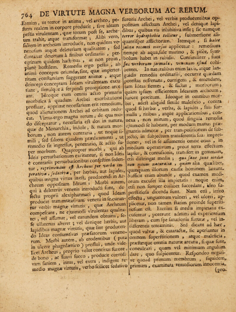 J . . „ • vel archeo, pe- furoris Archei, vel verbis producentibus op- .Etenim, ut ter o / • five ideam politum alfedum Archei, vel denique lapi- ftem realem m corpore producit , * P^ ibus vis inhibitiva infit 5 fic namque peftis virulentam , totum p £ j hydrophobia tollitur , fubmerfione ali- **’.«** quantifper aedorum. Itemque , fi Mec faltem in archeum introducit, non quidem ve- nenofam atque deleteriam qualitatem , led duntaxat detortam & finibus ordinariis > p cerinam quidem hadenus , at non pi°>“ > plane hoftilem. Remedia ergo pellis , J animi conceptu oriundae, fint, qu* impe ter- ritam conflandam fuggerant «jm* , «que deinceps conceptam Ideam virulentam - tiant ,Pfimulque a ferpendi proreptione arce^ anr. Ideoque cum omnis adio pnmaua morbifica & quadam Archei exorbitatione profluat, apprime neceffarium erit reme lun , quod alienationem Archei ad orbitam redu cat. Virtus ergo magna rerum, de qua mo¬ do difceptatur , neceffana eft dos m nat , quae de Monarchia, indole, & natura roor- ^ _ nf neaueli terror nyaropnovix iuuut*r , iuuuiv.muuv quantifper afflictorum. Itemque , fi balec jahta recenti morfut applicetur : remedium nempe ab aqua,lale marino , & pilee, f)m- bolum habet in rabidis. Conlimiliter , tunt fu& 'verborum J6rmul& » ventrium ijlud cohi- Dentes. In naturalibus enim lax is, atque lan* guidis remediis ordinariis, occurrit quaedam DOteltas refrenans, corrigens , & emendans» :am Ideas fientes , & factas , morborum j quam ipfum efficientem Ideaium archeum > furore percitum. Ideoque in omnibus mor¬ bis , adeft aliquid fimile malehcio , contra quod fi herbae , verba, & lapides , fuis for¬ mulis , ritibus , atque applicationibus, con¬ nexa > non mirum, quod lingula remedia ejusmodi fe habeant, per modum manus pr«- • J_feon.nnJitiAUPmrlpfnlv ejUSIIHJUi liautaiu, —7-- ' L ~ ria ut neque ii- enantis admotae , per transpOfitionem de iub- ^fimfednSte“sdem prement, , utjjedo, in lubjedum transferentis fi>a; impres- remedio fit mgreffu* pen™ & adio fu remeaio m au ner morbum. Quapropter morbi , qui ab Ideis perturbationum excitantur, fi non Ideu e contrariis perturbationibus confeftim feden- tur , reprinunim eji krchem pn verb* m perativa , fed»»w , P«r herbas, aut lapde., quibus magna virtus ineft, producendi n cheum oppofitam Ideam , _‘',r , ’ qui a delcteriis venenis introducti lunt, ne fe&u proprii alexipharmaci , quod ideam producat transmutativam veneni m fe,curan¬ tur verbi? magnae virtutis , quae Archeum compefeant, ne ejusmodi virulentas qualita¬ tes , vel affumat, vel eamndem obtuitu , ie- fe ullatenus alteret ; vel denique herbis, au lapidibus magnae virtutis, quae lint producen¬ do Ideas conlumtivas praefatorum veneno¬ rum. Morbi autem, ab erodentibus ( puta fn ulcere phagedaenico) proflui, unde vie- licet Archeus, proprio velut conatus furore > de bono , ac fuavi fucco , producit cor vam faniem , intus, vel extra ^mdigent re medio magnae virtutis, verbo fcilicet leda v impreS' j ^ V y <*• h* X # Aones, vel in fe aifumentis omne onus „ m j V vi c 1 medium operativum, prout terra enectum lapfus, & contufionis, transfert in gemmam» etii diftnngat media j qu& fune junt rr.edtU non mirius nutur cilia > quum ana quaehuet, quanquam illorum caufae hominem lateant* Sufficit enim abuncle , quod examen medi¬ orum exculet ilia impietatis . neque enim» etii non femper cuilibet fuccedant» ideo fu- perftitiofa dicenda funt. Nam etfi , irrito effe<ftu , unguentum vulneri , vel ulceri, ap¬ plicetur, non tamen ftatim proinde fuperfti- tiofum eft. Etenim ii media impietatis ex- culentur , poterunt admitti ad experientianT liberam » cum lpe fanationis futilia? , vel 10- diflerentis tentaminis. Sed dicant ad hate , quod valvae , & catara&at, fic aperiantur in omnem fuperftitionem , atque maleficia * praffletque omnia naturae arcana, fi quas funt, conculcari , quam vel minimum angulum dare , quo fufpicentur. Refpondeo negati¬ ve quoad primum membrum , fiquidem, ; primum * examinata remediorum innocentia» i /. tpr°-