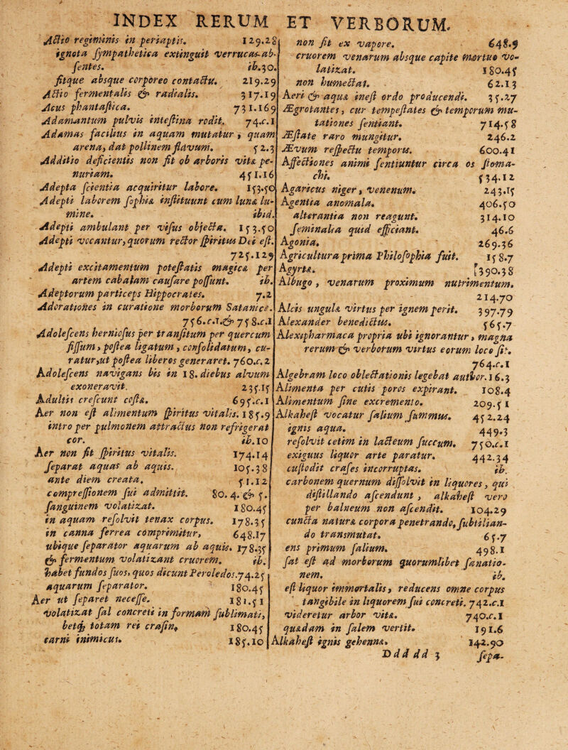 A$t° regiminis in peri aptis. 129.28 ignota fympathetica extinguit 'verrucaeab¬ dentes. ih.yo. fitque absque corporeo contacti. 219.29 Attio fermentatis <& radiatis. 317.19 Acus phantaftica. 731.169 Adamantum pulvis inteftina rodit. 74.01 Adamas facilius in aquam mutatur , quam arena i dat pollinem flavum. ? 2.3 Additio deficientis non fit ob arboris vita pe¬ nuriam. 4fl.l6 Adepta fidentia acquiritur labore. i?3.?o Adepti laborem fopbia inflituunt tum luna lu¬ mine. ibid. Adepti ambulant per vifus objetta. i?3.?o Adepti vocantur, quotum rettor fj>tritu* Dei eft. Adepti excit amentum poteflatis magice, per artem c ab alam caufare poffunt. ih. Adeptorum particeps Hippocrates. 7.2 Adorationes in curatione morborum Satantes. non jit ex vapore. 64 $»f cruorem venarum absque capite mortuo vo- latinat. 180.4? non hume tt at. 62.13 Aeri (jj aqusL inefi ordo producendi. 3? .27 JEgrotantes, cur tempeflates & temporum mu¬ tationes fientiant. 714.?$ JEftate raro mungitur. 246.2 Mvum refiettu temporis. 600.41 Affectiones animi fenituntur circa os floma- chi. Agaricus niger, Venenum. Agentia anomala. alterantia non reagunt. feminalia qmd efficiant. Agonia. Agricultura prima Vhilofiphia fuit AgyrU» Albugo, venarum proximum 243.1^ 406. ?o 314.10 4 6.6 26 9» 3 6 if8.7 nutrimentum. 214.70 Alcis ungula virtus per ignem perit. uj.jy Adolefcens herniofius per tranfitum per quercum fiffum> poflea ligatum, confoti datum, cu¬ ratur,ut po fi e a liberos generaret. 760.02 Adolefcens navigans bis in 18. diebus alvum exoneravit, 23?.!? jjh.c.s.gfr 7? 8.0I Alexander benedittm. Adultis crefcunt cofta. Aer non eft alimentum jpiritus vitalis, igf.9 intro per pulmonem attractus non refrigerat ih. 10 I74.I4 10?.38 ? 1.12 80. 4. & ?. 180.4? cor. Aer non fit fffmtus vitatis. feparat aquas ab aquis, ante diem creata. ccMprejftonem fui admittit, fanguinem volatizat. in aquam refolvit tenax corpus. 178.3 f in canna ferrea comprimitur, 648,17 ubique feparator aquarum ab aquis» 178.3? fermentum volatizant cruorem, ih, habet fundos fuos, quos dicunt Peroledo5.j4.Zj aquarum feparator. 180,4? Aer ut feparet neceffe. ^ I8*.?i Volatizat fal concreti in formant fublimati, betcfe totam rei crafin, 180,4? carni inimicus. iS?«io ? 6 ? .7 Ale xipharm ac a propria ubi ignorantur, maena rerum & verborum virtus eorum loco fit. J64.C.1 Algebram loco oblettationis legebat authcr.16.5 108.4 209.? 1 4? 2.24 449*3 7?o.c.i 442.34 ih. Alimenta per cutis poros expirant. 6sj.c.i\ Alimentum fine excremento. AIkaheft vocatur falium fammus. ignis aqua. refolvit cetim in latteum fuccum. exiguus liquor arte paratur. infodit crafes incorruptas. carbonem quernum difjblvit in liquores, qui diftillando afeendunt , alkaheft vero per balneum non afiendit. 104.29 cunela natura corpora penetrando, fubtilian- do transmutat. hj.y ens primum falium. 498.1 fat efi ad morborum quorumlibet fa natio¬ nem. ib. eft liquor immortalis f reducens omne corpus tatigibile in liquorem fui concreti. 742.01 videretur arbor vita. 740.01 quadam in falem vertit. 191.6 Alkaheft ignis gehenna» 142.00 Vdtdd J fepa- 1