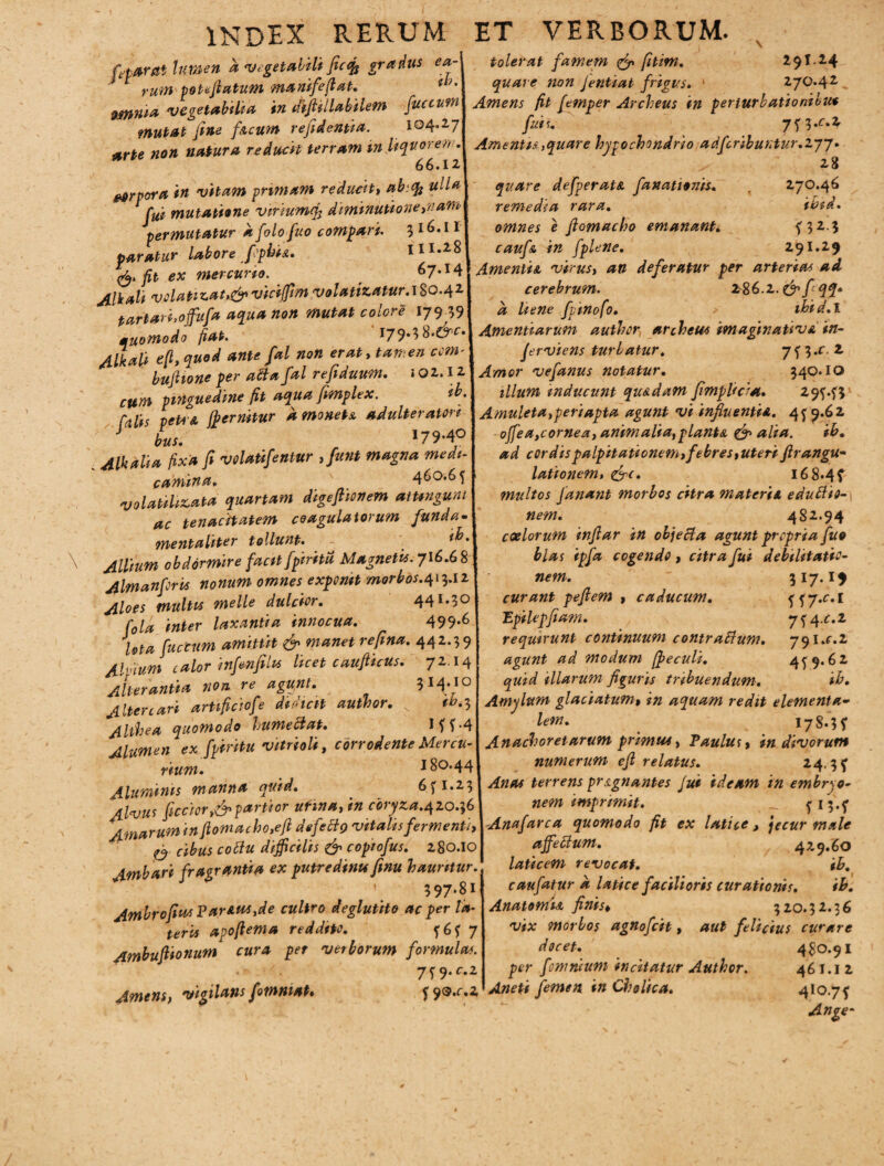 feparat lumen a vegetabili ficifo gradus ea- 1 rum voteflatum manifeftat. ii/' 9mnia vegetabilia in difiillabilem fuccum mutat fine f&cum refidentia. 104.27 arte non natura reducit terram in liquorem. 66.12 wrpora in vitam primam reducit, ubtty ulla fui mutatione vmumcfi diminutione,nam permutatur afolofuo compari. 3 16.11 paratur labore [opina. 111.28 & fit ex mercurio. 67.14 Alkali volatiz.at,&viciffim volatizatur.1S0.4Z tartari,offufa aqua non mutat colore 17939 muomodo fiat. 179.3 b.&c. Alkali e[t, quod ante fal non erat, tamen com* buflione per aftafal refiduum. »02.12 cum pinguedine fit aqua femplex. ib. Calis petra ffi emitur amonets adulteratori bus. 179-4° . Malia fixa fi volatifentur ,fu»t magna medi¬ camina. 460.65 volatilizata quartam digeflionem attingunt ac tenacitatem coagulatorum funda• menta liter tollunt. Allium obdormire facit[piritu Magnetis. 716.68 Almanforis nonum omnes exponit morbos.^.iz Aloes multis ntelle dulcior. 441.30 fola inter laxantia innocua. 499-6 JZ JUlor inftmfilK licet czuftuu, 7z. 14 Alterantia non re agunt. 314.10 Altercari artificiofe didicit author. tb.^ Althea quomodo humectat. Mf-4 Alumen ex fpiritu vitrioli, corrodente Mercu¬ rium. 180.44 Aluminis manna quid. 651.23 4lvus ficcior>&partior utma, in coryza.420.36 Amarum in ftomacho,efi defettg vitalis fermenti, cibus coitu difficilis & copiofus. 280.10 Ambari fragrantia ex putredinis finu hauritur. ' 597-81 AmbrofiusParAUS,de cultro deglutito ac per la¬ teris apoflema reddito. 5657 Ambufiionum cura per verborum formulas. • • 7f 9*^2 Amens, vigilans fimmat. 5 q9.c.z tolerat famem & fitim. 29I.24 quare non Jentiat frigus. ‘ 270*42 Amens fit femper Archeus in perturbationibu* fuis. j^.c.z Amentis,quare hypochondrio adfcribuntur.Zjy. 28 quare defperatec fanationis. 270.46 remedia rara. ibid. omnes e fiomacho emanant. 5 3 2.3 cauf& in [plene. 291.29 Amentis, virus, an deferatur per arterias ad cerebrum. z&6.l.&[qq* a liene fpinofo. ibid.l Amentiarum author archeus imaginativ* in~ ferviens turbatur. 75 3.r. 2 Amor vefanus notatur. 340.10 illum inducunt qu&dam fimplicia. 295.53 Amuleta,peri apta agunt vi influentia. 459.62 offiea,cornea, animalia, planta & alia. ib. ad cordis palpitationem,febres,uteri firangu- lationem, &c. I68«4f multos fanant morbos citra materia eduttio- nem. 482.94 coelorum infiar in objecta agunt propria fuo blas ipfa cogendo, citra fui debilitatio¬ nem. 317.19 curant pefiem » caducum. 557.C.I Epilepfiam. 754^.2 requirunt continuum contraftum. yql.c.l agunt ad modum fpeculi. 459.62 quid illarum figuris tribuendum. ib. Amylum glaciatum, in aquam redit elementa- lem. 17 S.^ f Anachoretarum primus, Paulus, in divorum numerum efl relatus. 24,3 f Anas terrens pragn antes Jui ideam in embryo¬ nem imprimit. _ 5I3-5’ Anafarca quomodo fit ex latice, jecur male affectum. 429*60 laticem revocat. ib. caufatur a latice facilioris curationis. ib. Anatomia finis, 320.32.36 vix morbos agnofcit, aut felicius curare docet. 480.91 per [omnium incitatur Author. 461.12 Aneti femen, in Cholica. 4I°.75’ Ange-