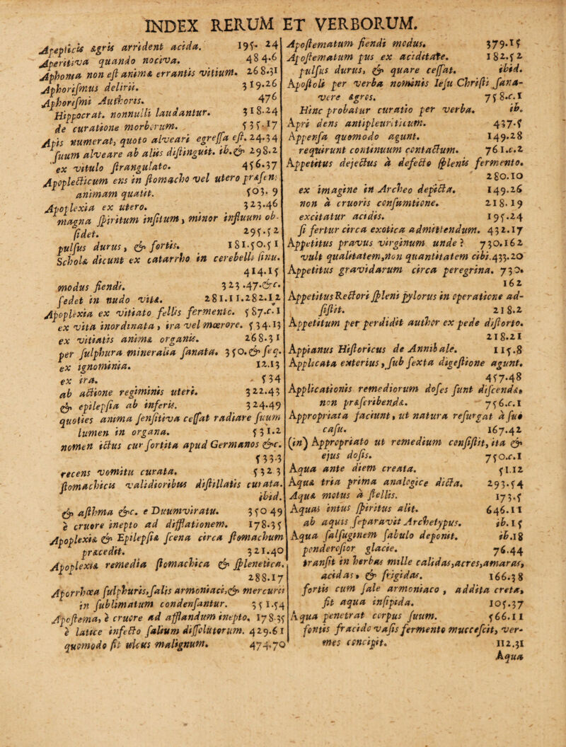 I9f- *4 48 4*^ . Z6 8-5I ^ 19.26 476 ?l8-24 WUl7 Asepticis &gris arrident acida. Aperitiva quando nociva. Aphonia non efl anima errantis vitium Aphorifmus delirii. Aphorifmi Au fh oris. Hippocrat. nonnulli laudantur, de curatione morborum. Apis numerat, quoto alveari egr effla eft. 24.34 fuum alveare ab aliis difiinguit. ih.ffly 298.2 ex vitulo Jlrangulato. 40*37 Apopleflicum ens in ftomacho vel utero pr&f'en: animam quatit. *°3* 9 Apoplexia ex utero. % 323*46 magna Jfiritum infiium, minor infiuum ob. fidet. 29f*)2, pulfus durus} & fortis• iSl-?0.?l Schola dicunt ex catarrho in cerebelli Cmu. 414.1* modus flendi. 3 2 3*47,<^rf* jWet viti. 281.11.282.1^2 Apoplexia ex vitiato feWs fermento. ? S7a. I ex vita inordinata t ira vel moerore, f 34.15 ex vitiatis anima, organis. 26 8*3 1 per fulphura mineralia fanata. 3f0.&feq. ex ignominia. iz.i$ ex ira. -• * 3 4 ab actione regiminis uteri. 322.43 & epilepfia ab inferis. 324.49 quoties anima fenfitiva ceffat radiare fuum lumen in organa. f3**2 nomen iflus cu? fortita apud Germanos &c. f 3 3-3 Apoflematum fiendi modus. 379.1* Apofematum pus ex aciditate. l82**2 pulfus durus, & quare ceffat. ihid. Apoftoli per verba nominis lefu Chrifti fara¬ vere agros. 7*8*0! Hinc probatur curatio per verba. ito* Apri dens antipleurlticutn. 437*? Apperfa quomodo agunt. 149.28 requirunt continuum ccntaflum. 761 .c.z Appetitus dejeflus a defecto ff lenis fermento. ' 2 £0.10 ex imagine in Archeo depicta. 149.26 non a erueris confamtione. 218.19 excitatur acidis. 19*.24 fi fertur circa exotica admittendum. 432.17 Appetitus pravus virginum unde ? 730.162 vult qualitatemitton quantitatem cibi.433.20 Appetitus gravidarum circa peregrina. 730* 162 Appetitus Re flori Jfleni pylorus in operatione ad- fifiit. 218.2 Appetitum per perdidit author ex pede dfflorto* 218.2I Appianus Hiflortcus deAnnibale. lif.8 Applicata exterius >fub fexpa digefiione agunt. 4*7*48 Applicationis remediorum dofes funt difcenda« non pr&feribenda. 7^6.01 Appropriata faciunt, ut natura refurgat a fuo cafu. 167.42 (in) Appropriato ut remedium confifiit} ita & ejus dofis. recens vomitu curata. Somachicis validioribus diftillatis curata. ibid. & afthma &c. e Duumviratu. 3 *° 49 e eruor e inepto ad difflationem. 178.3 * Apoplexia & Epilepfia fcena circa flomachum pracedit. 321.40 Apoplexia remedia flomachica & Jflenetica. Xi 288.17 Aporrhoea fuiph uris,falis armoriiaci,& mercurii in fublimatum condenfantur. 3*144 Apcftema,e cruore ad afflandum inepto, 178-3? e latice infeflo falium difflolutorum. 429.61 quomodo fit ulcus malignum. 474.70 7. * 32 3 \Aqua ante diem creata. 7?o.r.I * I.12 293**4 I73-* 646.11 ib. I* ih. 18 76.44 A qua tria prima analogice difla. Aqua motus a fteliis. Aquas intus fpiritus alit. ab aquis feparavit Archetypus. Aqua falfuginem fabulo deponit. ponderofior glacie. /---tt tranfit in herbas mille calidas yacresyamaras, acidas» & frigidas. 166.38 fortis cum fale armoniaco , addita creta, fit aqua infipida. 10**37 Aqua penetrat corpus fuum. *66.II fontis fracido vafis fermento muccefeit, ver¬ mes concipit. Ii 2.31