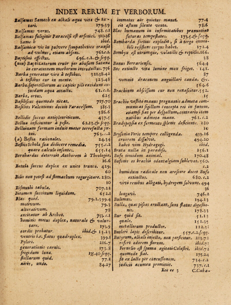 Balfamus Samech ex alkali aqu& vtu & **> tari. 179*59 Balfamus verus. 748- f*1 Balfamus fuliginis Paracelfi efl arfenici. 310.36^ Same h ihid. Balfamica vis in pulvere fympathetico tranfit ad vulnus, etiam abfens. 76i.£.i* Baptifmi effetius, 696. c.2. &Jeqq* (non) Baptitatorum eruor per abufum Satam, in curattonem morborum introduttus. 7?6 Barba generatur viro a teflibus. 3 21.38*4 2 teflibus cur in mento. 323.48 Barb a fuper ciliorum ac capitis pili excidunt cu¬ iusdam aqua attatfu* 61. ^»2. Barb&t ortus, 6zy Bafilifius quomodo necat, 717.70 Bafilms Valentinus docuit Paracejfum. 38?. 3 386.6 Bellidis fuccus antipleuriticum, 437.f BelluA inficiuntur a pefie, 62.13.& fiqq. Belluinam formam induit mater terre f abi a jce- tui, 763. c.i (a) BeftiA rationales, 24.34 BefiiisSchoU fua didicere remedia, 7 f ?.f.2 quare calculo infontes, 6ff*l4 Bernhardus deterruit Authorem a Theologia, 16.6 Betuh fuccus duplex ex unico trunco. 429. 60 Bilis non pote f ad Jlomachumr egurgitare. 280. 10 Bifmuthi tabula. 707.22 Bitumen fuccinum liquidum. 6f2.i Bias quid. 79,1.399.4 motivum. 79*3 alter ativum. 78 excitatur ab Archeo. 713. c.i hominis motus duplex, naturale & volun- tare, 173*9 cordis probatur. ihid.& 13.23 ventris i.e. flatus quadruplex. 359.1 Bylori. 216.7 generationis carnis. 173.8 frigidum luna. Itf.qofeqq. feli arum quid, 77-i aeris, unde, 34,27 immotus aer quietus manet, 77*4 cit Aftum filente vento. 78*6 Bias humanum in infirmitatibus pr&nuntiat futuras tempeflates. 173• f -d1/* # 2- Bombarda fortius explodit, fi a tergo immo¬ bili refifiens corpus habet. 172,4 Bombyx efi utrum que, volatilis & reptilis. 16 6. 38 Bonus Berrarienfis. {64.4 Bos extincto vjtA lumine mox friget. 141. 87 vomuit draconem anguillari cauda, &c. f 6 4.6 Brachium abfiiffum cur non renafdtur.y f 2, i*1 Brachio veflito manus pr&gnantis admota com¬ municat figillum conceptA rei in foetum» ctinmfi fiat per defpeffum, contrario item natibus admota manu. 761. £.2 Bradypepfia ex fermento jf lenis deficiente. 280 io Bryfonia Feris tempore colligenda. 439.16 cruorem diffolvit. 494.20 habet vim Hydragogi. ihid. Bruta nulla in paradifo. I?6.I Bufo timidum’ animal. 170.48 Bufonis os brachii odontalgiam fublevat. yGO. c. 2 humi dum radicale non arefeere docet Bufo extinSlus. 680. c, 2 vivi renibus alligati, hydropem fglvunt. 494 3* longAvi. 746.2 Bulimus. 194.13 Bulht quaspifces eruBant, fiunt flatus dige/tio- niy. 178.33 Bur quid fit. f 1.1 3 quale. ifi.35 metallorum produftcr. 112.31 Butleri lapis defiribitur. f yy.c.z.fieqq. Butyrum, alkali injetfo, non perficitur. 213.7 2 refert odorem florum. ibid.pl Fernelio efl fipum a agitati Colefiri. ibid.yi quomodo fiat. 17^24 fit ex latte per cbncuffionem. 7 3 4. r.2 judicii acumen promittit. 737. c.i Bee e e 3 C.Caba-
