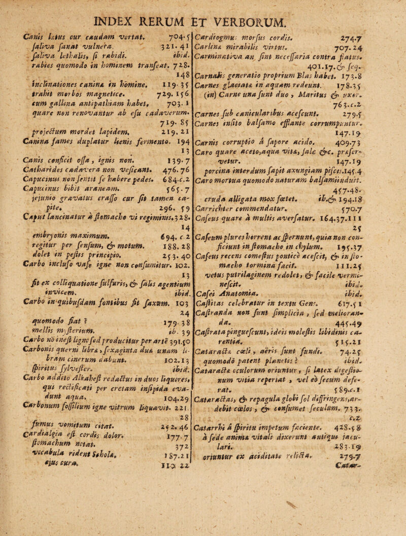 Canis Utus cur caudam vertat. 704* * faliva fanat vulnera. 321. 41 . faliva lethalis* [i rabidi. ihid. rabies quomodo in hominem tranfeat. 728. 148 inclinationes canina in homine. 119-3? trahit morbos magneUce. '■ 729.1*6 cum gallina antipathiam habet# 70 3. i quare 7ion renovantur ab efu cadaverum. 719* 8 * pro] edum mordet lapidem. 219*21 Canina fames duplatur lienis fermento. 194 13 Canis conficit offa, ignis non. 139*7 Catharides cadavera non veficanu 476. 76 Capuctnus non Jentit fe habere pedes» 6 84*£. 2 Capucinus bibit araneam. *6*-7 jejunio gravatus craffo cur fit tamen ta~ pite* 296. ?9 Caput lancinatur a fismacho vi regiminrs.il 8. ' 14 embryonis maximum. 6 94. r 2 reghur jw fenfum, & motum. 188*28 dolet in pejlrs principio. 2*3.40 Carbo inclufo vafi igne non cenfumilur. 102. M jf* <?# colliquatione fulfurif, falts agentium invicem. in-quibufdam fontibus fit faxztm. 103 24 quomodo fiat ? jjy, mellis myfterium. fib. 39 Carbo no inefi lignofed producitur per arte 39140 Carbonis querni libra y fixaginta du& unam li¬ bram cinerum dabunt. 102,13 fftirhus fylvefler. ihid. Carbo addrto Alkahefi redadus in duos liqueres$ qui redi fi cati per cretam infipida eva¬ dunt aqua» 104,29 Carbonum fo[filium igne vitrum liquavit• 22[, 2 8 vomitum citat. 2? 2. 46 dialgia efl cordis dolor» iy7 7 fiomachum notat. fiy2 vocabula rident S§hoU. 187,21 eius m-a> ^  s 1,5. 22 Cardiogmu; morfus cordis. 274./ Carlmn mirabilis vhtus. 707. 24 Carminativa an fint neceffaria contra fatus. 401.1 y.& fiq. Carnalis generatio proprium Bias habet. 173.8 Carnes glaetau in aquam redeunt. 178,3? (#») Carne una funt duo , Maritus (f uxor» 761.1.2, Carnes fub canicularibus ace f eunt» 279,? Carnes infito balfanio efflante corrumpuntur. 147.19 Carnis corruptio d fapore acido. 409.73 C#fo quare aceto^aqua vitA}Jale &c. pr&fer* vetur. 147.19 porcina interdum fapit axungiam pifcts.litf.4 C4f?*c> mortua quomodo naturam balfamiinduit. 4*7.48. cruda alligata mox foetet. ih.& 154.18 Carricbter commendatur. ?7°*7 Cafeus quare d multis averfatur. 164.37.111 2? Cafeutnplures horrent ac fpernunt, »0» <-<?#- ficiunt in ftomacho in chylum. 19 *. 3 7 Cafeus recens comeflus pontice acefcitf & in fio- macho tormina faci f. i II. 2? vetus putrilaginem redolet y& facile vermd nefiit. ihid* Cafei Anatomia. ihid. Caftitas celebratur in textu Gens. 617.?! Caftrayida non funt fimplicia t fed melior an* da. 44**49 Cafiratapinguefiunt> ideis molefiis libidinis ca¬ rentia. * I *.21 Catarada coeli T aeris funt funde, 74.2* quomodo patent planetis- ? ihid. Catarada oculorum oriuntur t fi latex digefiio~ num vitia repenat , vel eo fecum defe¬ rat. * 8 9 .c. 1 Cataradasy & repagula globi fil diffringens ,ar- dehit coelos y <& confumet fe culum. 73 3. T.2 Catarrhi d jfiritu impetum faciente. 428 .*. $ d fede anima vitali dixerunt antiqui jacu¬ lari. 283.19 oriuntur ex aci ditate rehda» 279.7 Catimr- N