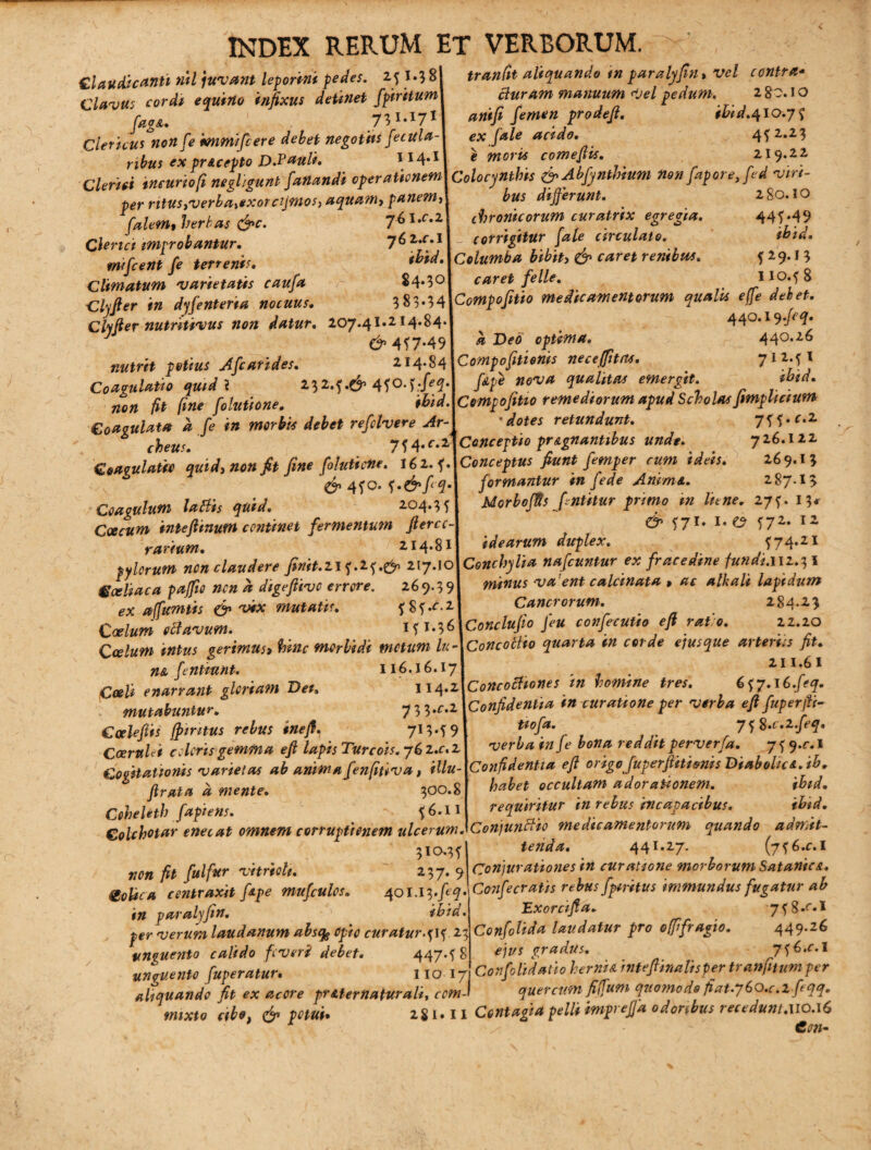 Claudicanti »U juvant leporini pedes. if I.J 8| tranfit aliquando ,n paralyfia, vel contra- Clavus cordi equino infixus detinet fpiritum\ Buram manuum Vel pedum. raaA% 731.17II atitfi femen prodeft. ibid.410.75 Clericus non [e immifere debet negotiis feculaA ex file acido. 45 2*2* nbus ex prAcepto D.Pauli. \ merx comeftts. zi 9-22 Clerui incuriofi negligunt fanandi operationem] Colocynthis &Abfynthium nonfaporejed vin- per ritustverbaxtxorcijmos) aquam, panemA bus differunt. 2S0.10 falem, herbae &c. 76 Uc'z\ chronicorum curatnx egregia. 445*49 Clerici improbantur. 762.01L corrigitur {ale circulato. titid. twfeni fe terrenis. '&id. Columba bibit> & caret renibus. 529*J 3 Climatum 'varietatis caufa $4*3°| caret fe Ile. 110.^8 Clyjter in dyfenteria nocuus. 3 83-54\Compofitto medicamentorum aualu efje debet. Clyfter nutritivus non datur. 207*4l»2M'^4’I # 440,I9tr9^ J £^457.491 a Deo optima. 440.26 nutrit potius Afcarides. z14.sAcmp.f1ti.ms necefttm. 7‘MJ Coamlatio quid ? ftpi nova qualttas emergtt. fbtd. non fit fine folutione. ibid.\Cempofitio remediorum apud Sciolos fimplutum Coaoulata a fe in morbis debet refelvere Ar-\ ' dotes retundunt. 7H-C'2 cheusf 714«c.MConceptio pr&gnantibus unde. 726.122 Coaqulaicc quidy non fit fine folutione. 162. f.lConceptus fiunt femper cum ideis. 269.13 4^q. formantur m fede /Irum a. zfty.ly Coagulum laBis quid. 204.35! Morbojtis ffntitur primo m liene. 275. 13, Coccum inteftinum continet fermentum fterccA d’ 571. 1. e? 57z- 1 z rarium. 214.81 idearum duplex. /.^4-21 pylorum non claudere finit.21 f.25.^ 217.10IConchylia nafcuntur ex fracedine fundi.uz.^l Gceliaca paffio nen a digeftive errore. 269.391 minus vaent calcinata > ac alkali lapidum ex afumtis & vix mutatis. fSf.o*! Cancrorum. 284*23 Coelum octavum. 151.3 (Acondufto jeu confecutio eft rato. 22.20 Coelum intus gerimus, hinc morbidi metum luAConcotho quarta tn corde ejus que arteriis fit. na fentmnt. 116.16.17 , - . 211.61 Cocti enarrant gloriam Deu 114.2[Concochones tn homine tres. 657.1G.feq. mutabuntur. 7 3 3.02 [Confidentia tn curatione per verba eft fuperftt- Caelefiis ftintus rebus inefi. 7IW9l tiofa. , yi^.c.zfeq. CceruUi coloris gemma eft lapis Turcois. 76 z.r.21 verba mje bona reddit perverfa. 7 ? 9*r;1 Cogitationis varietas ab anima fenfitiva t illuAConfidentia eft origo fuperftitienis DiaboltcA.ib. ftratad mente. 300.8 habet occultam adorationem. ibid. CeheUth faptens. % 56.11 requiritur in rebus incapacibus. tini. Colchotar enecat omnem corruptionem ulcerum .'Conjunctio medicamentorum quando aamit- **■ A * A* ^ ~ A A X •* ^ £ r> T 310.35 non fit fui fur vitreoli. 237. 9 goUca contraxit f&pe mufculos. in paralyftn. ' ibid. per verum laudanum absqg opio curatur.515 21 unguento calido foveri debet. 447.58 unguento fuperatur. 110 17 aliquando fit ex acore pr Ater naturali, com¬ mixto cibo, & potui* 281 fetida. 441.27. (756.01 7. 7 Conjurationes in curatione morborum Satania. i[Ol.l^.feq.\Confecratis rebus fpiritus immundus fugatur ab Exorcifta. y^.c.l Confolida laudatur pro offfragio. 449.26 ejus gradus. 756^.1 Corifolidatio herntA rnfeftinalisper tranfitumper quercum fiffum quomodo fiat.g&O.c.z ftqq. 11 Contagia pelli impreffa odoribus recedunt.uo.16 Con-