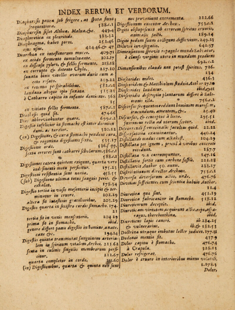 D: a di arefis pauca Jub frigore , at [puta fiunt frequentiora. f 8 8.^*1 Diapharefin fifi* Al*bea, Malua,&c. 449-4 Diaphoretica in pleuritide. 383-32 Diaphragma, habet poros. ifZ.46 'dus ufus. 424.46.e9’ 47 D iurrk&a ex i nt e fimorum muceo. 4°9-7* ex acido fermento tumultuante. 102.17 gX dtjfenfu pylori* & fellis fermento. 218.18 ex corrupto & detento Chylo.* ZI7.10 fanata binis 'vitellis ovorum duris cum fi¬ ceto rofato. 259.22 ex retentes pei/pirabilibuo. f82.c.2 lau dane absque opio fanata. e Catharro capitis in infante dentiente. 36S ^ /e//« fermento. T 87.C.1 (?4 J){ailefis quid fit. 474.66 abbreviabuntur quare. 6^q.c.z Vigfeo infelicior infiomachp efi inter dormien dum* ac tardior. 320.12 Digcfiiene, <£» curaftomacjn pendent cura, K regimina digeftiomsfixtA. n?-x7 pjaefiionis ordo. *86/55- r xW errores funt catharrt fcholarum.^6.c.\ ^ <* 588^.1 Tftcrefiiones c&terfi quietem exigunt, 'wc * indefinenti motu perficitur. I7f-Z3 ■pinefiioni refifientia fiunt noxia. 458.^5' 6 fub) Vigefiione ultima totus Janguis perit, & exhalat. I7^-34 r-^#0 tertia in vafis mefenterii incipit & ter- ^ mittatur tn cruore. 202.29 Altera fit inteftinis gracilioribus. 203.29 Digeflio quarta injmfiro cordis fiomaebo. 174. tertia fit in venis menfenterii. 204 29 prima fit in fiomaebo. X ibid. \enere differt panis digeftio inhomine,anate. nec proveniunt excrementa. 212.66 Digefiionutn exeeutor Ardieus. 7?3*f-^ Digiti obfiupefcuxt ob erroremfp’ntus truoris, animalis fafti. 189*14 Digiti pedum fuum colligunt diffiuvium. 249.23 Diluvii invefiigaUo. 642.97 Dimenfionum Jfirevit repagula mundi Sali ator, e claufo virginis utero in mundum prodiens 6 92* c.z Dimenfionibus claudi non pete fi fpiritus. 726. 134 Diofcorides miles. 436*5 Diojcoridem & Mattbielutn fiuduitAutl or. 17.!® Diofcorides laudatur. ibid.ny-il Diofcoridis definitio plantarum differt d Salo¬ monis illa. * 7f6.f*2 Di [curfas frequentesreddunt hominem mero/ iracundum, amentem, &l. 2 f .40 Dificurfus, cenceptus d liene. 19 ?. f l femineus recia ad uterum fertur. ibid. Difcurrendifirmcdnalis facultas quid. 22.22 Dsfpenjdtcria examinantur. 440.24 D fellandi modus cum alkaheft. 104.29 Difiillata per ignem , procul a viribus concreti recedunt. I&7-7 Difiillata v.x corrumpuntur. 147.16 Dfellatio fortis cum carbone fofifik. 22 1.2$ D fellavit Autbor fo. annis. 288.17 Difiribulionurn direclor Archeus. 7 5 3 .c.I Diverfa diverfiorum aci io, unde. 476.76 Divitias fuff cientes cum /cientia habuit Author. 11*4 Diuretica qus, fint. 4JM9 Diuretica fabricamur in flomacho. f 18-12* Diureticorum deceptio. ibid. Diureticam virtutem acquirunt allia,eepA*afpa- ragus, therebmthina„ *£**/<, Diureticus lapis cancri. #£.284*2f £5» vulnerarius. ib.& {$2.73 CK. tvrl td'* CT 9 ^ r 194.14! Doftrina utraque imbutus leBcr judicet. 177.3j jyfaefito quinta transmutatfanguinem arteria- Dodond mentio fit. ** lern iu fpintum vitalem Archei, 211.62 fingulis membrorum perfi¬ citur. 212.67 quarta completur in corde. 2^1.60 Dtgefiionibus, quarta & quinta non funt _ 437-5 Dolor capitis e fiomacho. 476.7.4 d Crapula. 328.13 Dolor refrigerat. . 476-7.6 Dolor * cruore in interioribus minus volatili, 1.178.3 Peior,