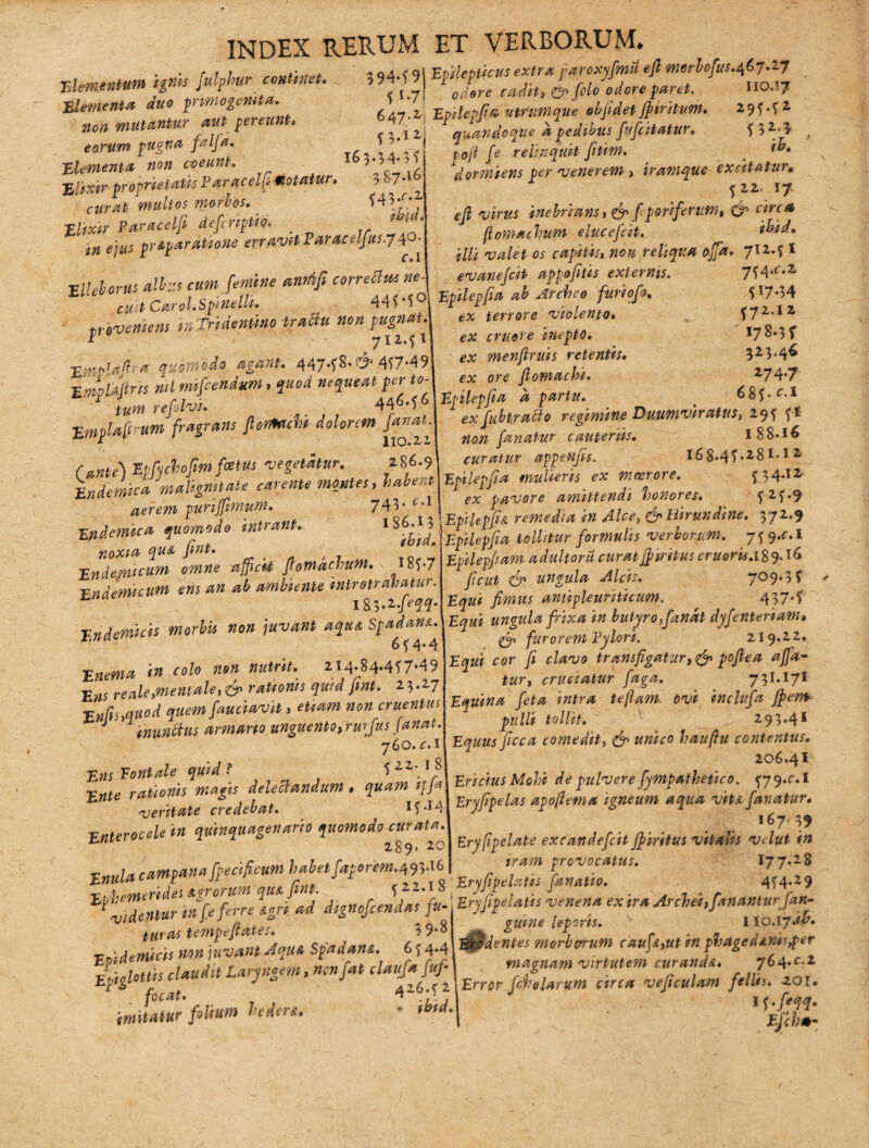 n Elemattuta ignis fulphur continet» 3 94*i 9 Elementa duo primogenita. 11'7 non mutantur aut pereunt eorum pugna falfa. ■Elementa non coeunt. %tiX'tr proprietatis Varacelf motatur. 3 »7- ^ * curatimultos morbos. ?43*c/ 1 JLlixir Paracelfi defcnptio. ' / ' «« *?;«j pr&pardtione erravit Earacelfus.y40, FVchorus albus cum [emine anrtifi correctus ne cu t Carol.Spinelli. 44?-5° tr eveniens inTridentino trattu non pugnat. * > 71271 EmpTnJia quomodo agant. 447*?^* C?4 4?7e49 ■EmMtris nd mifcendum, gctorf nequeat per to- ' refoto*. 444.? 6 Empla^um fragrans fiemcto dolorem fanrt Cante) EpfySofw fetUs vegetatur. 286.9 indemica malignitate carente montes, aerem puriffimum. 743 'Endemica quomodo intrant. lS6'Ij noxia quA fint. * Endemicum omne afficit flotnachuM. l8?-7 Endemicum ens an ab ambiente mtrotrahatur. l^.l.feqq. Endemicis morbis non juvant aqu& Spadam. 6 ?4*4 Enema in colo non nutrit. 2I4.84*4?7*49 Ens reale»mentale, rationis quid fint. 23.27 En(is>qttod quem fauciavit > «0« cruentus J 1 inunftus armario unguento,rurfus fanat. 760. 1 Est Tantale quid ? f2Z-lS Este delectandum. quam t[j» veritate credebat. I?*I4 Vnterocele in quinquagenario quomodo curata ' 289. 20 Enula campana fpecificum habet faporem.493.16 Epilepticus extra paroxyfmu e fi merbofus.467.i7 f i.y 1 odore paret. IIO.17 647.2 Epilepfia utrumque obfi det ffiritum. 29^72 {3.12 quandoque a pedibus fufiitatur. f32'l po(t fe relinquit fitim. # dormiens per venerem, iramque excitatur* ^2217 ^ inebrians, /poriferutn, & circa flomachum elucefcit. ibid. illi valet os capitis, «0« reliqua offa. 7124 I 7?4.c.z ? 17*34 |72.I2 I78.3f 323.46 274.7 68?- f.i evanejcit appofitis externis. Epilepfia ab Arche e furiofo. ev terrore violento« e;c cruore inepto, ex menfiruis retentis* fv ore fiomachi. Epilepfia a partu. 1 ex fubtracto regimine Duumviratus, 29f fl «0^ fanatur cauteriis. I 8 8*16 curatur appenfis. l68.4f.28I-!2- Epilepfia mulieris ex moerore. ?34-12' pavore amittendi honores. ?2?.9 Epilepfiu remedia in Alce, & Hirundine. 372.9 Epilepfia tollitur formulis verborum. 7^9.f.I Epilepfiam adultoru curat Jf tritus eruor is.18 9* fi cut efp ungula Alcis. 7^9*3? fimus antipleuriticum. 437*? ungula frixa in butyro,fanat dyfenterianu & furorem Vylori. 219.22. cor fi clavo trans figatur pofiea affa¬ tur , cruciatur faga. 73I.I7I Equina feta intra teflam ovi inclufa jpem pulli tollit. 293.41 Equus ficca comedit, & unico hauftu contentus. 206.41 Ericius Moli de pulvere fympathetico. ^79.0.1 Eryfipelas apoftema igneum aqua viu fanatur. ,47-3f Eryfipelate excandefcitJfiritus vitalis velut in iram provocatus. 177.28 T 7 7 4 dtgnofcendlifu- prffeUm In ens. exir* Aubei,fanantur frn- -wdenmrtnycju s j J guint leporis. ' 110.17.tf. as tem^i/xnt Aciua Soadana C < 4.4 ErJdentes morbvrum cauf&,ut in phdged*.nis#er mram , n764U-1 Eptghttjs c ) & J ^ Error [chelarum arca veficulam fellts. 201. J !‘ r,i„m hrder* ■ ibid. «f •/'??• imitatur foltum innere.. > « E/ifc*-
