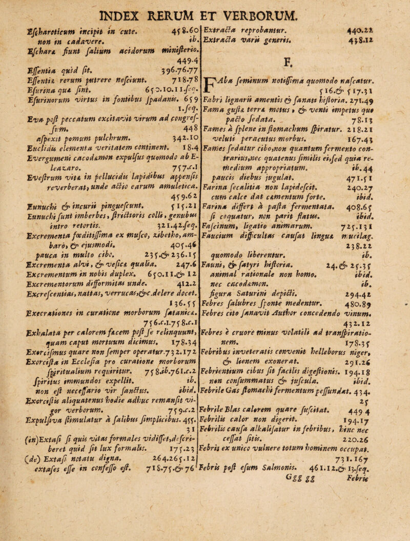 Efiharoticum incipit in cute. 4f8.6° non in cadavere» Efchare fiunt [alium acidorum minifterio. 449-4 Effenua quid fit. 396.76.77 Effentie rerum putrere nefdunt. 718.78 Efurina que, fini. 6 f 0.1 o. 11 feq. Efurinorum virtus in fontibus fpadanis. 6 f 9 l.feq. Evapoft peccatum excitavit virum ad pongref Jum. 448 afpexit pomum pulchrum. 342..io Euclidis elementa veritatem continent. I 8*4 jEvergumeni cacod&mon expulfus quomodo abE- leaz.aro. 7?7-M Eveflrum vite in pellucidis lapidibus appenfis reverberati unde attio earum amuletica. 4f 9.62 Eunuchi &incurii pinguefiunt. flf.21 Eunuchi funt imberbes y finitioris colli, genubm intro retortis. 321.42feq. Excrementa f ce ditijfm a ex mufco, &ibetho,am- bardi & ejusmodi. 40^46 pauca in multo cibo. 2- 3 f *C^ x 3 6.1 f Excrementa alvi, & ve fle e qualia. 247.6 Excrementum in nobis duplex. 6 f o. 11 .$» 12 Excrementorum difformitas unde. 412.2 Excrefeentias, nattas, verrucosae.delere docet. I36.fl Execrationes in curatione morborum fatanice. 7f 6.c.L7f g.f.i Exhalata per calorem fecem pofi je relinquunt, quam caput mortuum dicimus, 17 8»3 4 Exorcifmus quare non femper operatur.y^z.iyz Exorcifla in Ecclefia pro curatione morborum fpjntualium requiritur. y^%.ih.y(,l.c.z fpiritus immundos expellit. ih. non eji neceffario vir f a nilus. ihid. Exotcifiis aliquatenus hodie adhuc remanfit vi¬ gor verborum. 7f q.c.z Expulfiva (iimulatur a falibus fimplicibus. 4ff. 31 (in)Extafi fi quis vitas formales vidi(fct,defcri- beret quid fit lux formalis. I7f.23 Qde) Extafi notatu digna. 264.26f. 12j Extracta reprobantur. Extracta varii generis• F. 440.2?, 4*8*1? FAla feminum notiffima quomodo nafcatur. f 16.& f 17.31 Fabri lignarii amentis & fanati hifior/a. 271.49 Fama gufte terre motus » & venti impetus que pallo fedata. 78.13 Fames a fplene in fiomachum ffiratur. 218*21 veluti peracutus morbus. 167.43 Fames fedatur cibo,non quantum fermento con- trarius,nec quatenus fimilis ei,fed quia re¬ medium appropriatum. r^.44 paucis diebus jugulat. 47i.fi Farina fe coliti a non lapidefcit» 240.27 cum calce dat cementum forte. ihid. Farina differt a pafta fermentata. 408.6 f fi coquatur, non parit flatus. ihid. Fajcinum, ligatio animarum. 72^131 Faucium difficultas caufat Ungue mucilag. 238.22 quomodo Uberentur. ih. Fauni, & fatyri hiftoria. 24.£j>2f.3f animal rationale non homo• ihid. nec cacodemon. ih. figura Saturini depilis. 294.42 Febres falubres fponte medentur. 480.89 Febres cito fanavit Author concedendo vinum« 432-l* Febres e cruore minus volatili ad tranffiratio- nem. 178.31 Febrii us inveteratis convenit helleborus niger» <& lienem exonerat. 291.26 Febrientium cibus fit facilis digefiionis. 194.18 non confummatus & jufcula. ihid. Febrile Gas ftomaehi fermentum p effundat. 434. 21 Febrile Flas calerem quare fufeitat. 4494 Febrilis calor non digerit. 194.17 Febrilis caufa alkalifatur in febribus, hinc nec ceffat fit is. 220.26 Febris ex unico vulnere totum hominem occupat. 731.167 extafes effe in confeffo efi, 7lS.7f.e7 76 ' Febris poft efum Salmonis. 461.12.^13.feq. Ggg gg F ebrie