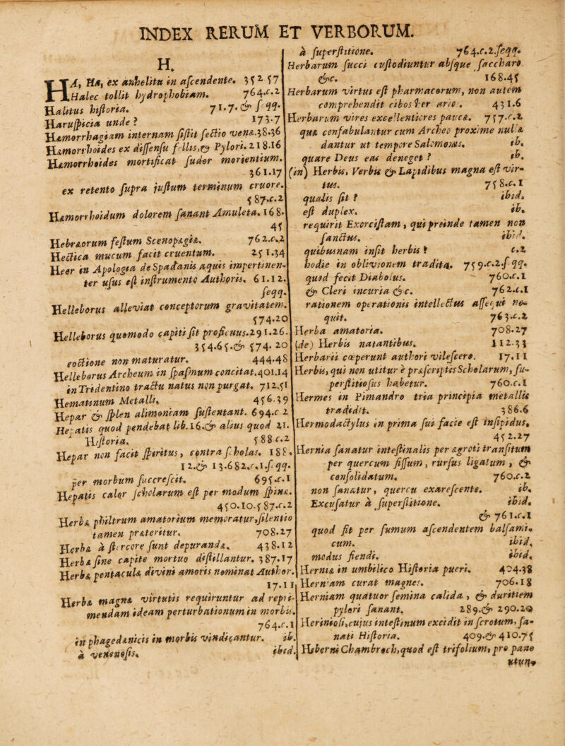 H k fuperfhticne. 764.c.lfeqq* Herbarum fucci cuftodiuntvr alfque faccharo 168.4? H. A, Hi»i ex anhelitu in afcendente, ? ?1 f 7. „ , - tollit Indrothobiam. 76^.z\Herbarum virtus efi pharmacorum, non autem C n /> I ^ /* 'H/* si Ist /> W rJ 4 i- *■ i h: r\ c V' #* /5 ? T - ^ dr* H altius hifioria. ' 7l.7.&Hl Haru/picia unde l 17’3 H&morrhagtam internam fifiit f e Bio ven&^b.^t ftmorrhotdes ex diffenfu f ilis,ry Pylori, z 18-l6 Hamorrhoides mortificat fuder monentium comprehendit cibos hcr ario. 431*6 Herbanm vires exce'lenticres patiet. 7 f j.r.Z qm confabulantur cum Archeo proxime nui & dantur ut tempore Salomonis. fb» quare Deus eae deneget ? f h. ex retento Cupra jufium terminum cruore ? %J.e.z Yimorrhoidum dolarem fgnant Amuleta. 1$$ 4? HebrAorum fefium Scenop&gh, 76 2xKz Heclica mucum facit cruentum. 2? M4 Ueer in Apologia deSpaAanti aquis imgerttnen* ter ufus efi infirumento Authpris, 61.12. feqq. H elleborus alleviat conceptorum gravitatem S74-2© H elleborus quomodo cupiti fit proficuus. 291.26. 3?4-6?-d ?74- 20 coctione noti maturatur. 444*48 H elleborus Archeum in fpafmum concitat, 40IJ4 inTri dentino traftu natus non purgat. 71241 Hemamum Metalli* 4? 6.3 9 d j8&» alimoniam fuftentant. $94.0 2 flebatis quod pendebat hb.l&.gp alius quod 2,1. H i fi oria.. f 88^.2 nen facit fi tritus, cpntra f holas. 188« ^ I2.d lb6$Z*r*l.f qq. per morbum fuccrefeit. 69?.f.l Hepatis calor Jcholarum efi per modum fim&. * ’ o.io.f87*r*2 philtrum amatorium memoratur ,/ilentio tamen proteritur. 708.27 ftircore funt depuranda, 438.12 Herba fine capite mortuo difiillantur. 387.17 Herb& PentacuU divini amoris nominat Author, 1 17.11 HerbA magni virtutis requiruntur ad repri¬ mendam ideam perturbationum in morbis. 764^.1 in phagedAnicis in morbis vindicantur. ib, a venenofis* fbtd. _ 561.171 (in) H er bis, Verbu d Lapidibus magna efi vir- tus. ^ 7 ? 8.A I quadis fit t ibide efi duplex. ih* requirit Excrcifiam, qui proinde tamen nen fanftus. - ibid. quibus nam infit herbis f c.Z hodie in oblivionem tradita. 7? 9.c.z.f qq. quod fecit Diabolus.  760.c.l d Cleri incuria efi c. j&z.c.l rationem operationis intellettus afteetti quit. J 763^.2 Herba amatoria. 708*27 [de) Herbis natantibus. liz.^\ Herbarii coeperunt av.thori vilefeero. J7.1I Herbis}qui non utitur e pr a fcnptis Scholarum y fu- perfiitiofus habetur. 76o.r.I Hermes in Fimandro tria principia tnetallU tradidit. 386.6 Hermo dactylus in prima fui facie efi infipidus, 4?2-27 Hernia fanatur intefiinalis per Agroti tranfitutrt per quercum fiffum , rurjus ligatum , d cenfolidatum, 760.C.Z non fanatur, quercu exarefeente. ib. Excufatur a Juperjlitu>ne. ibid« d 76 1 .c.l quod fit per fumum afeendentem balfami« cum. ibid, modus fiendi. ibid, i» umbilico Hifioria pueri. 4-44$ magnes. 706. Ig quatuor femina calida , d1 duritiem pylori fanant^ 289-d 290.2Q inteflinum excidit in frrotumtya» nati Hifioria. 409.gr 410.7^ HfbermChambrochtquod efi trifoliunu pro pane