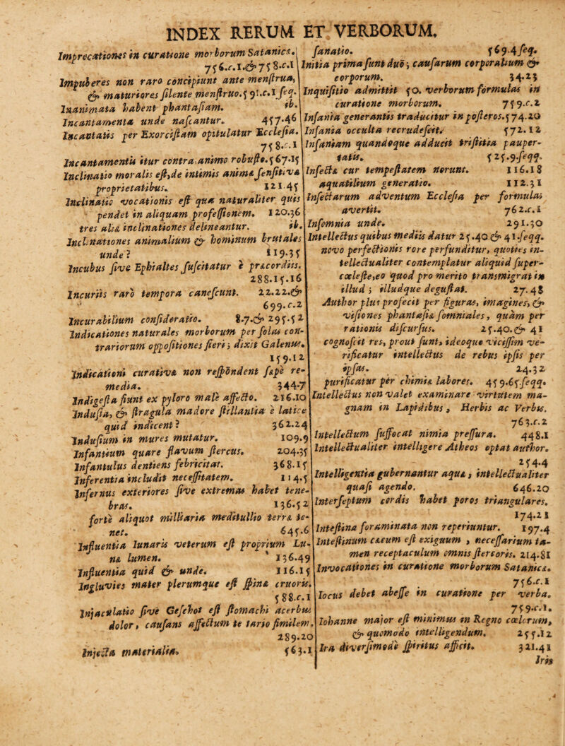 Imprecationes in curatione morborum Satantes* Impuberes non raro concipiunt ante menflrua» * f _'_ r. T &a. fanatio, f^9-4 fefr Initia prima funt duo \ cauf'arum corporalium <& corporum. H,z5 l/*»rr * i • * A I * & maturiores filente menfiruo.pql.c,lfiq.^Inqttifitio admittit ?o. verborum formulas^ m Inanimata habent phantafiam. Incantamenta unde nabantur, 4? 7*4 6 Incantatis ver Exorcifiam opitulatur Ecclefia. 758.^1 IneantamentU itur contra.animo robufio.^6y-if Inclinatio moralis eft,de intimis anim&JenfiWVA proprietatibus, 12 * 4 f Inclinatio •vocationis eft qua naturaliter quis pendet in aliquam profeffionem, 120.36 ire* #//<£ inclinationes delineantur. Inclinationes animalium & hominum brutales unde ? * 19*3 f Incubus five Ephi altes fufcitatur e pruordiis. 288.1?.16 Incuriis raro tempora canejcunt. 22.22.^ 699. f.2 Incurabilium confideratio, %.J.& 29 M 2 Indicationes naturales morborum per filas con¬ trariorum oppofitiones fierii dixit Galenis, if 9.12 Indicationi curativa non reffidndent /spe re¬ media, 944“7 Indigefla fiunt ex pyloro male affeci0. 216.10 Jndufia, & (tragula madore fit liantia e latice quid indicenti 362.24 Jndufium in mures mutatur,, 109*9 Infantium quare flavum flercus, 204.3? Infantulus dentiens febricitat. 968.1? Inferentia includit neceffitatem, 114.? Infernus exteriores five extremas habet tene¬ bras, 13 6.? 2 forte aliquot militaria meditullio terra te¬ net, _ 64?.6 Influentia lunaris veterum eft proprium Lu- ' 3 96.49 Influentia quid & unde• II6.1? Ingluvies mater plerumque eft ffiina cruoris. ?88.r.i 2njaculatio five Gefihot eft ftomachi acerbpu dolor» caufans ajfeflum te tario fimilem, 289.20 Injeiltt materialia* ?63.i curatione morborum, 7? 9.^.2 Infama generantis traducitur inpofteros.^y^.zo Infanta occulta recrudefiit/ ?72.12 Infaniam quandoque adducit triftitia pauper¬ tatis, ? Z^.q.feqq. Inferta cur tempeftatem norunt, 116.18 aquatilium generatio, 112.3 I Infertarum adventum Ecclefia per formulas avertit, yGi.c.l Infimnia unde, 291.30 Intellertus quibus mediis datur 1 ? .40.^ 41 fleqq. novo perfertionis rore perfunditur, quoties in- tellertualiter contemplatur aliquid fuper- coelefte,eo quod pro merito transmigrat in illud i illudque deguftaf. 27.4$ Author plus profecit per figuras, imagines» & vifiones phantafia fomniales, quam per rationis dijeurfus, 2?.40.^ 41 cognofeit res, prout funt, ideoque vicifftm ve- rificatur intellertus de rebus ipfis per ..... *4-J* turificatur per cnimis. labores. 45 y.6jfsqq. Intellertus nen valet examinare virtutem ma¬ gnam in Lapidibus , Herbis ac Verbis, yS^.c.z Intellertum fuffecat nimia prejfura. 44 8.1 Intellertualiter intelhgere Atheos optat author, 2? 4*4 Intelligentia gubernantur aqui, intellertualiter quafi agendo. 646.20 Interfiptum cordis habet poros triangulares, I74.2 s Inteftina foraminata non reperiuntur. I97.4 Intefiinum c&eum eft exiguum , neceffarium ta¬ men receptaculum omnisftercoris. 214.8I Invocationes in curatione morborum Satantes, 7?6.r. 1 locus debet abeffe in curatione per verba, 7m- 3. lohanne major eft minimus m Regno coelorum, & quomodo iMelligendutn, 2??.li Ira diverfitnode ffiiritus afficit, 321-41 Jrh