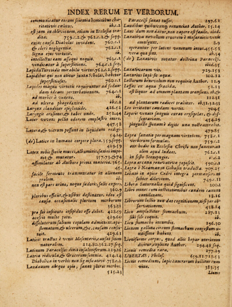 , INDEX RERUM communicatur eorum fcientia 'hominibus cha- ritativis caelitus, ib.c.z eftjam in oblivionem, etiam in Ecclefia tra¬ dita, 7f9.C.Z.& yb>Z.C.Z.&feqq, cujns caufa Diabolus invidens, 760.c,i & cleri neghgentia. 76 2,c. I Signa ejus virtuti*. ilr. intellectus eam affequi nequit. 763.c.t vindicatur d Juperftitione. y6i\.c.zfeq. LapidisTurcoidis mirabilis virtus.y i z.c.z.feqq. Lapidibus qui non utitur juxtaScholai,habetur fuperftitiofus. 7 6 o. c, i Lapides magna virtutis requiruntur ad fedan- dam ideam perturbationum, y6^.c,t ad morbos d veneno. th. ad ulcera ph age dante a. ih.c.z Larynx clauditur epiglottide, 426.?2 Laryngis erofiones,& tabes unde. 2^2.44 J^ater vovens pellit odorem etnpldftri intro, 447-f ? hatera,& vitrum poffunt in liquidum red/gi- ?4-*4‘ {de)Latice in humano corpore plura. 3 * yfeqq. 429*f 9 Latex nobis fiecie mucci,alhummst\ani ei impo¬ nit & mutatur, 3f 7*73*^74 affimilatur ab Authorepritru materie,, 36*. 4f • facile fermento transmutatur in alienam prolem. ib, non efipars urina, neque fu doris, falis expers, \ 360.9 pluribus officiis,&u(ibus deftinAtur, ideo efi caufa cccaftonalis plurium morborum 363.31 pro fui inftituto infipidus effe debet, 4 2 8.59 ace fcit multo potu, 429.60 dijfolutorumfalium copulam admittens,apo- (lematum,& ulcerum,&c.caufam confti- tuit, 429.61 Laticis traftus e venis Mefenterii,caufat fitim naturalem, 214.80.362.27.^. Latinum Faracelfus dixit infalutiferuni.zzq.\6 Latria ridicula,& Gr&corumfomnia. 414.14 Diabolica in verbis non lignificativi. .y^S-c.z Laudanum absque opio, fanat plures morbos. f lf-23 ET VERBORUM. Varacelfi fanat tuffes. 297.6 1 Laudibus quibuscunty renunciat Author, lf.14 Laus dum non datur,non capere efifasile, ibid. Laxativa novellum truorem e mefaraicis venis emulgunt, 8.9 operantur per latens venenum intus,4* *.* 3 vera qu& fini. ib.^ 4 (de) Laxativis notatur doctrina Paracelji. ibid. 3 ? Laxativarum vis, 7 29.1 ? 3 Lazurius lapis fit aqua. 102.12 Ledorum benevolum non requirit Author, 11.9 Lefias ex aqua fracida. ?j.i3 efi liquor ad omnem plantam tranfiens. tb.&> 112.31 a d plantarum radices trahitur. ib.31.32,33 Leo irritatus caudam vertit. 704.? Leporis venati fanguis curat eryfipelas, &dyf- fentariam. ’ 4^4.29 pinguedo fftname digite una noBe attrahit. _ . 479-8 f Leprd fanatio per magnam virtutem. 7*8.^,! verberum formulas. y^q.c.z $ur hodie tn Ec ciefid Chrifii non fanetur,ut olim apud Iud&os. yCz.c.l in feflo ScenepagU. ib.c.z Lepra arcana renovativa popefeit. * co.r.I Lepra e Naamamn Gehafin traduBa. 707.2? Libant in apice Cedri integra perrr. an ferunt fubter diluvium. 74 9.r. 11 Libet a Saturnalia quid fignifiant. 200.I Libri omnes cum institutionibus eandem canunt cantilenam. 1S.16 Librorum leclio non dat cognitionem,nifiper ob“ fervationem. 4 3 g.i 4 Lien amplectitur ftomachum. 287.13 fibifeli coquit. fb. Lien fiomacho incumbit. 196.30 Lienem gallina circum ftomachum congefium u- nttiffimo habent. ~ ' ib, Lieniforme corpus, quod aliis hepar uterinum dtdtur,explicat Author. 294.48/^. Lienis remedia rara. 277.29 LIBERTAS, Phtlof. 6*9.11.71 3.? 3 Lienis remedium, lapis cancrerum bullitus cum vino. 383.3? Ltems