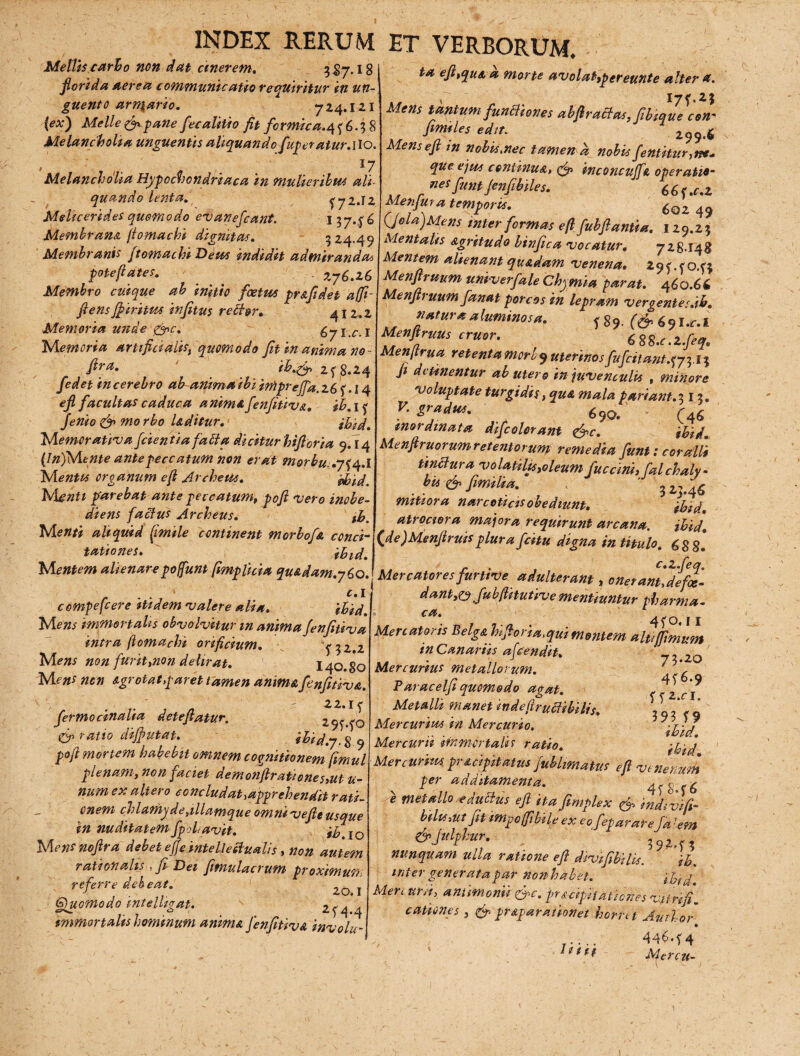 Melliscarho non dat cinerem. 5S7.18 florida aerea communicatio requiritur in un¬ guento arn^ario. 724.121 (ex) Meile & pane fecalitio fit formicans; 6.38 Melancholia unguentis aliquando fuperatur.ilo. ' 1 ■ l7 Melancholia Hypochondriaca in mulieribus ali¬ quando lenta. f 72.12 Mehcerides quomodo evanefcant. 1 3746 Memhrans. /iomachi dignitas. 324.49 Membranis ftomachi Deus indidit admirandai poteftates. 276.26 Membro cuique ab initio foetus pr&fidet affi- flens ffiritus infitus rebhr* 41 2.2 Memoria unde Qnc. 671.01 'Memoria artifici alis, quomodo fit in anima no - fira, ih.& 2 f 8.24 fedet in cerebro ab anima ibi impreffa.zh f .14 ejl facultas caduca anima fenfitiv&. ih. 1 f fenio & mo rho Uditur. Memorativa fidentia fabla dicitur hifl oria 9.14 (In)Mente ante peccatum non erat m&rbu.y^.l Mentis organum e fi Ar cheus. idoid. IvLentt parebat ante peccatum, poft vero inobe- diens faclus Archeus. th. Menti aliquid (imile continent morbofa conci¬ tationes. Mentem alienarepofiunt fimplicia qu&dam.yho. c.i compefcere itidem valere alia. ihid. Mens immortalis obvolvitur m anima fenfitiva intra (iomachi orificium. T32.2 Mens non furit,non delirat. 140.80 M ens ncn Agrotat,paret tamen anima fenfitiva. fermocinalia detefiatur. 295'^C) tgp ratio diffutat. ibid.j.% q pofi mortem habebit omnem cognitionem fimul plenam, non faciet demonftrationes,ut ti¬ num ex altero concludat ^apprehendit rati¬ onem chlctmyde,illamque omni vefle usque in nuditatem fpolavit. ih 10 Mensnoftra debet effe intellectualis , non autem rationalis y fi Dei fitnulacrum proximun referre deh eat. ■ . I G)uomodo mtelhgat. s 2^44 tmmortalis hominum anima fenfitiva involu¬ ta efitqua a morte avolahpereunte alter a. „ 17 f.23 Mens tantum functiones abflracfas,fibique con~ fimiles edit. 299.6 Mensefl in nobismec tamerta nobis fentitur, ne* que ejus continua, inconcujfa operatio- nes funt Jenfibiles. 66<.c, 2 Menfura temporis. 6qz ^ (Jela)Mens inter formas e fi fubftantia. 129.23 Mentalis agritudo binfica vocatur. 728.148 Alentem alienant quadam venena. 2 9 <. < 043 Menfiruum univerfale Chymia parat. 460.66 Menfiruum fanat porcos in lepram vergentes jh. natura aluminosa. f g9. (& 69I.cl Menflruus eruor. 6 88.c.2.feqs Menfirua retenta mori 9 uterinos ' ftifcitant.3 fi detinentur ab utero in juvenculis , minore voluptate turgidis, qua mala pariant.313. , 690. (4<$ inordinata difcolorant &c. ihid. Menfiruorum retentorum remedia funt: coralii tinctura volatilis,oleum fuccini, falchaly- # ** d» fimilia. , 3 „ ^ mitiora narcoticis ohediunt. ihid. atrociora majora requirunt arcana. ihid. (^de)Menfiruis plura fcitu digna in titulo, 688* [Mercatores'furtive, adulterant, onerant'dffx. dant,o JubfUtuti-ve mentiuntur pharma. ca. ^ o 11 Mercatoris Belg&hifiorm, qui mentem alti (fimum in Canariis afeendit. ' Mercurius metallorum. ' \ Paracelfi quomodo agat. - , f ^ Metalli manet mdefirucfibilis. , Q7 * 9 Mercurius in Mercurio. ihid Mercurii immortalis ratio. Mercurius, pmcipitatus fublimatus efi venenum per additamenta. 4<8 <'6 e metallo e auctus efi itafimplex fip indivifi- bilisMt fit impcfiibile ex eofieparareJa -em &Julfhur. nunquam ulla ratione efi diyjfibilis. ih. inter generata par non habet. ihid Mercurii, anumonii &c. pr&dpitaticnesvjtrifi. canones , & pr&parathnet horret Autlor * r •... 44$*f 4 iiit Mercu-