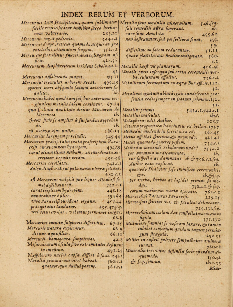 Metallafunt medulla mineralium. 5*46.feq» fuit remediis afira [uperant. ih. raro funt Amuleta. 4(9.62 non defruuntur, Jed perfectiora fiunt. 393» . . . _ f9* diffidlime mfalem reducuntur. ( 1.11 quare planetarum nomine indi git at a. (60. c. z Metallis inefl vis plantarum. 4(6.41 Metalli;puris infcripta [ub certis ceremoniis ver- ba, cujusnam effetius. y^.c.z Metallicum fermentum ex aqua Bur efficit. 11 z. . 51‘ Metallum ignitum ablata ignis candefcentis pr&' fentia redit femper in ftatum primum. 132* ?i- f 43*o i.yqz.c.l ^ . *v.\ Metauusmaicutus. ihid. Mercurius ta?n pre.cigitatus, quam fublimatus facile revivificatur imbibito fucco herba¬ rum vulnerario. 2 83*7-0 Mercurius fugat pediculos. ( 44^.2 Mercurios diaphoreticas quomodo ac quirat fu& entelechia ultimatum fcopum. ((2*r.l Mercurius foris illitus fauces ,dentes,linguam af¬ ficit. v.; 428»^ 8 Mercurium diaphoreticum irrident Schola.421. ‘ 42 Mercurius diffiolvendo manet. 3I( II Mercurius tremulus arborem necat. 495’.49 oportet mori abftyullo falium exteriorum fo- dalitto. tb. Mercurius habet quoddam fulphur externum ori¬ ginalem metalli labem continens. 67.14 qifa fpoliata qualitate dicitur Mercurius de I Met alius primus Mercurio. ^ ib.\ Metallus mafculus (ffioon finit fe amplius a furfuribus apprehen- Metaphoras odit Author. I0S.7 di. ib. 1 Metecraprognofhca hauriuntur ex helluis. 173.7 efl nociva ejus unctio. 186.15 Methodus medendi in facrisncta efi. 168.4^ Mercurius laryngem praeludit. 549.44 Metus affectat ffitritum,& quomodo. 321 41 Mercurius pracipitatus juxta pr&fcriplum Vara- Metus quomodo generet pefiem. y ^ ^.c. I celfi curat omnem hydropem. 494*391 Methodus medendi Scholarum unde? y^.c.z curat etiam illam notham, ex inordinata ac-\ per anemala medicamenta. ,\h, cretione hepatis ortam. 49^.48 Mercurius cor olla tus. y^z.c.l dulcis diaphoreticus pulmonum ulcera folidai. 680 c.i efi Mercurius vulgi,a quo liquer Alkahefi fe- m>eldifitllAtus efi. 742^.1 curat triplicem hydropem• 448.18 cur fufpeBa ac damnata? ib.&y^6.c.l.feq. Author eam explicat. quomodo Diabolus fefe immtjcet ceremonitss &c. ibjffifcq. per verba, herbas ac lapides primus fit mo- . > 7^%.c.l.&feq. eorum variorum varia operatio. y6l.c z nontrahitur e filice. 39464 I Mtcrocofmi Tartarus Paracelfi. 229.If vita Paracelfi purificat organa. ' 4(7 \ Microccfmi fpiritus vis, & facultas delineatur, pracipit atus laudatur. 49f*47*/<*M yz^.l^l.fq. vel totus evolat, v el totus permanet imgne. Microcofmicum coelum dat ccnfiellationem,omnt .66.8 Wercurius intuitu fulphuris dijfolvitur. 67* I ( Mercurii natura explicatur. 66 9 dicitur aquafiliur. 66.11 Mercurii homogenea fimplicitas. 42.8 far ai carum ofcula five extremitates definuni in intefima. 491.25 Mefinlorum nuclei capfa differt afaxo. 241 3 1Shetalla gemmarum vires habent. <$6Q.c.z quatuor,qu& duttuiparent. ^6l,c.l figili 0. _ 371.170 Micturiens fimniatJe veficam laxare, putamen inhibet confenfuw, quidam tamen permin¬ gunt fi ragu la. 292.31 Milites m cafiris pulvere fympathetico vulnera curant. ' 76o.r .1 Mineralia tres vitas diffinit* ferie offendunt,& quomedo. 1(0.32 & fiq.Jemtna. ibtd.^ v Miae-