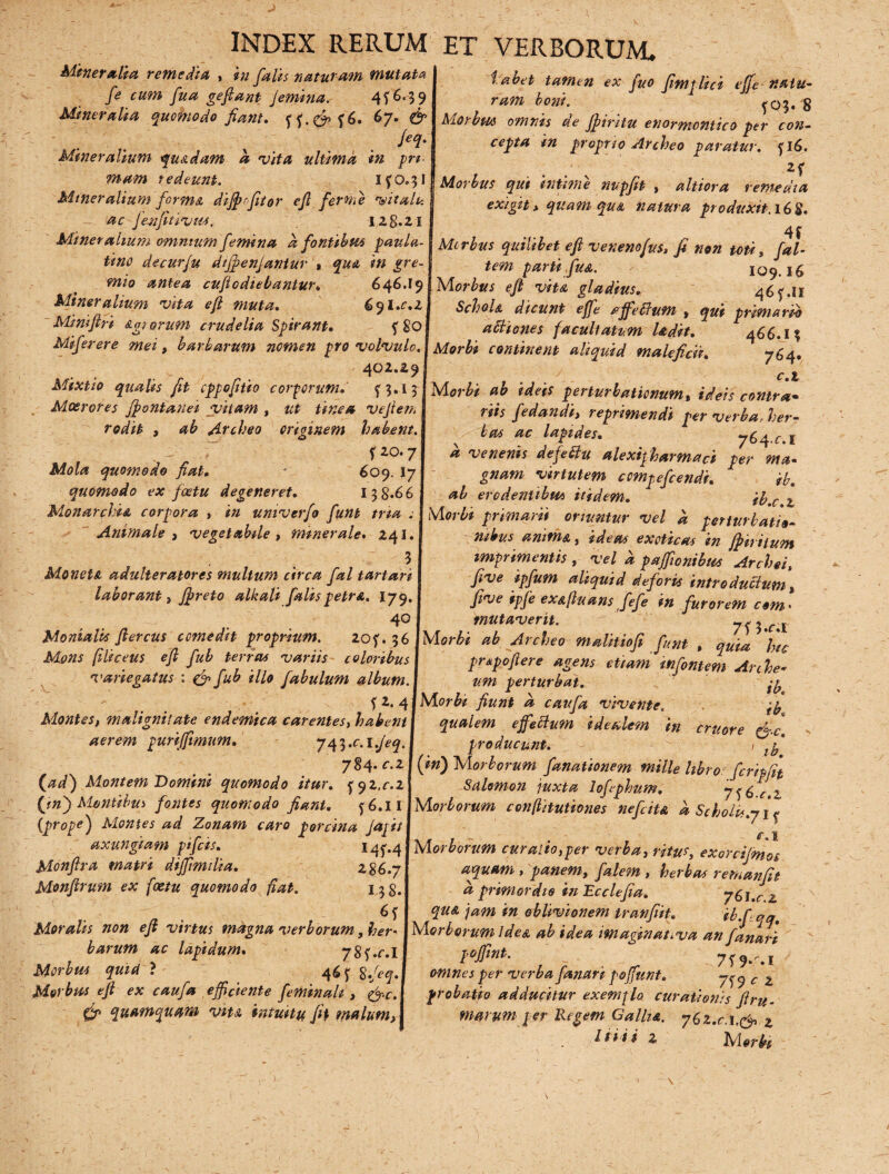 Mineralia remedia , in falis naturam mutata fe cum fua gefiant femina. 4 f 6^3 9 Mineralia quomodo fiant. ff.£?>f6. 67. & JeeI- Mineralium qu&dam a vita ultima in pri¬ mam redeunt. ifo.31 Mineralium forma difrfitor efi ferme vitatu ac jenfltivtis. i 28.21 tabet tamen ex fuo fimplici effe natu¬ ram boni. ^03. 8 Morbus omnis de firitu enormontico per con¬ cepta 1m proprio Archeo paratur. fl6. 2f Morbus qui intime nupfit , altiora remedia exigit> quam qua natura produxit.16$. 4f Mineralium omntumfemina a fontibus paula- j Morbus quilibet efi venenofuS, fi non toti, fal- tino decurfu dtfenjaniur , qua tn gre mio antea cufiodiebantur* 646.19 Mineralium vita efi muta. 691.02 Minifiri &g orum crudelia Spirant. f 80 Miferere mei, barbarum nomen pro volvulo. 402.29 Mixtio qualis fit cppofitio corporum. f 3.1 5 Moerores fontanei vitam , ut tinea vefiem rodit , ab Archeo crioinem habent. e» f 20.7 Mola quomodo fiat. • 609. 17 quomodo ex foetu degeneret. 138*66 Monarchia corpora , in umverfo fiunt tria . Animale , vegetabile , minerale. 241. .' . ' ; 3 Monet a adulteratores multum circa fal tartari laborant) freto alkali falis petra. 179. 40 tem parti fu a. 109.16 M orbus efi viu gladius. 46f.il SchoU dicunt e fi e affeftum , qui primario attiones facultatum Udit. 466.1? Morbi continent aliquid maleficii. 764. y . f.t Morbi ab ideis perturbationum, ideis contra• riis fedande, reprimendi per verba, her¬ bas ac lapides. 764.«:. I a venenis defettu alexifharmaci per ma¬ gnam virtutem cempefeendi. ib. ab erodentibus itidem. ib.c.t Morbi primarii oriuntur vel a perturbatio¬ nibus amm&, idem exoticas in firiium imprimentis , vel d paffionibus Archei, five ipfum aliquid deforis intro ducium, five ipfe ex&fiuans fiefe in furorem com< mutaverit. «_.... / ) y»c.i Monialk fiercus comedit proprium. 20f. 36 orbi ab Archeo malitiofi funt , quia 'hc h/f C (i 1 /T C olr lH /1 nx (?)/*<«<<(• r r\l ^ . I n ' * . d pnepofiere agens etiam infimem Arche um perturbat. >y Mons (iliceus efi fub terrm variis coloribus variegatus : & fub illo fabulum album. fZ.^lMorbi fiunt d caufa vivente. ty Montes, malignitate endemica carentes, habenti qualem efieclum idealem in eruor e fi-c aerem puriffimum. 743.0l.Jeq.j producunt. ,’y 784. c.z I (in) Morborum fanationem mille libro fcripfit {ad) Montem Domini quomodo itur. f 92.02 Salomon juxta lofiphum. 7<6 c 2 Qn) Montibus fontes quomodo fiant. f6.li VMorborum conftitutiones nefeita d Scholu.ji* (prope) Montes ad Zonam caro porcina Jajitl , axungiam pifeis. I4f.4 j Morborum curalio,per verba, ritus, exorcitmos Monfira matri diffimiha. 286.7 aquam, panem, [alem , herbas rernanfit Monfirum ex foetu quomodo fiat. 158. a primordio in Ecclefia. 761.cz 6 f I qu* jam in oblivionem tranfiit. ib.f qq Moralis non efi virtus magna verborum, her- I Morborum lde& ab idea imaginat, va an fanari harum ac lapidum. 78f.f.lj pofiint. 7f9*^ I Morbus quid ? 46 f S.fiq.l omnes per verba fanari poffunt. 7^q c z Morbus efi ex caufa efficiente feminali, &c.\ probatio adducitur exemflo curationis firu- & quamquam vh& intuitu fit malum, j marum per Regem Gallia. y6z.c.x& z