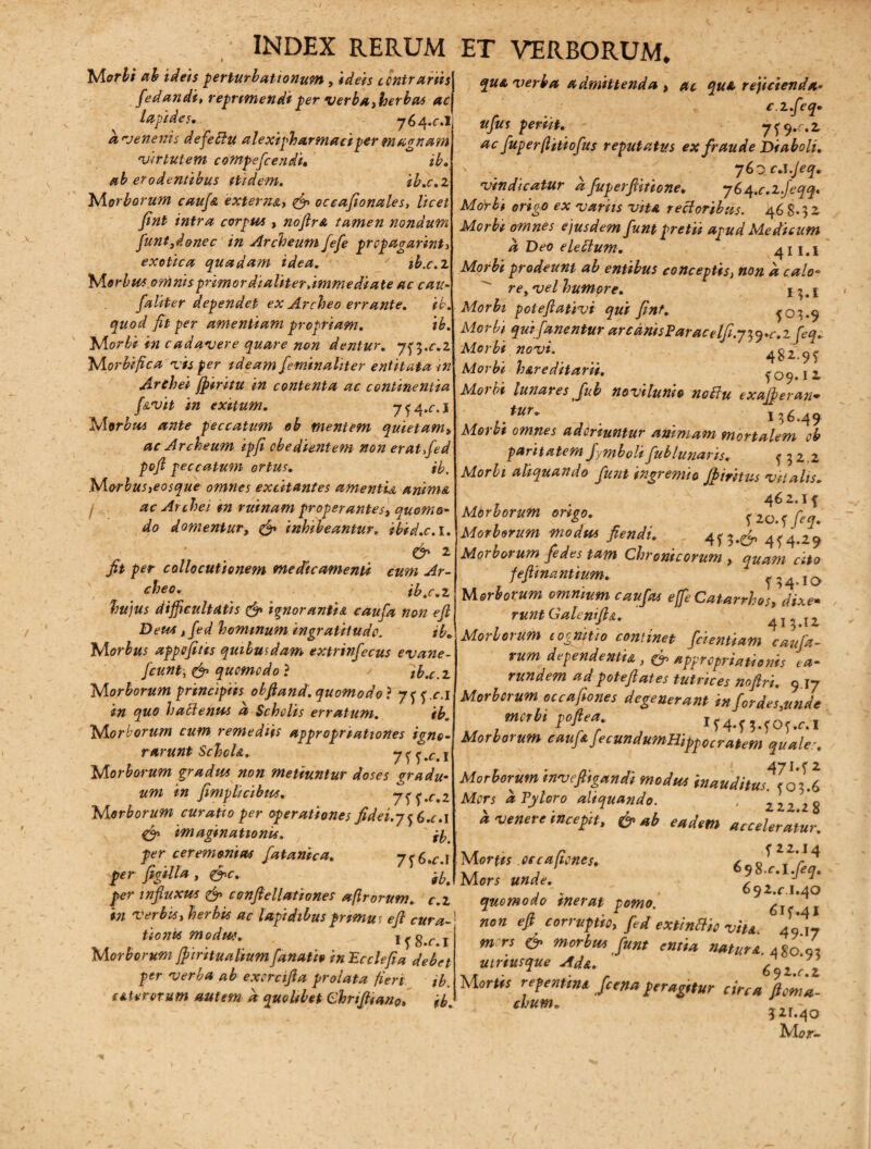 Morbi ab ideis perturbat tonum , ideis contrariis fiedandi, reprimendi per verba herbas ac lapides. 764.C.I a venenis defeclu alexipharmaciper magnam Virtutem compeficendi• ib. ab erodentibus itidem. ib.c.z Morborum cauj& extern&y & occafionales, licet jint intra corpus , nojlrA tamen nondum funt3d&nec in Archeum fiefie propagarim, exotica quadam idea. ib.c.z M orbus omnts primordialiter .immediate ac cau- faliter dependet ex Archeo errante. ib. quod fit per amentiam propriam. ib. Morbi in cadavere quare non dentur, y^.c.l Morbi fica vis per ideam fieminaliter entitata in Archei jpiritu in contenta ac continentia f&vit in exitum. j^a.c.I Morbus ante peccatum eb mentem quietam» ac Archeum ipfi cbedientem non eratfied pofi peccatum ortus. ib. Morbus>eosque omnes excitantes amentia anima f ac Archei in rumam properantes, quomo¬ do domentur, ^ inhibeantur, ibid.c. 1. ' . . & 1 fit per collocutionem medicamenti cum Ar¬ cheo. tb.c.z hujus difficultatis & ignoranti*, caufia non ejl Deu* ,fed hominum ingratitudo. ib* M orbus appofitis quibusdam extrinfecus evane- fcunt, & quomodo ? tb.c.z Morborum principiis obfiand. quomodo} yjj.c.i in quo ha denus a Scholis erratum. ib. Morborum cum remediis appropriationes igno¬ rarunt SchcU. 7 f y *r. I Morborum gradus non metiuntur doses gradu¬ um in fimplicibus. Morborum curatio per operationes fidei.y f 6.<r.i & imaginationis. , n per ceremonias fiatanica. 7^ 6.^.1 per figilla , &c. ^ per influxus & conftellationes a [Irorum, c.z in verbis, herbis ac lapidibus primus e fi cura¬ tioni* modw. ifS.ri Morborum ffiiritualiumfanatio inPcclefia debet per verba ab exercifia prolata fieri ib. e Merorum autem a quolibet Chrijiiano, ib. qua verba admittenda , ac quA rejicienda- c.z.feq* ufus periit. 7* 9^.2 ac fuperftitiofus reputatus ex fraude Diaboli. 760 c.t.Jeq. vindicatur afuperfiitione. yS^.c.l.Jeqq. Morbi origo ex variis vitA rectoribus. 468.32 Morbi omnes ejusdem fiunt pretii apud Medicum a Deo elettum. 411.1 Morbi prodeunt ab entibus conceptis, non a calo- rey vel humore. *5. £ Morbi poteflativi qui Jint. {03*9 Morbi qui [anentur arcdnisParacelfi.y^.c.zfeq.. Morbi novi. ' ^ 482.9* Morbi h&reditarii. *09*I2 Morbi lunares fiub novilunio nobtu exafiberan• ,.tur~ . 136.49 Morbi omnes adoriuntur animam mortalem oh paritatem Jymboli fiub lunaris. f 3 2.2 Morbi aliquando fiunt in gremio Jb i ritus vitalis. , . 462.1* Morborum ongo. * 2G. f fieq% Morborum modus fiendi. 4*3.^ 4*4.29 Morborum fiedes tam Chronicorum , quam cito feflinantium. * ^ 4.1 o Morborum omnium caufia* effe Catarrhos, dixe• runt Galenift*. 41512 Morborum cognitio continet fidentiam caufia- vum dependentia , appropriationis ea- rundem ad potefiates tutrices nofiri. 9 17 Morborum occafiones degenerant infiordes.unde morbi poftea lf4-fMOf.r.i Morborum caufiaJecundumHippocratem quale. Morborum invefiigandi modus inauditur]oli Mors a Pyloro aliquando. ; zzz 28 k venere incepit, & ab eadem acceleratur. Uortts . ce c a/tenes, £ Mors unde. , J 1 , * , 692.ri.40 quomodo inerat pomo. 6i< Al non efi corruptio, fed extinHio vite. 4917 m rs & morbus Junt entia nature. 480'/, utriusque Ad&. 6qz c i Mortis repentini /cena peragstur circa flem a- chum. „ - 521.40 Mor-