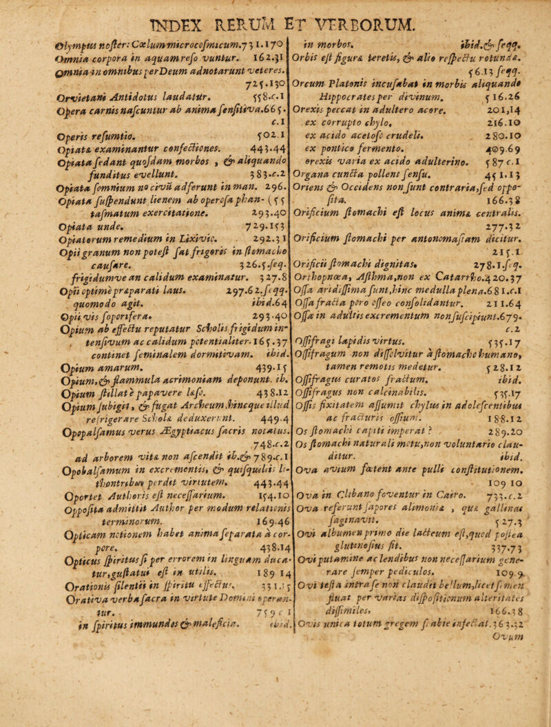 in morbos. Olympus nofldr: Caelum microccfmicum.y3 1.170 Omnia corpora in aquam refo vuniur. 162.51 Qmniam omnibus perDeum adnotarunt 'veteres. 72*.130 Qrvietani Antidotus laudatur. 8.^*1 Opera carnis nafcuntur ab anima fenfitiva.66 ?. c.i Operis refumtio. f02.l Opi at sl examinantur confectiones. 443.44 Opiata/edant quojdam morbos , & aliquando funditus evellunt» 3 8 3 .c. 2 Opiata /omnium no civu, ad ferunt in man. 296. Opiata fufpendunt .lienem ab opero/a phan- (f 5 ta/matum exercitatione. 293.40 Opiata unde. 729.1^3 Opiatorum remedium in Lixivio. 292.31 Opii granum non potefi /at frigoris in flemacho cau/are. 32 G.^.feq. frigidumve an calidum examinatur. 3 27.8 Opfi optimepr&parati laus. SLqy.Gz.fcqq. quomodo agit. ibid.64 Opii vis foponfera» 293-40 Opium ab effectu reputatur Scholis frigidum inm tenfivum ac calidum pctentialiter-16^.37 continet feminalem dormitivam. ihtd. Opium amarum. 439. if Opium,&flammula acrimoniam deponunt, tb. Opium jtillat e papavere Ufo. 438*12 Opium Jubigil > & fugat Archeum,hinc que illud refrigerare ScIjoIa deduxerunt. 449-4 Opopaifamus verus Mgypitacus /acris notatus. yqS.c.z ad arborem vit&non afcendit ib.&>y%q.c.\ Opobalfamum in excrementis, & quifquihis It- thfinmbav perdit virtutem. 443*44 Oportet Authons eji necejfarium. 1^4.10 Oppofepa admittit Author per modum relationis termino rum. 169.46 Opticam notionem habet anima feparata d cor- pore. 438*14 Opticus Jfiritus fi per errorem in linguam duc a tur,guftatui efi in utilis. 189 14 Orationis filentiiin Jf tritu tjfeftu'. 331.15: Orativa verba facra in virtute Domini operan¬ tur. ' 7 f 9 c i in fpirhus immundos & maleficia. ibid. thid.tfp feqq. Orbis efi figura Uretis, & r effectu rotunde. f 6.13 feM' Orcum Platonis incufabat in morbis aliquando Hippocrates per divinum. fl6.26 Orexis peccat in adultero acore. 201,14 ex corrupto chylo, 216.IG> ex acido acetofo crudeli. 280.10 ex pontico fermento. 409.69 orexis varia ex acido adulterino. f 87 ol Organa cuntta pollent f enfu. 4^1.13 Oriens & Occidens non fiunt contraria fed oppo- fita. 166.38 Orificium fiotnachi efi locus anime centralis. ' • . „ 277-^ Orificium fiomachi per antonomafiam dicitur. 21 f .1 Orificii fiomachi dignitas• 27 $. J fi q. Orthopnoea, Aflhma%non ex Catarrh0.4ZQ.iy Offa aridiffima fiuntthinc medulla plena.G 8 I .e.I Offa fracta pOro offeo confohdantur. 21 1.6 4 Offa in adultis excrementum nonfufcipiunt.Gyq. c.z Offifragi lapidis virtus. f 3 f •17 Offifragum non diffclvitur dfiomache humano, tamen remotis medetur. f 28*1 2 O fi fragia curatos fractum. ibid. ofifragus non calcinabilis. T3f>1[7 Offis fixitatem ajjunut chylus in adolefcentibwt ac fracturis ofium. 188.12 Os fiomachi capiti imperat ? 289.20 Os fiomachi naturali mctu,non voluntario clau¬ ditur. r ibid. Ova avium foetent ante pulli confiitutionem. r * IO9 IO Ova in Clibano foventur in Catro. yy^.c.z Ova referuntfapores alimonia , quA gallinas /aginavit. ^27.3 Ovi albumen primo die labteum eft,qucd pofiea glutinofius fit. 337*73 Ovi putamine ac lendibus non necefjarium gene¬ rare jemper pediculos. 109.9, Ovi tefia intrafe non claudit bellum,licetf tnen fiuat per varias difpo[itionum alteritates difimiles, 166.38 Ovis unica totum gregem f abie inferat. 3 6 3.32 . . l ■ : ■ Ovum