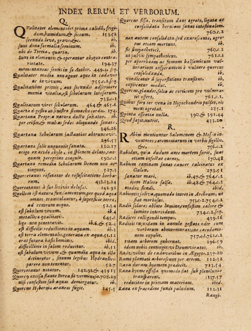 INDEX RERUM Q* Vilitates elementales prima caliddy frigi- dumyhumidum,& ficcum, ij3.f1 'fecunda levi, grave,^c. ib. funi dona formaliafeminum* $• ubi de Tertia , quarta, ib. Sunt in elementis & operantur absque centra- rietate. 194*37 momentaneas fenthin fe Authcr. 449.4. flq. Qualitates media non agunt &que in cadaver ac in vivum, 75 5.c.i.fcq. Qualitatibus primis , aut fecundis adfcribere munia vitaha,ejl fcholarum lutofarum. 7 3 8,r. I Qualitatum vires fcholarum, 464. £r 465.6 Quarta d^geflio in finiftro fiomacho cordis. 174. Quartana Propria natum duttu fanatur, tb. per crifin,& muhas jedes aliquando fanate, 346.26 Quartana Scholarum jacdantias abtruncavir. 296.53 Quartana folis unguentis [anata. 110.17 erigo ex acido chylo * in ff lenem delato,tan- quam peregrino coagulo. <9o.c.i Quartana remedia Scholarum lienem non at* ungunt. 5 27.3 Quercetanus refutatur de refufcitatione herba¬ rum. 438.13*14 Quercetanus a fuo lixivio de tufis. 142.91 Quellem efl natur a fund amentum,per quod aqua omnes trans colantur, a fuperfleie terre, ad centrum usque. 52.3.4 efl fabulum vivum. fb^ metallicA qualitatis. 645.6 ligo non penetravit. ^ 2.4 efl difficilis reductionis in aquam. ib. 3 efl terra elementaks,generata ex aqua.^i.i 2 erat futura bafishominis. ibid. difficillime in falem reducitur. ib, 11 efl fabulum vivum quamdiu aqua in illa detinentur y (ituum legibus hydraulicis parere non tenentur. 5 2.7 Quercetanus notatur. 142.91.(^43913 Querc 9 excifa flante Borea fit verminofa.yo 8.29 nifi confeflim fub aquas demergatur. ib. Quercu* Hyherm a araneas fugit. 145.5 ET VERBORUM. Quercus fijfa, tranfitum dans Agrcte, ligata ai confoti dat a herniam fanat inteftinalem. 7 60.C.2. non autem confolida.taffed exarefcentey Agro tm etiam mortuus. ib. fit fimpathetice. 760,.c. 2 ut pulvis fympatheticus. 76IJ.I per aporrhaam ac fumum balfamicum vul¬ nerarium exfpirantem e vulnere quercus confoliddnda. ib. vindicatur d fuperftitione tranfitus• ib. explicatur modus. ib. Querc wsyglandes,folia ac corticem pro vulnera* tis offert. jb l.c.I. Quibus fert ter vena in Hypochondrio pulfat, eis mens Agro tat. 285.1 Quinta effentia nulla. 3 90.^ 391.44 Quod Japit,nutrit, 433.2® R. » R Ab i ni mentiuntur Salomonem & Mofln in¬ ventores ceremoniarum in verbis figilhs* grc. yyb.c.l Rabidus, quia dudum ante mortem furit, fu as etiam infeStat carnes. I7O.4& Rabiem caninam fanat cancer calcinatus ex Galen. 273.5 1 fanatur mari. ib.^y.afo 764.0,2 item Halece falfa. ib.^S>’&> 764.0.2 modus flendi. ibid. Rabientisfaliva,quomodo intret in Archeum> ut flat morbofus. 753.c-2.75 4.02 Radii folares ablato lumine,confeflim calore & lumine intercidunt. 7 3 4. c,. l.feq. Radices colligendi tempus. 439.16 Radicis cuiusdam in annulo geftat« odor cum verborum obmurmuratione cacod&mo- nem expulit. 757.fJ.76l.c.2 totam arborem gubernat. 296.5 9 idem nobis contin<rit:vi Duumviratus. tb. Radz,i vilius de cadaveribus in JEgypto.237.20 Rami plantati arborefeunt per artem. 112.3 2 Rana duram hyemem pr&dicit. 713.54 Ranabyeme effoffa quomodo fiat fub plenilunio tranff arens. j \ 37.5 7 reducitur in primam materiam, ibid. RanA ex fracedine fundi paludum. 112.31 Rangi-