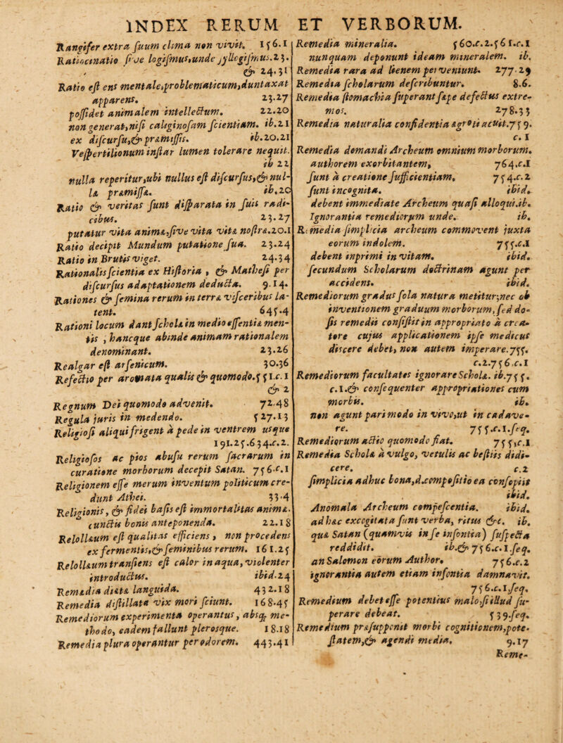 Rangifer extra fuum clima non nivit. I f 6.1 Ratiocinatio fide logifmus,unde jyUcgiJmus.2 3. , -  , - & 24, 31 Ratio ejl ens mentale,problematicum,duntaxat apparens. 23.27 poffidet animalem intelletium. 22.20 non generat,nifi caliginofiam fidentiam• ib.zi ex difcurfu,& pr&mtffis. ib.zo.zi Vejpertilionum inftar lumen tolerare nequit. ib 22 nulla reperitur,ubi nullus efi difcurfus,& nul- U pr&miJ[A. ib ,ZC Ratio & ventas funt dijf arata in Juit radi- cibus. 23.27 putatur vita anim&ifivevita vit& noflr&.zo.i Ratio decipit Mundum putationefu a. 23.24 Ratio in Brutis viget. 24.34 Rationalis [cientia ex Hifioria , & Mathefi per difcurfus adaptationem dedutia. 9-M* Rationes & femina rerum in tcrr& vijceribus la¬ tent. 64?.4 Rationi locum dant JchoU in medio ejfentia men¬ tis , hanc que abmde animam rationalem denominant. 23.26 Realgar efl arfenicum. 30-36 Refetiio per aromata qualis & quomodo.f f ic. 1 & 2 Regnum Dei quomodo advenit. 72,48 Regula juris in medendo. f 27.13 Religio fi aliqui frigent a pede in ventrem usque 191.2 f .6 3 4^.2. Religiofos ac pios abufu rerum factarum in curatione morborum decepit Satan. 7f6f.I Religionem effe merum inventum politicum cre¬ dunt Athei. 33’4 Religionis, ^ fi^et bafiseft immortalitas animA. tunttit bonis anteponenda. 22.18 RelolUum efl qualitas efficiens , non procedens ex fermentis,&feminibus rerum. 16 1.2 f Reloll&um tranfiens efl calor in aqua, violenter introductus. ibid.z4 Remidia dtAta languida. 432.18 Remedia difiillata vix mori fciunt. 16 8*45' Remediorum experimenta operantus, absq- me¬ thodo, eadem fallunt pleros que. I 8.18 Remedia plura operantur per odorem. 44 3.41 Remedia mineralia. f 6o.f.2.f 6 f.c.I nunquam deponunt ideam mineralem, ib. Remedia rara ad lienem pei veniunt* 277. 29 Remedia fcholarum defcnbuntur. 8.6. Remedia (iomachia fup erant fipe de fetius extre¬ mos. 278.33 Remedia naturalia confidentia Agroti acuit:7 5 9. c. I Remedia domandi Archeum omnium morborum. authorem exorbitantem, 764^.1 funt a creatione fujficientiam, 7 f 4.c. 2 funt incognita. ibid. debent immediate Archeum quafi alloqui.ib. Ignorantia remediorum unde. ih. R.media fimplicia archeum commovent juxta eorum indolem. y^p.c.i debent inprimi in vitam. ibid. fecundum Scholarum dotirinam agunt per accidens. ibid. Remediorum gradus fola natura metitur,nec oh inventionem graduum morborum, fed do- fis remedii confifiitin appropriato a crcct* tore cujus applicationem ipfe medicus discere debet, non autem imperare.7^. c.z.7^6,c.I Remediorum facultates ignorareSchoU. ib.7ff, c.l*& confequenter appropriationes cum morbis. ib» non aguntparimodo in vivo,ut in cadave¬ re. 7^.c.l.ftq, Remediorum atiio quomodo fiat. 7f f,r.l Remedia SchoU a vulgo, vetulis ac befliis didi¬ cere. c.Z fimplicia adhuc lona,d.cempefitio ea ctnfopiit , ibid. Anomala Archeum comfefcentia. ibid. ad h&c excogitata funt verba, ritus &c. ib. quA Satan (quamvis infe infontia) fufpetia reddidit. ib.& 7 3 6.c. I feq. an Salomon eorum Author• 7 f 6 .c. 2 ignorantia autem etiam infontia damnavit. 7^.c.lfeq. Remedium delet effe potentius malo fi illud fu- perare debeat. ^q.feq. Remedium pr&fuppcmt morbi cognitionem,pote- flatem,& agendi media, 9.17 ^ Reme-