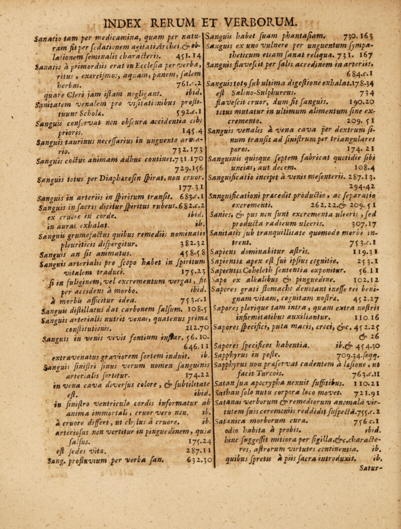 Sanatio tam per medicamina, quam per natu¬ ram fit per fcdationem agit a ii Arche i ob- lationem feminalis characteris. 491* *4 Sanatio a primordiis erat mEcclefia per verba, ritus, exorcijmos, aquam, panem, falem herbas. jGl.e.z quare Cleri jam ifiam n»gligant. ibid. Sanitatem •venalem pro vifitatimibus projh- tuunt SchoU. ysz.c.i Sanguis confirmat non obfcura accidentia abi prioris. *49-4 Sanguis taurinus neceffarius in unguento arma no. 732,I73 Sanguis habet fuam phantafiatn. 750.165 Sanguis ex uno •vulnere per unguentum fympa- theticum etiam fanat reliqua. 7 5 I. 167 Sanguis fi avefcit per falis acredinem in arteriis, 6 84*f*l Sanguistotyfub ultima digefiione exhalat.iy 8*54 efi Salino-Sulphureus. 754 fiavefcit eruor, dum fit fanguis. 190.20 totus mutatur in ultimum alimentum fine ex¬ cremento. 209. f I Sanguis venalis a vena cava per dextrum fi- num tranfit ad finiftrumper triangulares poros. - 174. 21 Sanaiiis coBus animam adhuc continet.y^i .17° Sanguinis quisque feptem fabricat quotidie fibi 729.196 uncias, aut decem. 108.4 Sanguis totus perDiaph&refin (firat,non cruor.Uanguificatio incipit a venis mefenterii. 287.13. 177' 3*1 _ 294.42 Sanguis in arteriis in Jfiiritum tranfit. 6 83* Snnguific ationi prae edit produBio , ac feparatio Sanguis infaens diciturJfiritus rubeus.682.C.2J excremeinti. 262,22.(3'- 209. 9 I ex eruor e in corde. ibid. I Sanies, & pus non fiunt excrementa ulceris , fed in auras exhalat. produBa radicum ulceris. 307.17 Sanguis grumefaBus quibus remediis nominatis\ Sanitatis Jub tranquillitate quomodo moret in- pleuriticis difpergitur* 3 8 5 2. | trent. . y^y.c.l Sanguis an fit animatus. 498.98 \ Sapiens dominabitur aftris. H94* Sanguis arterialis pro fcopo habet in fpiritumUapientU apex efi fui iffius cognitio. 253.1 'vitalem traduci. 175.23 \Sapientis Coheleth fententia exponitur. 56.II ' fi in fuliginem,vel excrementum vergat, fit\sapo ex alkalibus & pinguedine. 102.12 per accidens a morbo. ibid.lSapores grati fiomacho denotant ineffe rei beni- l morbis affatur idea. 79 3-^M gnam vitam, cognitam nofird. 452,27 $an?uis diftillatus dat carbonem falfum. 108.9 ISaporesplerique tam intra, quam extra nofirit Sanguis arterialis nutrit venas, quatenus prim& I infirmitatibus auxiliantur. 1 io. 16 cenftitutionis. 212.70 \s aper es ffecifici, puta macis, croci, &c. 45 2.2 5' Sanguis in venis vivit fontium infiar. 56.10. (jp z6 646.11 \Sapores fpecificos habentia. ib.& 494.30 extravenatus graviorem fortem induit, ib.lsapphyrus in pefte. 709.34. Sanouis finifiri fimus verum nomen fanguini s\sapphy rus non prafervat cadentetn d Ufione, ut arterialis fortitur. 1*74.221 facit Turcois. 763.^.11 in vena cava diverjus colore , & fubtiUtate\satan jua apocrypha nexuit fufftibus. 110.21 , ibidASathanfolo nutu corpora loco movet. 721.91 in finiftro ventriculo cordis informatur ab\sat»nas verborum & remediorum ancmaldvir- anima immortali, cruorvero non. ib.\ tutem fuis ceremoniis reddidit fufpeBd.j^.c.z a eruor e differt, ut chp lus d eruor e. ib.\satanica morborum cura. 756^.1 arteriofus non vertitur in pinguedinem, qui a\ odio habita a probis, tbid. falfuj. 179.241 h*nc ftigge(flt mitiora per figilla,&c,chara fte- efi Jedes DiU. i87.ul reh afirorum virtutes continentia. ib. Sang, profluvium per verba fan. 632.301 quibus fpretts apiisfacra introduxit. ib, Satur-