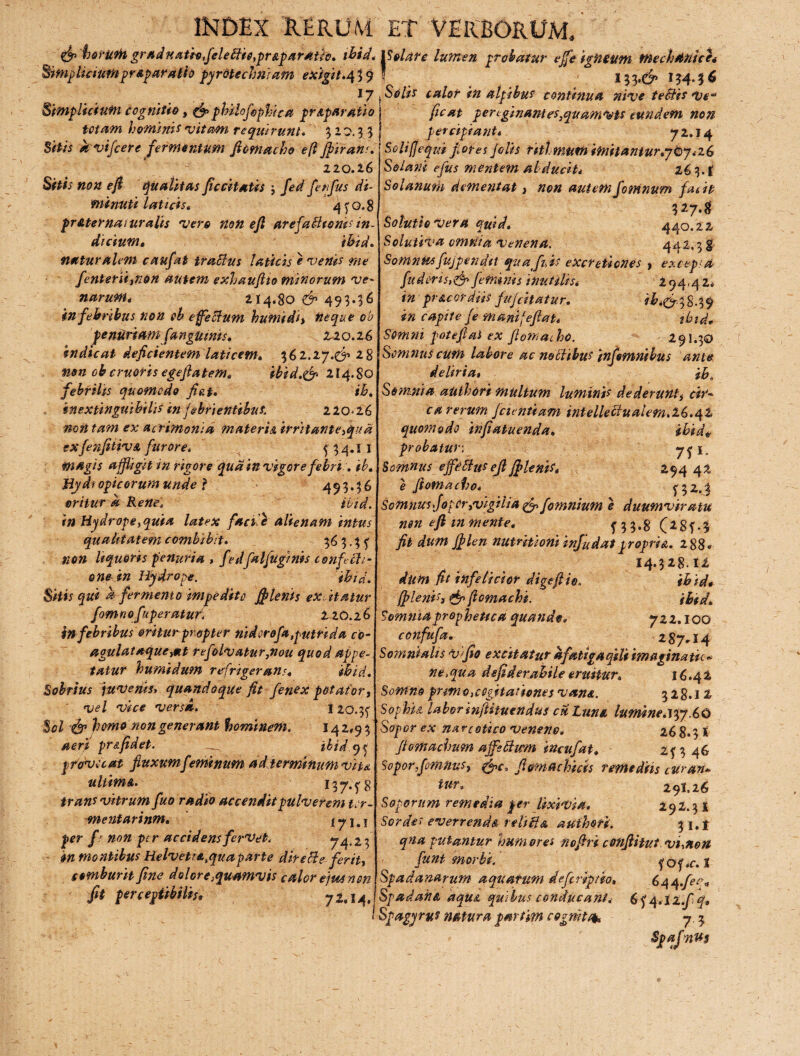 & hofUtitgrad natio,feletiie,pr&pardtfa. ibid. IS eia f e lumen probatur ejfe igneum mechanice* Simpliciumpr&paralio pyrdtechniam exigit.439! 134.36 17 tSe lis calor in atpibus continua nive tetiis ve“ fic at p er cginant es,quamvis eundem non percipiant* 7 2.14 Simplicium cognitio, &philofiophica pr&par atio totam hominis vitam requirunt» 5 10.3 5 Sitis avifcere fermentum fiomacho efi ffirahs. 120.16 Sitis non efi qualitas ficcitatis j fed fetifi/i di¬ minuti laticis. 4 y o. 8 pr uter naturalis vere non efi arefa&toms in¬ dicium» ibid. naturalem caufai trucius laticij e venis me fentersiition autem exhaufiio minorum ve- narum* 214.80 & 493.36 in febribus non ob effetium humidi, neque ob penuriam [anguinis. 220.16 indicat deficientem laticem» 3 6 2.27.^ 18 mn ob cruoris egefiatem» ibid.& 214.8Q febrilis quomodo fiet. ih, inextinguibilis in febrientibus. 220*26 non tam ex acrimonia materis, irritanteffpua exfenfitivA furore, k f 34.11 magis affigit in rigore qua in vigore febri, ib» Hydtopicorum unde ? 493*36 oritur a Rene, ibid. in Hydrope,quia latex faci'Z alienam intus qualitatem combibit. 36 3.3 f non liquoris penuria , fedfalfuginis conficti¬ onem Hydrope. ibid. Sitis qui a fermento impedito fflerits ex itatur fomnofuperatur220.26 in febribus oritur propter nidorofa,putrida co- agulatoque>Kt refolvatur,nou quod appe¬ tatur humidum refrigerans* ibid. Sobrius juvenis, quandoque fit fenex potator, vel vice versa. tzo.tf Sol & homo non generant hominem, 14 2,9 3 aerf pr&fidet. _ ihid.q^ pdovecat fluxum feminum ad terminum vite. ultimA. 13 7. ^8 trans vitrum fuo radio accendit pulverem tcr- mentarinm. 171.1 per f' non per accidens fervet, 74*2-3 in montibus Helveti&tquaparte diretie-ferit, comburit fine dolore quamvis calor eius non fit perceptibilis* 72.14 Soliffequi flores Jolis titl' mum imitantur.767.-26 Solani ejus mentem abducit* 16 3. f Solanum dementat, non autem fiotnnum facit 3274 Solutio Ver a quid, 440.22 Solutiva omnia Venena. 442.3 g Somnus fujpendit quafi,is eXcreticnes , excepi a fuderis,&feminis inutilis* 294,424 in pr Acor diis fufcitatur. ib.&38.39 in capite fe manifefiat* zbid» Somni poteflaS ex fiomacho. 291.30 Somnus cum labore ac notiibus infemnilus ante. deliria, ib. Somnia authori multum luminis dederunt, cir- ca rerum fcientiam intellectualem.16.42 quotnodo infiatuenda, ibid* probatur■ 7? *» Somnus effetius efi jf lenis. 294 42 e fiomacho. f32»3 Somnus fioper,vigilia & fomnium e duumviratu nen efi m mente. f3$.8'(i8f*$ fit dum jflen nutritiom injudatpropria. 288« 14.328.12 dum fit infeticior digeftio. ibid* (plenis, & ficmachi. ibtd. Somnia prophetica quande. 722.100 confufa. 287*14 Somniatis vi fio excitatur afatigaqili imaginatu* ne,qua dsfiderabile eruitur» 16.42 Somno primo,cogitationes van&. 328.12 Sophia labor infhutndus cu. Luna lumine. vpy .6£> Sopor ex narcotico veneno. 26 8*3 1 flomachum affstiwm incufat. 2f 3 46 Sopor fiomnus, sffpc, fictmachicis remediis ciiran+ 291,26 292.3 i 3 i.l 'ttut Vhtiott f Of *C. 1 6c\q.feq« tur. Soporum remedia per lixivia. Sordes everrenda vetiti a authori. qna putantur hum ores nofiri c fiunt morbi. Spadanarum aquatum definptio SpadahA aqu& quibus conducant* 6y4.iZ.fiq, I Sfagyru? natura partim cognite*. 7,3 Sp a foras