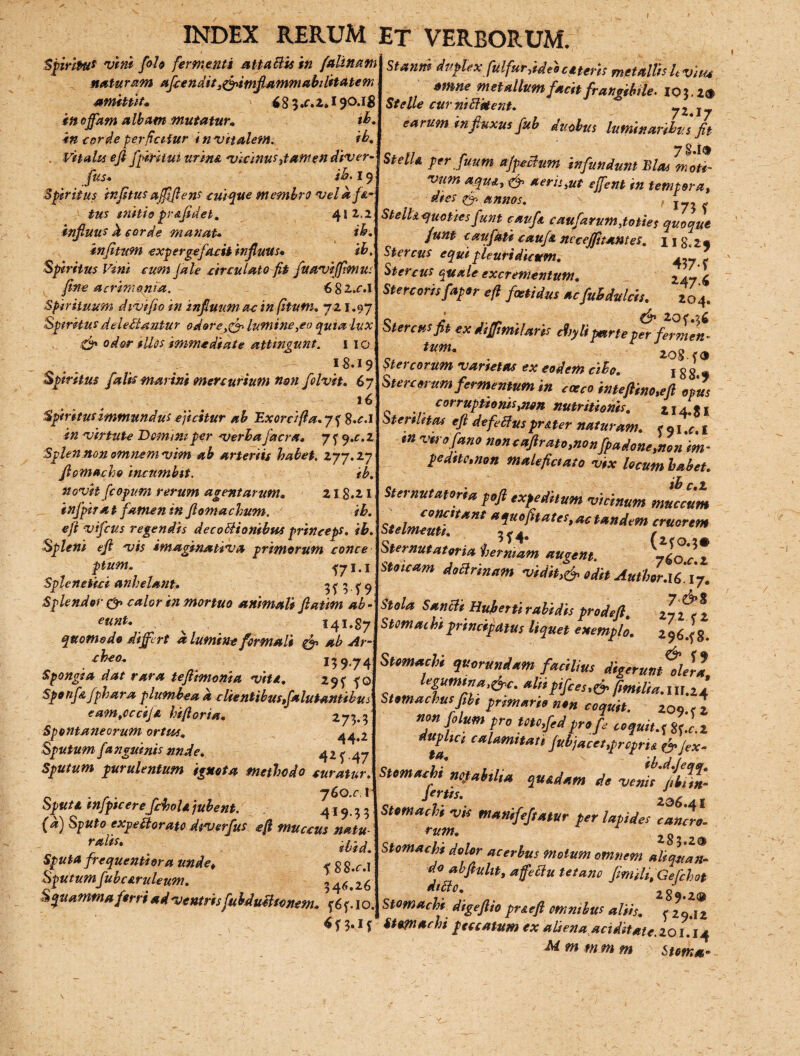 Spiritu* vini folo fermenti Mta Bis in (almam naturam afcendity&tmflammabiUtatem amittit» 68 3.C.2,» 190.18 itt ojfam albam mutatur» ib. in corde perficitur i n vitalem. ib. , Vitalis efi fgiritm urina vicinus dant en diver- fus* ib. 19 Spiritus in (itus affifiens cuique membro vel a fa¬ tus initio pr&fidet. 41 2.2 infiuus d corde manat* ib. injitum expergefacit infiuus* ibi Spiritus Vini cum Jale circulato fit fuaviffmius fine acrimonia. 6 8 2,.r.l Spirituum divifio in infiuum ac in f.itum, 721.97 Spiritus deleniantur odore><& lumine,eo quia lux & odor illos immediate attingunt. 1 ig 18,19 Spiritus falis marini mercurium nsn folvit» 67 16 Spiritus immundus ejicitur ab Exorcifia.ys; $.c.l in virtute Demini per verba jacra* 7f 9.^.2 Splen non omnem vim ab arteriis habet. 277.27 fiomacho incumbit. ib. novit fcopum rerum agent arum» 218.21 infpira t famen in flomachum. ib. efi vifeus regendis decoblionibus princeps, ib. Spleni efi vis itnaginativa primorum conce pium. 17I-I Splenetici anhelant* 31 5 f 9 Splendor <& calor in mortuo animali fiatim ab - eunt* . ■ 141.87 quomodo differt d lumine formali & ab Ar- cheo. 159.74 Spongia dat rara teftimonia viti.. 29^ fo Sponf& fphara plumbea a clientibusfdlutantibus eamjccifi hiftoria* 273.3 Spontaneorum ortus. 44-2 Sputum f anguinis nnde. 4 2 f. 47 Sputum purulentum ignota methodo curatur. 760.fl Sputi infipicere fchoU jubent. 419-33 (d) Sputo expectorato diverfus efi muccus natu rftu iud. Sputa frequenti ora unde. * g g#r>1 Sputumfubaruleum. 346.26 Squammaflirriad-ventrisfuhduilconem. f'io Stanni duplexfulfur.ideoceteris metalVts Uvitu tmne metallum facit frangtMe. 103.2® St e Ile curnitt&ent. 7217 earum influxus fub ductus luminaribus fit Stella per Juum a/pccfum infundunt Bias mati- vum aquiy & aerisyut effient in tempora, dies & annos. StelU quoties fiunt caufi caufari/M,toties quoque fiunt eaufiati caufi necejfttantes. ngt2» Stercus equi pleuridictem* ^7 - Stercus <puale excrementum. 2476 Stercoris [aper efi foetidus acfubdulcis. 204. c i ^ 20<*%i Stercus fit ex difftmi!aris chyli parte per fermen¬ tum* r j1q8 Stercorum varietas ex eodem cibo. j g g - Stercorum fermentum in cocco inteftino.eft opus corruptionisynen nutritionis. 214.31 oterihtcu efi de fetius pr&ter naturam. e 91 %c. 1 tn voro fano non cafilrato.non fpadoneynonim- pednc.non malefictato vix locum habet* tb Sternutatorta poft expeditum vicinum muccum c, iJ°mtt*nt a1U0fttat*s>Actandem eruerem Sternutatorta hermam augent. yloxX Stoicam doclnnam -vidit,.& odit AutUr.U. 17. Stola Sancli Hubettirabidisprodeft. 272 f 2 Stomac hi principatus liquet exemplo. 2964 8. Stomachi quor undam facilius digerunt olera legumina,&c. aliipifces,& flmilla_, ’ Stomachus fit, primario non coquit. 209.? 2 n°n }° um pro Utcfled pro fle coquit.^ Sf.c.2 uPtc* calamitati fubjacetyprcpru fafiex- Stomachi ne.lahtlia quadam do vemfllnn- Jrrtts. Z96.41 Stomachi -vis manife/tatur per lapides cancro- rum. 283 2® Stomacfa dolor acerbus motum omnem aliquan¬ do ab finiit y affettu tetano fimili.Gefchot dttto» 289.2® stomachi digefiio pr&efi omnibus aliis. f 29.12 Stomachi peccatum ex aliena ariditate. 101.14 M m tn m m Stem*-