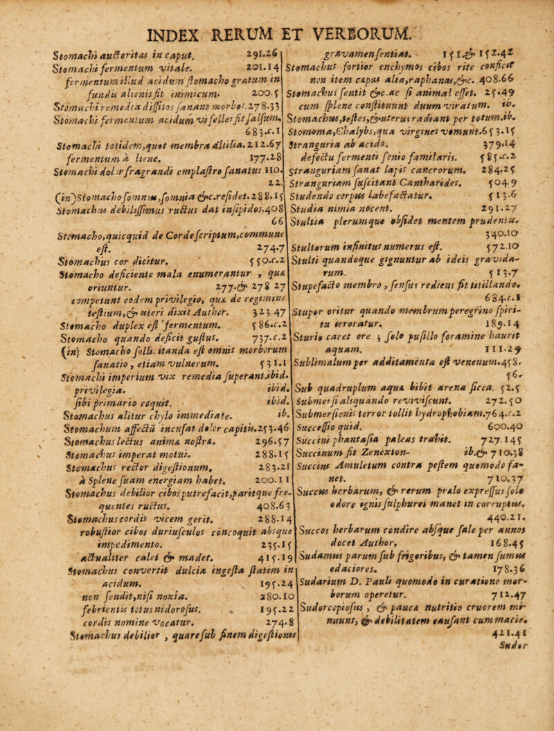 Stomachi auftoritas in caput. 291.26 Stomachi fermentum vitale. 201.14 fer mentum illud acidum fiomacho gratum in fundi* alienis fit inimicum• 200.5 Stomachi remedia diffiios fanant morbis.2j 8*33 Stomachi fermentum acidum vi fellei fit falfam% 683.<‘.il Stomachi totidem }quot membraMtilia.ziz.6y fermentum a liene. \~p.l% Stomachi d&hr fragrandi emplafiro fanatusMO. 22. (in)Stomachofiomnm fiomnia &c.rejidet.l2$*ij Stomachos debiUffimus rutius dat infipidos.qo$ 66 Stomacho,quicquid de Cor de feriatum,commune e fi. . 274*7 Stomachus cor dicitur. 55o.c.z Stomacho deficiente mala enumerantur » oriuntur. zyj.fij* 27 S 27 competunt eodem privilegio, qua de regimine fefintm,& uteri dixit Authet. 3 2 5 47 Stomacho duplex efi'fermentum. 5 86.r.2 Stomacho quando deficit gufius. 737.C.2 (/#) Stomacho follic itanda efi omnis morborum fanatio, vulnerum. 5 3 1 • * Stomachi imperium vix remedia fuperant.ibid. privilegia. ibid. fibi primario coquit. ibid. Stomachus alitur chfio immediate. Stomachum affecta incufat dolor capitu.1^.^6 Stomachus lettus anima nofirA. 296.57 Stomachus imperat motui. 288.15 Stomachus rector digeftionum* 283*21 jr Splene fuam energiam habet. 200.11 Stomachus debilior cibosputrefacit,tfaritque fre~ quentes ruidus. , 408.63 Stomachus cordis vicem gerit. 288.14 robuftior cibos durtufculos concoquit absque impedimento. 235.15 aeduahtet calet & madet. 415.19 Stomachus convertit dulcia ingefia fiatim in acidum. 19 5.24 non fendit,m[i noxia. 280.10 febrientis totusnidorofus. „ I95.22 nomine Vocatur. 274.8 Stomachus debilior , quarefub finem digefiionot gravamenfentiat. I 5 1.^ 15 z*42 Stomachus fortior enchymo$ cibos rite conficit non item c&pas alia,raphanas,&c. 408-66 Stomachus fentit &c.ac fi animal effiet. 25.49 cttW [plene confiituunt duumviratum. Stomachu>s,tefies,&Hterui radiant per totum.ib. Stomoma,Chalybs,qua virgines vomunt.65 3«l5 Stranguria ab acido. 379sI4 de feci u fermenti f?nio fami laris. 5 8 5,r*2 Stranguriam fanat lapis cancrorum. 284.25 Stranguriam fufeitant Cantharides. 5 04.9 Studendo corpus labefactatur. 5 I 3 -6 Studia nimia nocent. 291.27 Stulti* plerumque obfidet mentem prudentis* 340.1 a Stultorum infinitus numerus efi. 572.1 a quandoque gignuntur ab ideis gravida- rim*. 513*7 Stupefacio membro ,fenfut rediens fit titillando» 6 84*^** Stupor oritur quando membrum peregrino fpiri- irroratur. 189.14 Sturio caret ore j jW* pufillo foramine haurit aquam. 111*29 Sublimatum per additamenta efi venenum*458. 56. quadruplum aqua bibit arena ficca. 52.5 Submerfi aliquando revivifeunt. 272.50 Submerfionis terror tollit hydrophobiam.yS q.c.z Succe fio quid. 600.40 Succini phant a fi* paleas trahit. 727.145 Succinum fit Zenexton- ib.& 710.38 Succini Amuletum contra peftem quomodo fa¬ net. 710,37 Succu* herbarum, C^1 rerum pralo expreffusjoi* odore ignisfulphurei manet m corruptuu. 440.21. Succos herbarum condire abjque f ale per annos docet Author. 16 8.4 5 Sudamus parum fub frigoribus, & tamen fumua edaciores. I78.36 Sudarium D. Tauli quomodo in curatione mor¬ borum operetur. 712.47 Sudore opio fas , & pauci nutritio cruorem mi¬ nuunt, & debilitatem eaufant cummacie• 421.41 Sudor