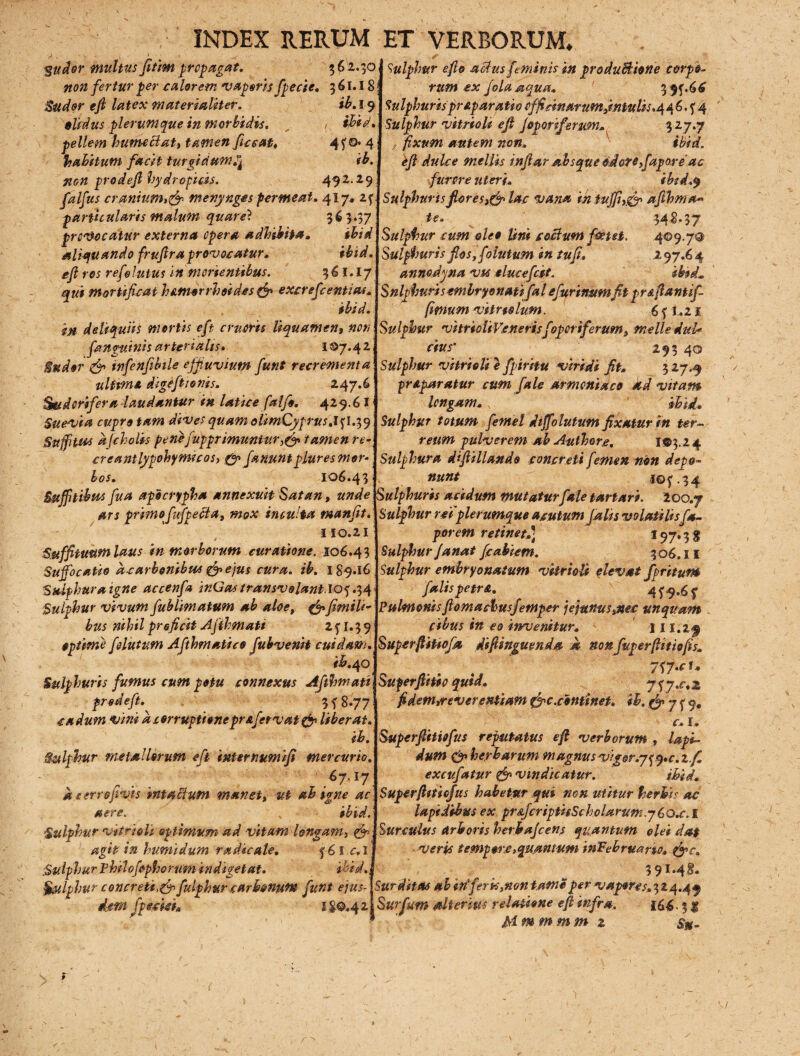 *$udor multus fitim propagat. non fertur per calorem vaporis fpecie. 3 61.18 Sudor ejl latex materialiter. ib. 19 olidus plerumque in morbidis. „ ,, ibid. pellem hume elati tamen ficcat, 4?®* 4 habitum facit turgidum^ ib. non prodeft hydropicis. 492.29 falfus cranium>& merynges permeat. 417, 2f particularis malum quare} 36 5‘37 provocatur externa opera adbibita. ibid aliquando frufira provocatur. ibid. ejl ros refelutus in monentibus. 36 I. I7 qui mortificat humorrhoides & excrefcentias. ibid. in deliquiis mortis eft erueris liquamen, non /anguinis arterialis. 107.42 Sudor & infenfibile cffuvium fiunt recrementa ultime digefiionis. 247.6 Sudorifera laudantur in latice falfe. 429.6 I Suevia cupro tam dives quam olimCyprus.l^l.T,^ Suffitu* djcholis pene jupprimuntur,/? tamenre- creantlypohymceos, & januntpluresmor-j bos. 106.43. 362.30! Sulphur e fio aedus feminis in produBione c&rpo- Suffitibus fua apocrypha annexuit Satan, unde Sulphuris acidum mutatur/aletartari. 200.7 ars primo fufpeBa, mox inculta manfit. 110.21 Suffituum laus in morborum curatione. 106.43 Suffocatio dearbonibu* &eju$ cura. ib. 189*16 Sulphur a igne accenfa inGas transvolanti®*) .34 Sulphur vivum fublimatum ab aloe, &fimiU- bus nihil prejicit Afihmati 2 f 1.3 9 optime folutum Afthmatico fubvenit cuidam. ib. 40 Sulphuris fumus cum potu connexus Afthmati prodeft. ' 3 f 8.77 cadum vini a corruptionepraferv at & liber at. ib. Sulphur metallorum eft internumifi mercurio. ... 67.17 d nerrofivis intaffuM manet, ut ab igne ac aere. % ibid. Sulphur vitri oli optimum ad vitam longam 3 $•> agit in humidum radie ale. f 61 c. 1 Sulphur philofophorum indigetat. ibid. §&lphur concreti,fip fulphur carbonum futit ejus¬ dem' fpeckh 1 £©.4 2 tum ex fola aqua. 3 9f.66 Sulphuris prAparatio officinarum jmtulis.q 4 6. ? 4 Sulphur vitriolt ejl Joporiferum, 3 27.7 fixum autem non. ibid. ejl dulce mellis injlar absque edotefiapore'ac furore uteri. bbtd.y Sulphuris fores lac vana in fujfiy& aftbma* te. _ 343*37 Sulphur cum oleo Uni coelum foetet. 409,7® Sulphuris flos, folutum in tufi. 297.64 anmdyna vu elucefcct. ibtd. Snlpfauris emhryonatifal efurtn&mfit pr&flantif- fimum vitreo Ium. 6 f i. 21 Sulphur vitrioiiVeneris foperiferum, meile duU Cius- *,Mo Sulphur vitrieli e fpiritu viridi fit. 3 27.9 praparatur cum f ale Armeniaco ad vitam longam. ibid. Sulphur totum femel dijfolutum fixatur in ter¬ reum pulverem ab Authore. I©3.2 4 Sulphura dijlillando concreti femen non depo¬ nunt 10 $'.34 Sulphur refplerumque acutum falis volatilisf* porem retinet.] 197.3 g Sulphur janat fcabietn. 306.11 Sulphur embryonatum vitrieli elevat fprituw falis pe tr a. 4 5-9.6 y Pulmonisfiomachusfetnper jejunuscnec unquam \ cibus in eo invenitur. tll.lf SuperfiiUofa dsfiinguenda d non fuperftitiojis. 7<>7.cU Superflitio quid. j<;j,c.z fidem,reverentiam &c.continet. ib. 7 f 9. C* I e Superjlitkfus reputatus ef verborum , lapi¬ dum <& herbarum magnus vigor.7^q.c.z.f, excufatur ffi vindicatur. ibid. SuperjltUofus habetur qui non utitur herbis ac lapidibus ex pr&JcriptisSchclarum y6o.c. I Surculus Arboris herbajeens quantum olei da$ veris tempore,quantum inEebruano. fyc. 39M&- Surditas ab inferis,non tame per vapore^,324.49 Surfum Alterius relatione ejl infra. 166.3 $ Mmmmm z %. r