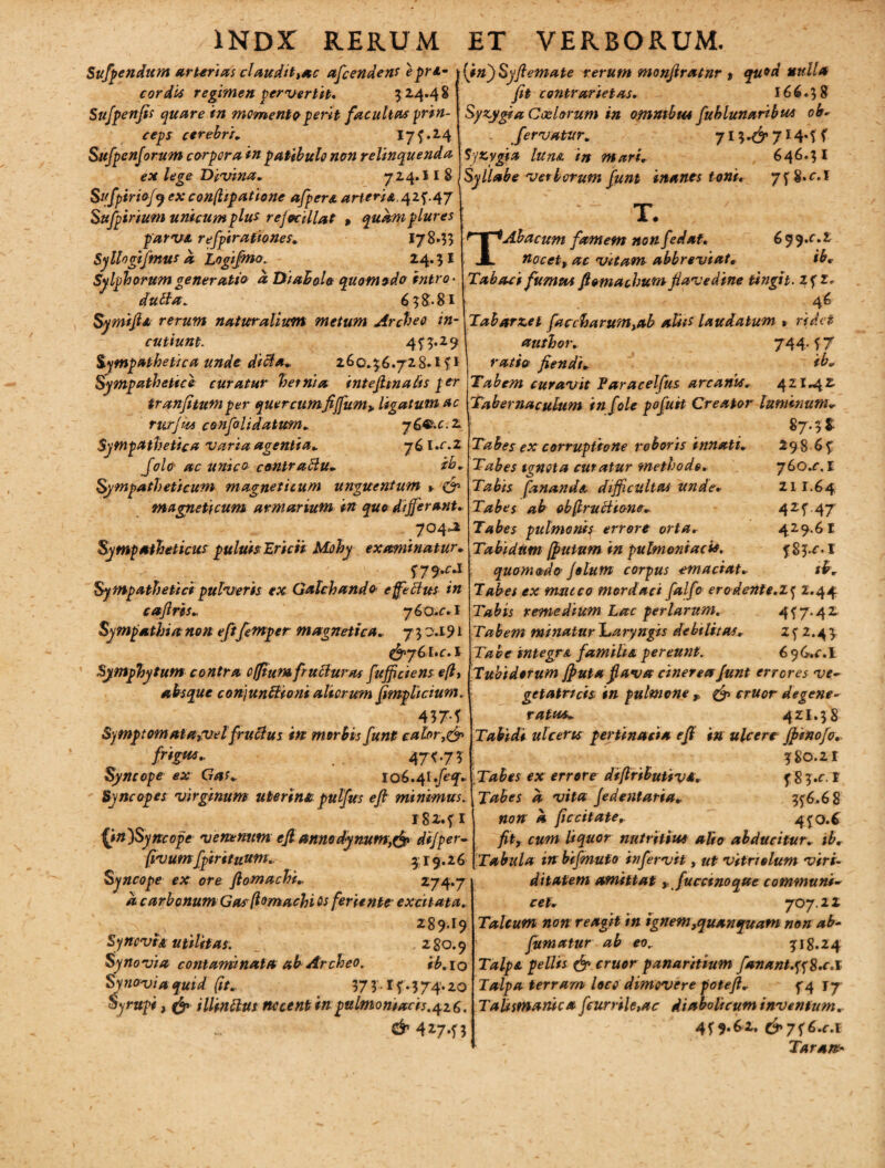 Sufpendum arterias claudit >ac accendens e pri.~ cordis regimen pervertit, 3 2.4.4 8 Sufpenfis quare in memento perit facultas prin¬ ceps cerebri, 173.24 Sufpenforum corpora in patibulo non relinquenda ex lege Divina, 724.I I 8 Sufpiriof j ex con(ltpatione afpere, arteria, 423.47 Sufpirium unicum plus refocillat , quam plures parva, refpirathnes, 178.?? Syllogifmus d Logijmo. 24.3 I Sylphomm generatio a DiahoU quomodo intro • dubia. 638-81 Symijla rerum naturalium metum Archee in¬ cutiunt. 433.29 Sympathetica unde dicla, 260.36.728*1 fi Sympathetice curatur hetnia intefimads per tranfitum per quercumfiffum> ligatum ac rurjm confalidatum, y£®.c. 2 Sympathetica varia agentia, 76 l.f 2 Jolo ac unico contraftu, ih. Sympatheticum magneticum unguentum y & magneti cum armarium in quo differant, 704.2 Sympatheticus puluis'Ericii Mohy examinatur, f-79^ Sympathetici pulveris ex Galchand 0 effectus in cajlris, 76Ct.fi Sympathia non eft femper magnetica, 7 3 0.191 &y6l.c,t Symphytum contra offium fruBuras fuffciens efi, absque conjunBioni alterum fimplicium. 437-f Symptomata,velfruftus in morbis funt calor,& frigW' 47<-7? Syncope ex Gas, 106.4lfeq. Syncopes virginum uterina pulfus efi minimus. 1 82.3 1 Qn)Syncope venenum ejl anno dynum,tff> dijper- fivumfpirituum, $ r 9.2 6 Syncope ex ore fi om ac hi, 274.7 a carbonum Gasfiomachi os feriente excitata. 289I9 Synovia utilitas. 280.9 Synovia contaminata ab Archeo. ib.io Synovia qUid (it, 373 I f.374.20 Syrupi j illinttut nocent in pulmoniacis.426. CM27.33 (in)Syfiemate rerum monfiratnr t fit contrarietas, 166.38 Syzygia Coelorum in omnibus fublunaribus ob* fervatur, 7i3*6’7I4*tf Sy zygia lun& in mari. Syllabe verborum funt inanes toni, 646.31 7f8.fi T T. Abacum famem non fedat. 6 9 9,c.z nocet, ac vitam abbreviat, ib, Tabaci fumus fiomachum fiavedine tingit, 23 1. 46 Tabarzet faccharum,ab aliis laudatum % ridet author, 744. f 7 fiendi, ib* Tabem curavit Faracelfus arcanus, 421*42 Tabernaculum in f ole pofuit Creator luminum* 87.3$: Tabes ex corruptione roboris innati, 298 6 £ Tabes ignota cur atur methodo, yGo.c. I Tabis fanande, difficultas unde, 211.64 Tabes ab obfiructio-ne, 425”.47 Tabes pulmonis errore orta. 429.61 Tabidum [putum in pulmoniacis. 3Sj.f I quomodo Jolutn corpus emaciat, ib. Tabes ex muceo mordaci falfc erodente.ly 2.44 Tabis remedium Lac perlarum. 457.42 Tabem minatur baryngis debilitas. zy 2.43 Tabe integre, familia pereunt. 696.fi T ubidorum jputa flava cinerea funt errores ve- getatrich in pulmone p eruor degene¬ ratus, 421.38 Tabidi ulceris pertinacia efi in ulcere fpinofo,. 380.21 Tabes ex errore diflributiv*. 3 8 3 »c. I Tabes a vita Jedentaria. 55:6.6 8 non a ficcitate. 430.6 fit, cum liquor nutritius alio abducitur, ib. Tabula in bifinufo in fervit, ut vitri olum viri- ditatem amittat r fuccmoque communi¬ cet, 707.22 Talcum non reagit in ignem ,quan quam non ab- fumatur ab eo.. 318.24 Talpa pellis & eruor panaritium fsnant.tf8.c.l Talpa terram loci dimovere potefi, 34 jy TaUsmanic» fcurrile,ac diabolicum inventum. 439.62. c^7f6.c.i Taran-