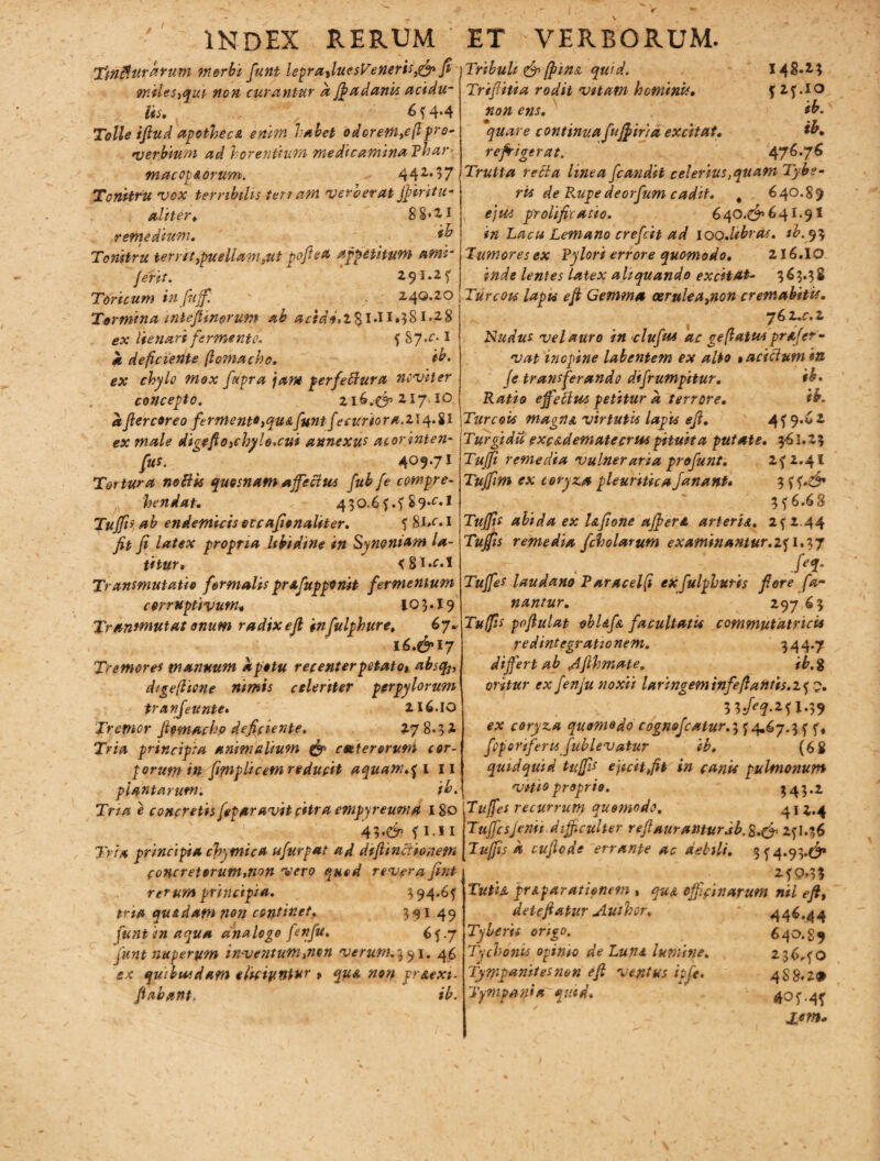 ' INDEX RERTJM TmBurarum morbi funt leprafiue$Veneriss& fi 9nilesyqui non curantur et Jfiadanis etddu- lis. 6 f 4.4 Tolle ifiud apotheca enim labet odoretntc(l pro¬ verbium ad h arentium medicamina Rh ar - macot&arum. 44 z,17 Tonitru vox terribilis tett arn ver aer at jpiritu- aliter. 88*21 remedium. ib Tonitru terr:itypuellam3ut pofted appetitum arm- ferit. 2,91.2 f Toricum infujf. 240.20 Tormina inteJUnorum ab acide»2-§l.ll*38i»28 ex Ite nari fermento. f 87*^-1 a deficiente ftomacho. ib. ex chylo mox fupra jam perfeffiura ncviter concepto. 216.^217.10 afiercoreo fermento yquA funtfecuri0ra.zi4.il ex male digefioxhylo.cui annexus aiorinten- fus. 409*71 Tortura nofiis quosnam affectus fub fe compre¬ hendat. 430.6 f.f S 9.^-1 Tuffis ab endemicis occafionaliter. f SM•1 fit fi latex propria libidine in Synontam la¬ ti tur. <§i.f.I Transmutatio formalis prafupponit fermentum corruptivum* JQ3.I9 Transmutat onum radixefi infulphure. 67* 16.&17 Tremores manuum a potu recenterpotato» abscfo, digeflicne nimis celeriter perpylorum tranfeunte» 216.10 Tremor fipmachp deficiente. 278.32 Tria principia animalium & ceeterorum cor¬ porum in fimplicem reducit aquam.pl 11 plantarum. ib. Tria e concretisfeparavitcitra empyreuma 180 43.^ f i i I 1'rU principia chymica ufurpat ad diffinitionem concretorum,non vero quod revera fint rerum principia. 3 94»6f tria qu&datn non continet. 391 49 funi in aqua analoge feffu> 65.7 funt nuperum inventum,non verum. 3 91. 46 ex quibusdam eliciyntur > qua non pr&exi- fiabant, ib. ET VERBORUM. Tribuli & (pina quid. 148.23 Trifilia rodit vitam hominis. J 2f.io non ens. ib. quare continua fujp iri a excitat. ib. refrigerat. 476.76 Trutta recia linea fcandit celerius,quam Tyb?- ris de Rupe deorfum cadit. 4 640.85 ejus p'rolificatio. 640.^641.9! in Lacu Lemano crefcit ad 100.libras, ib.ty$ Humores ex Pylori errore quomodo. 216.10 inde lentes latex aliquando excitat- 363.38 Turcois lapis efi Gemma oeruleaynon cremabitis. 7 6 z.c. 2 Nudus vel auro in clufuA ac ge(latus profer- vat inopine labentem ex alto $ acidum in fe transferando difrumpitur. ib. Ratio effecius petitur a terrore. ib. Tur eoos magna virtutis lapis efi. 4^9.62 Turgida excadematecrus pituita putate. 361.2? Tuffi remedia vulneraria profunt. z^i.41 Tujfm ex coryza pleuritica fanant* 3 ?f 6.68 Tuffis abida ex Ufione affer A arteria. 2f 2.44 Tufis remedia fcholarum examinantur.2f 1.37 . . . J‘* Tuffes laudano Paracelft exfulphuris fi ore fa¬ nantur. 297 63 Tuffis pofiulat obUfn facultatis commutatricU redintegrationem» 344*7 differt ab Jfihmate, ib.% oritur ex fenfu noxii laringeminfefiantis.zf 3 3/^2? 1.39 ex coryza quomodo cognsfcatur.^ 4.67.3f f, fcporiferts fublevatur ib. (68 quidquid tuffis ejicit fit in canis pulmonum vitio proprie. 343*2 Tuffes recurrum quomodo. 41 2.4 TuffesJenii difficulter refiaurantur.ib.$.& 2fl.36 Tuffis d cufiode errante ac debili. 3 f 4.93.$* 2fp,3? Tuti A prep arationem , quA officinarum nii eftt 446.44 640.89 23640 488*2® JL<m. deiefiatur Author. Tyberis origo. Tychbnis opinio de Luni lumine. Tympanites non efi ventus itfe. Tympania quid.