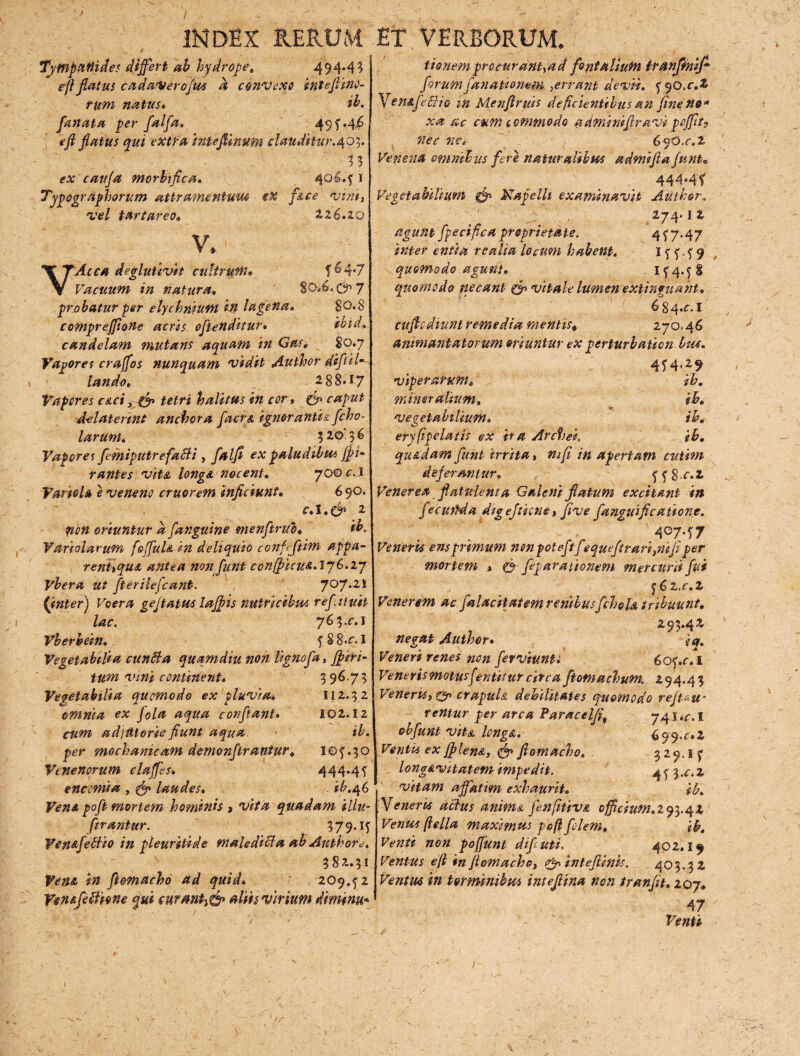 INDEX RERUM / Tjfnpattides differt ab hydrope. 494.43 efi flatus cadaVeroftts a convexo inteftiflO- rum natus* ib. fanata per falfa» 49f.46 eft flatus qui extra intefiinum clauditur .^0%. % 3 morbi fle a» 406.5' 1 Tyqographorum attrameniuui ex face vim, vel turtur eo« i26.20 V.' VAcca deglutivit cultrum» f^4‘7 Vacuum in natura. S0*.6. c^17 probatur per elychrifum in lagena» 80.8 comprefftone acris offenditur* ihid. candelam mutans aquam in Gas, ^ 80.7 Vagores craffos nunquam vidit Author difil- laudo* 288*17 Vapores caci, & tetri halitus in cor, ^ caput d-elaterint anebor a facra ignorantia fcho- larunt* 320.36 Vapores femiputrefaBi , y5i//£ ov paludibus {fi- rantes vita longa, nocent* yooc.l Variola e veneno eruor em inficiunt. 690. ol.c^ 2 oriuntur a[anguine menfirub* ib. Variolarum f'offula in deliquio confeffim appa¬ rent,qua antea non funt confficue. 176.27 Vhera ut fterilefcant. 707.21 {inter) Voera geftatus laffis nutricibus refiiuit lac. 763.01 Vberhein. 5 S 8«o I Vegetabilia cunBa quamdiu noh lignofa, ffiri- tum vini continent* 396.73 Vegetabilia quomodo ex pluvia* II2.3 2 omnia ex fola aqua conflant» 102.12 adjUtorie fiunt aqua ib. per mechanicam demonffrantur» 10f .30 Venenorum claffes» 444.4f enccmia , ^ laudes* ib.^G Vena poff mortem hominis > quadam illu¬ strantur. 37 9.15 Ven&fefciio in pleuriti de maledici a ab Authorc, 382.31 ffomachd ad quid* 209,52 VenafeBione qui curAnti& aliis virium diminu* ET VERBORUM. tionem procurant,ad fontalium tranjmiff forumfanamnem ,errant devii. yqo.c.t* fena feci io in Menflruis deficientibus an fine no* xa ac cum commodo adminiflravipoffitf nec ne i 69 O.c.% Venena omnibus fere naturaiibus admifia funt* 444»4f Vegetabilium & Napelh examinavit Auihor. 274. I z agunt fpecifica proprietate. 4 f 7.47 inter entia rcatia loaim habent. I 5 5. 5 9 quomodo agunt» 154.5$ quomodo necant Qp vitale lumen extinguaht* 6 84.01 cufi odiunt remedia mentis* 270.46 anmiantatorum 0ritintur ex perturbatien Itu. 4f4<29 viperarum« /&. mineralium. ib. vegetabilium* ib. eryfipelatis ex ira Archer. ib. quadam funt irrita» Apertam cutim deferantur. 55802 Venerea flatulenta Galeni flatum excitant in fecutlda digeftiene, fi ve fanguifi canone. 4°7-f7 Veneris ens primum non poteftfequeftrarignift per mortem » o feparationem mercurii fui ^Cz.c.z Venerem ac falacitatem renibusfchela tribuunt» 293.42 Author. Veneri renes non ferviunt» 605.01 Venerismotusfentiturcircaftomachum. 294.43 Veneris, & crapula debilitates quomodo refigu¬ rentur per arca Paracelfit 74 5 .<\ I obfunt vita longa. 699.02 Ventis ex jf lena, & fiomacho» 329.1 f long&vitatem impedit. 4f 3.^.2 vitam affatim exhaurit. ib» generis actus anima fenfitiva cfficiufn.lq^.^z Ventes (iella maximus poft filem» ib. Venti non poffunt difiuti. 402.14 Ventus e fi in fiomacho, <£n inteflink. 403.32 Ventus in toromnibus inteflina non tranfit» 207* 47 Venti /r