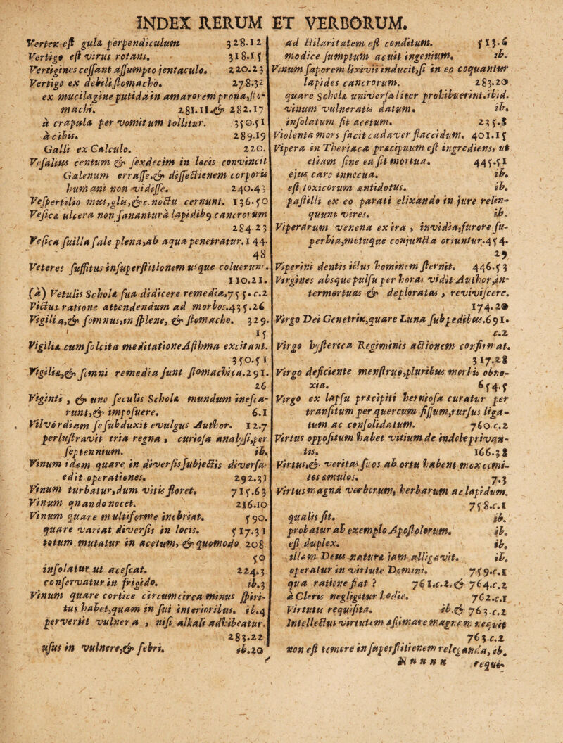 Vertex efi guU perpendiculum 328.12 Vertigo efl virus rotans. 318.1 f Vertigines ceffant affumpto jentaculo* 2 20.2 3 Vertigo ex debili flem a eho, 278.32 ex mucilagineputida m amarorem pronant0 machi. , 282.17 a crapula per vomitum tollitur. 3f 0.fi acihis. 289.19 Galli ex Calculo, \ ■ 220. Vtfalsm centum & fexdecim in locis convincit Galenum erruffe,& dijjettienem corporis humani non vidiffe. 240.43 Vespertilio mus,glts,&c.no£lu cernunt, I36.f0 Vefice. ulcera non fanantur a lapidib9 cancrorum 284-2 5 Ve fica fuilla f ale plena>ah aquapenetratur, 144 48 Veteres fufftus infugerfiitionem usque coluerum 110.21. (a) Vetulis Schola fua didicere remediale, f • c.z Vicius ratione attendendum ad morbos.q^^.z6 Vigiliat& fomnus»tn[plene, & jlomacho, 329 Vigilii, cum [0 Icit a meditatione A fthma excitant .. .. .3fo.fi Vigili&,& fetnni remedia Junt fiomachica.zql. z6 Vigmti , & uno feculis Schola mundum inefia- runt,<& impofuere, 6.1 Vilvordium fefubduxit evulgus Author. 12.7 perluflravit tria regna » curiofa analyfi,per feptennium. ii. Vinum idem quare in diverfisJubjeblis di ver f a.' edit operationes, 292.3] Vinum turbatur,dum vitis floret, 71^.6 3 Vinum qnando nocet. 216.10 Vinum quare multiforme inebriat, ^q. quare variat diverfis in locis, ^ I7.3 1 totum mutatur in acetuWh & quomodo 208 f° infolatur ut acefeat, 224.3 confervatur in frigido, Vinum quare cortice circumcirca minus [piri- tus hahet,quam in fui interioribus, ib»<\ pervertit vulner a , ni fi alkali adhibeatur. 283.22 ufus in vulner e febri, *b»z® f 13.6 zb» ad Bilaritalem efi conditum, modice fumptum acuit ingenium. Vinum fap orem lixivii inducit fi in eo coquantwt' lapides cancrorum. 283*20» quare SchoU univerfaliter prohibuerint,ibid. vinum vulneratis datum* ib» infolatum fit acetum, 23f.$ Violenta mors facit cadaver fiaccidum, 401.1 f Vipera in The ri ac a pr&cipuum efi ingrediens* ut etiam fine ea fit mortua, 44f.fi ejus caro innocua, ib. efl toxicorum antidotus, ib. pafiilli ex eo parati elixando in jure relin¬ quunt vires. ib. Viperarum venena ex ira , invidiafurore fu- perbia,metuque conjunBa oriuntur.^ 4. Viperini dentis iftus hominem fternit. 44^.f 3 Virgines absquepulfu per horas vidit Author,in~ termertucts & deploratas , revivifeere. S 174-2® Virgo Vei Genetrix,quare Lima fubpedibus.6 91. c.z Virgo hyfierica Regiminis a 61 ion em confirmat. ■ 317.2.1 Virgo deficiente men[irue,pluribus morbis obno¬ xia. 6 f 4. ^ Virgo ex lapfu pr&cipiti herniofa curatur per tranfitum per quercum fij]um,rurjus liga¬ tum ac confolidatum. 760 c.z Virtus oppofitum habet vitium de indole privan¬ tis. 166.3I Virtus,& veritas fuos abortu habent mcxcerni¬ te s emulos. 7.5 Virtus magnd verberum, herbarum ac lapidum. 7 f8.r. 1 qualis fit. ib, probatur ah exemplo Apofi olorum* ib. efi duplex. ib. illam Deus natur* jam alligavit* ib. operatur in virtute Domini. 7f 9-f.i qua ratione fiat ? 761 *c*Z.& jbq.c.z aCleris negligitur hodie» jCz.c.i Virtutis rfquifita. ib,& y6^.c,z JntelleUus virtutem fifiiware magnam nequit y^^c.z non efi temere infaperfiitienem releganda, ib. Si n n n n re qui-