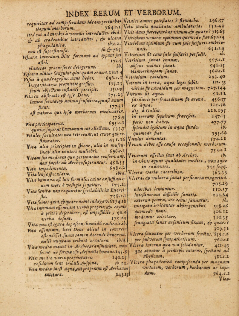 Ykriolum 'veneris optimum quomodo fiat.6jO. 14 Yitriolum optimum fit cum fale fulfuris embrie* nutu 6 f I.M ib. 0O.r.I 293. 40 I!l. 35 INDEX RERUM ET VERBORUM. requiritur uii comte fundum ideam},erwrbaKViMles omnes potentes e flomttclw. zqC.tf * tiomm morborum. yb^c.l^YiU medie, qualitates ambulat.ru, l(Mi itid em ad morbos 'a venenis introductos, ibid. j Vitis dum fieret,turbat vinum,& quare ? 7If.«$ ji. «£ erodentibus intrtduttos , & ulcera ™J phagecUnica. tb.c.z. non e(l fuperflitiofa. , ib.&jhfi Yijcera internum Bias formant ad typum Jut aflri. 173;< planetas prACurfores delegerunt, **• Y~ifcera alatur fanguine*plus quam cruore. 2U.§.4 a qua dr age fimo anno hebes. 6$6,c,l hng&vitatem promittit greffus. *7f-23. objetlum inflanti percipit. I5°*3f' fitain abjlraclo efi ipje Dem. lumen forma,t& anima fenfitiva,quafi unum fiunt. I77-3l natura quA ipfa morborum medicatrix. 37 8-9 fit* participatio a* 695'f.i quAvtsjuperathumanum int elicitum. 5 3)*7 Vitales facultates non retroeunt, ut eruor qui re¬ flata atur. 451.16 #/*# principiat in ffilene, i# mufeu alia in utero muliebri. 6 96^. I Yitamfui mediam qu& pertinacim confervant. J non facile ab Archeofuperantur. 4$ 8.5 5 \it& impedimenta. 69 8 f*2* Yit&long&ffeculati». ibid. Yitriolum fit cum fale fulfuris per felit. Yitriolum fanat eminus, abfens vulnus fanat. H&morrhagiam fanat. Yitriolum calidum* Yhrum in terra, aquA leges fubit. viride fit candidum per magnetem. 727.144 fitrum fit aqua. fl.ll facilioris per fracedinem fit arena. 45 6.37 ex aqua, dio. d Gallin. 4> 1 A /“ • in terram fepultum fracefctt. f oros non habeU fplendet ignitum in aqu& fundo. quomodo fiat. Yitulus dementat 105*36 22 1.19 f J47.I5 477-77 ib. 395.66 574.21 Yivens debet ejfe caufa octafionalis morborum. ^ 7W'cl Yivorum effetius funt ab Archeo. tb• m -vix;** agunt qualitates me dic a » non a que in cadavere. 755 fe q q. Ylcera varia caco ethica. 363.35 ytt&iengttjyci.uiw'. - r r ' ViM humana efi lux formalis, cujas exfufflalio- | Ylcera, & vulnera fanat per r,cana magnetice. ... ... ... \_a.-, r_^nS.lQ nem mors e vefhgio fequitur. 175.23 Yifafamcra non requfriturfpeclabilis in Exoret- fla. 758.^1 Y it a fomes quid,Aquare nemo indagavitHy+.iS YitA intimam effentiam verbis propriis,& etymo a priori deferibere, efi impoffibile 3 qu a verba defunt. 175-2.3 Yita non efi igriea depafcensbumidu radicate.ib. VitA effentiam, licet Deus alicui m concreto oflendiffetfuum tamen docendi honorem, nulli unquam tribuet creatura. ibid. odoribus leniuntur, lnteflinorum difficilis fanatio. externa peiora, ore tenus fanantur, mitigatafirritantur abflergentibut. quomodo fiant, modentur colcotare* 708-^9 110.17 211.64 ib. 308.2.6 306.12, 3IO.35 fexagintn fanat arfenicum fixum, quare ? 309.31 Ylcera fanantur per verborum fruftus. 859^.2 per pulverem fympatheticum. j6o.c.l Yita inedia manet in Archeo, tranfmutato, non\YIcera interna qua via\oiid antur. 421*43 ^ VI f r* t.rl /I • r-. — . . . f (« XV f. V 4 /• f « /* V* .* Vf /1 / J „ XX — M > M /V forma offis,defunclohomine.iq^.8 me di a varia proprietates. 148.25 re fidit um funt tribuli >&fpin a „ 22. dquAtCUiproprium efi Archeum tiUitare* 243..15I aluntur a principio interno, fpettant ad Thyficum, j$i,c.2, Ylcera phagAdenica tompefeenda per maenam virtutem, verborum, herbarum ac lapi~ dum* 764