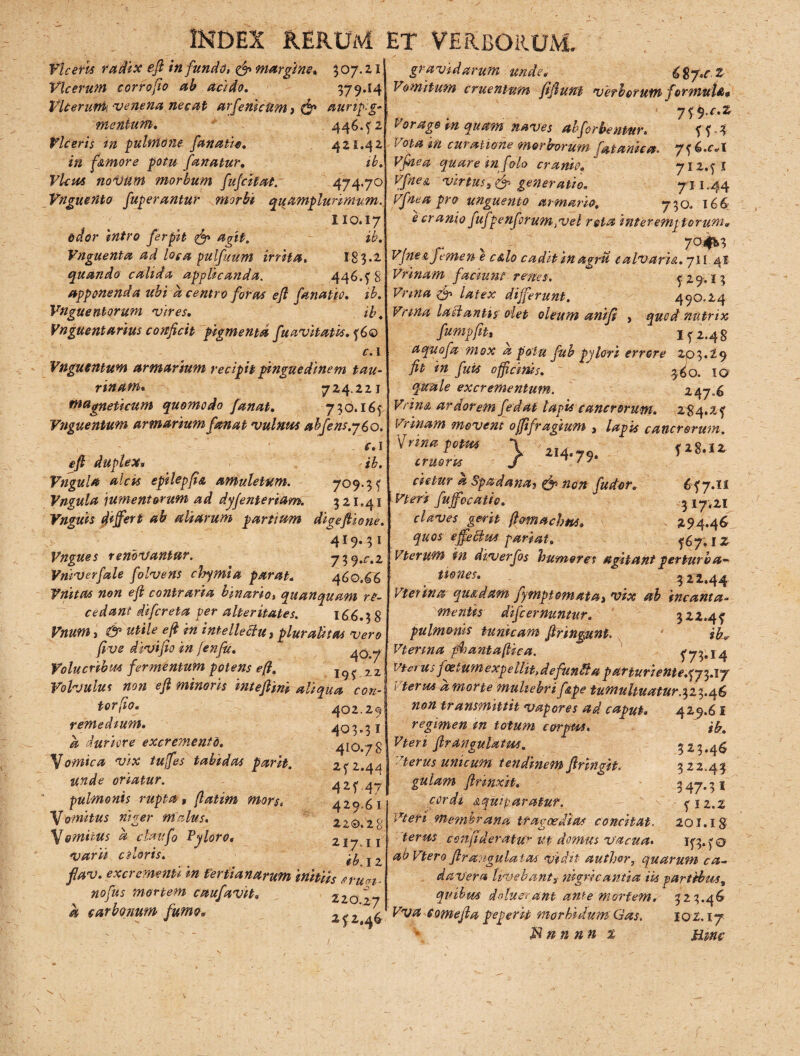 Vicem radix eft infundo, & margine» 307.21 Vlcerum corrofio ab addo. 379*14 Vlcerurrk venena necat arjemctim} & aunp.g- mentum. 446.52 Viceris in pulmone fanatio. 421.42 in f&more potu fanatur. ib. Vicos novum morbum fufcitat. 474-7° Vnguento fuperantur morbi quamplurimum. 110.17 odor intro ferpzt agit. ib. Vnguenta ad loca pulfuum irrita. 183.2 quando calida applicanda. 446.58 apponenda ubi d centro foras eft fanatio. ib. Vnguentorum vires. ib. Vnguentarius conficit pigmenta fuavitatis. 560 c. 1 Vngutntum armarium recipit pinguedine m tau¬ rinam* 724.221 Magneticum quomodo fanat. 750.165 Vnguentum armarium fanat v ulnas ahfens.760. c. 1 eft duplex* ib. Vngula alcis epilepfia amuletum. 7°9-3 5 Vngula jumentorum ad dyjenteriam. 521.41 Vnguis differt ab aliarum partium digeftione. 419.31 Vngues renovantur. y^.c.z Vniverfale folvens chymia parat. 460.66 Tuitas non eft contraria binario, quanquam re¬ cedant difcreta per alteritates. 166.5 8 Vnum, & utile eft in intellettu, pluralitas vero fi ve divi fio in Jenfic. Volucribus fermentum potens eft. zz Volvulus non eft minoris inteftini aliqua cou¬ tor fio. 402.29 remedium» 403.51 d duriore excremento. 410.78 Comica vix tuffes tabidas parit. 252.44 unde oriatur. 425 47 pulmonis rupta , (latim mors. 420 61 Vomitus niger malus. 220.28 \omitus d claufo Pyloro» 217 11 varii aloris. ^ flav. excrementi in tertianarum initiis erutfi- nofus mortem caufavit. 220 27 d carbonum fumo» 2-52 46 gravidarum unde* i%y.cZ Vomitum cruentum fiftunt verborum formula* 7f9 c»z Vorago tn quam naves abj'orbentur. 5 5 5 Vota in curatione morborum fatanica. 756.^1 Vftiea quare in foto cranio, 712,51 Vfnes. virtusgeneratio. 711.44 Vfnea pro unguento armario. 750, 166 e cranio fufpenforum ,vel rota inter emptor um* , r 7°*^ Vjne&Jemen e c&lo caditinagru c alvario.. 71 [ 41 Vrinam faciunt renes. c 29.13 Vnna & Ulex differunt. 490.24 Vrtna ladantis olet oleum anifi , quod nutrix fumpfit» ^ 152.48 aquofa mox d potu fub pylori errore 203.29 fit in fuis officinis. 3 60. 10 quale excrementum. 247,6 Vnn& ardorem fedat lapis cancrorum. 2^4.25 Vrinam movent offifragium , lapis cancrorum. \rnnaptat \ 2|, fiS.ir cruorus J ^ / J cietur a Spadana3 & non fudor, 6 57.il i Vleri fuffocatio. 3 17,21 claves gerit ftomachns. 294.46 quos effetius pariat. ^7. 1 z Vterum in aiverfos humores agitant perturba¬ tiones. 32^.44 VPetina quidam fympfomatat vix ab incanta¬ mentis difc emuntur. 322.4? pulmonis tunicam ftringunt. ik* Vterina ffiiantaftica. 5'73»I4 vtci u> j cetum expe ilit>defunti a par turi ente.573.17 Vterus dmorte muliebrif&pe tumultuatur.323.46 non transmittit vapores ad caput» 429.61 regimen m totum corpus. ib. Vten flrangulatus. 3 z ? #4$ vterus unicum tendinem ftringit. 322.43 gulam ftrinxit. 347*3 1 cordi stquiparatur. - > 512.2 Vleri membrana tragoedias concitat. 201.18 teras confideratu ut domus vacua. 153.5® abVteroftrangulatas vidit author, quarum ca¬ davera Uvebant i ;nigricantia iis partibus^ qvtbm deluerant ante mortem, 323.46 Vva comefta pegerit morbidumGas. 102,17 Mnn nn t ume