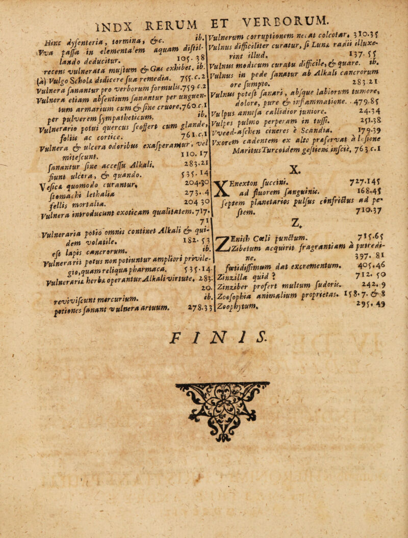 » 1NDX 'RERUM ET VERBORUM. ib. Vulnerum corruptionem ne i at colcoiar» 3I0.3? Vulnus difficiliter curatur, fi Luua radn illuxe- int illud, 137- f ? Hinc dyfenteria, tormina t &c. ,Vva pajfa in elementa’em aquam dipti- lando deducitur• , y1?^ \ recens vulnerata muftum &Gas exhibet. ib. (^) Vulgo Schola dtdicere fu a remedia. 7ff • c. 1 Vulnera fanantur pro verborum formula.y^c.2 Vulnera etiam abfentium fanantur per unguen tum armarium cum& fine eruor e,j6oci per pulverem Sympatheticum. * # Vulnerario potui quercus feofjert cum glande, foliis ac cortice. y(>ic.\ Vulnera & ulcera odoribus exafperantur, vel mitefeunt. fanantur fine acceffu Alkali. fiunt ulcera, & quando. \efica quomodo curantur« ftemachi letbalia fellis mortalia. Vulnera introducunt exoticam qualitatem. yvj* 71 Vulneraria potio 'omnis continet Alkali & qui¬ dem volatile. 182,* ? 3 cancrorum. . Vulnerarii potus non potiuntur ampUort prtvde gio, quam reliqua pharnucca. f3f*i4' Vulneraria herba operantur Alkali virtute* 2,8 3* revivifeunt mercurium. eb. potiones fanant vulnera artuum V WWW*— >T , ^ Vulnus modicum curatu difficile* & quare, tb. Vulnus in pede fanatur ab Alkali cancrorum ore fumpto. 18 3-2,1 Vulnus peteft fanari, abfque labiorum tumeret dolore, pure & inf'animatione. . 479-8f Vulpus anneja callidior juniore. 2.4.34 Vulpes pulmo perperam in tujfi. 2fL3& Weed-afchen cineres e Scandia. 179*39 Vxorem cadentem ex alto prafervat aLfione MaritusTurcoidem geftiem infeie, 763 c.l X. XEnexton fuccini. ad fluorem fanguinu. 278.33 727**4? ^ _ _ ^ ^ i68*4f feptem planetarios pulfus cinfriBus ad pe* Cum. 7lQ,17 Z. Zlnhh Coeli punBum. 7!?*6? Zibetum acquirit fragrantiam a putredi¬ ne. 3 97* 81 fcetidi/fimum dat excrementum. 40^46 Zinzilla quid ? / 712, f° Zinziber profert multum fudoris^ 242* 9 Zoefophia animalium proprietas. Zoophytum, 29f» 49 FINIS.