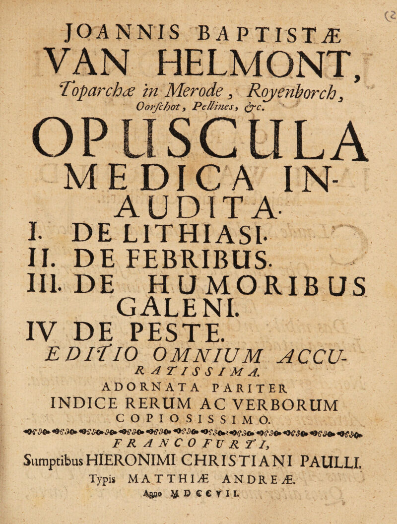 JOANNIS BAPTISTAS Toparcha in Merode, Royenhorch, Oorfchot y Pe /lines 9 &c. AUDITA $ DE LITHIASl- II. DE FEBRIBUS. III. DE HUMORIBUS GALENI. IV DE PESTE. ediTio OMNIUM ACCU- ratissima. ADORNATA PARITER INDICE RERUM AC VERBORUM COPIOSISSIMO. F R A N C 0 FXf R TI, SumptibusHIERONIMI CHRISTIANI PAULLI. Typis MATTHIE ANDRE A