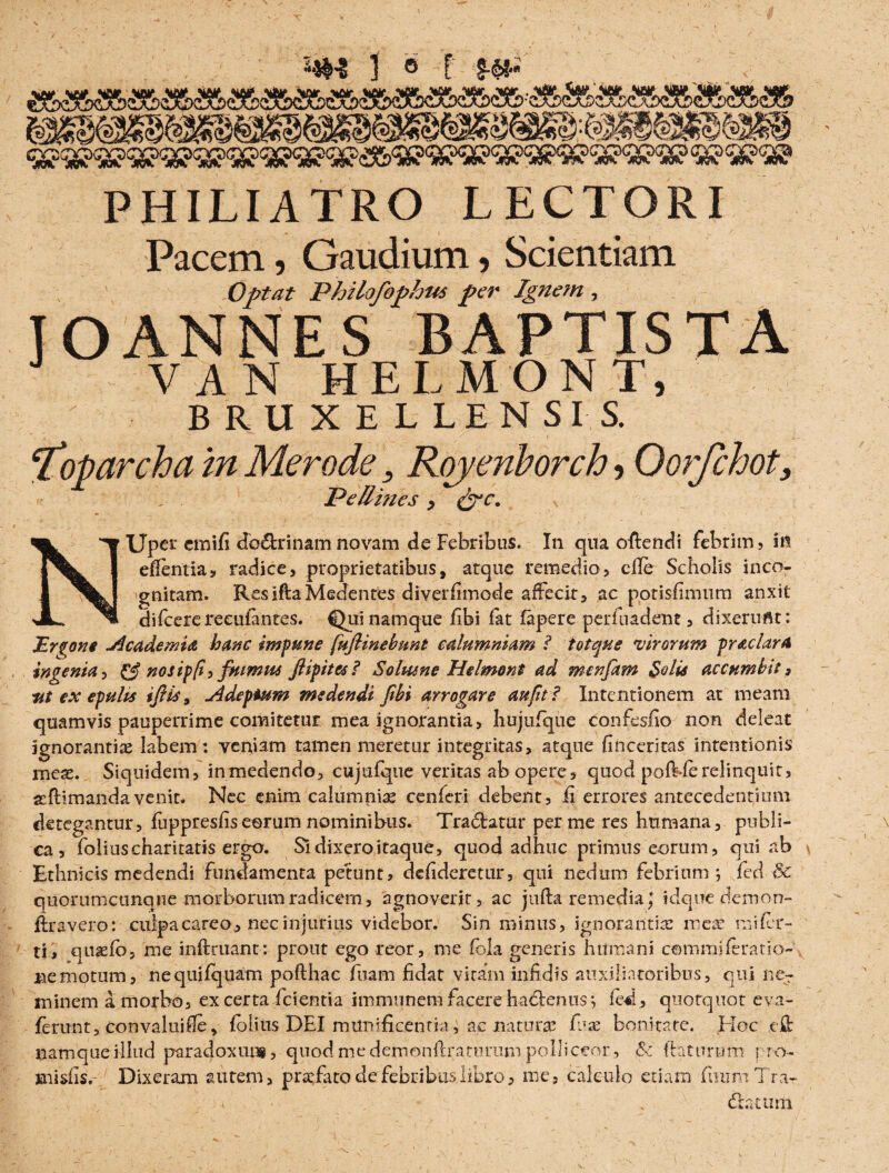 \ ‘ 1 © f m> PHILIATRO LECTORI Pacem ? Gaudium ? Scientiam Optat Philofophus per Ignem , JOANNES BAPTISTA VAN HELMONT, BRUXELLENSIS. ftiiparcha in Mero de ? Royeriborch ? Oorfchot, Pe Umes ? &c. «■l ^ XJpct cmifi do6trinam novam de Febribus. In qua ollendi febrim? in | eflfentia? radice? proprietatibus, atque remedio? die Scholis inco- S gnitam. ResiflaMedentes diverfimode affecit, ac potisfimum anxit JL ^ difcerereeufantes. Qui namque fibi fat fapere perfuadent ? dixerunt: Errone Meadem ia hanc impune fufiinebunt calumniam ? totque virorum praclara ingenia^ & nosip(i? fuimus fiipites? Solmne Hdmont ad menfiam Sciis accumbit, ut ex epulis ifiis, Mdepium medendi fibi arrogare au fit ? Intentionem at meam quamvis pauperrime comitetur mea ignorantia? hujufque confesfio non deleat ignorantias labem: veniam tamen meretur integritas, atque finceritas intentionis meas. Siquidem? inmedendo? cujufque veritas ab opere? quod pofbferelinquit? xflimandavenit. Nec enim calumnias cenfcri debent? fi errores antecedentium detegantur? fuppresfis eorum nominibus. Tradatur per me res humana? publi¬ ca? foliuscharitatis ergo. Si dixero itaque, quod adhuc primus eorum? qui ab Ethnicis medendi Fundamenta petunt? defideretur? qui nedum febrium j fed Bc quorumcunqne morborum radicem ? agnoverit? ac jufla remedia; idqoe demon» liravero: culpa careo? nec injurius videbor. Sin minus, ignorantia: mete mi fer¬ ti? qutefo? me infimant: prout ego reor? me fola generis humani commi ferat io-, ne motum ? nequifquam poflhac fuam fidat vitam infidis auxiliatoribus? qui ne¬ minem a morbo? ex certa fcientia immnnem facere hadenus? fed? quotquot eva~ ferunt? Convalui fle, fbiius DEI munificentia, ac natura: luas bonitate. EIoc e fi: namque illud paradoxut*, quod me demonftraturum polliceor , &: flaturum i ro- niisfis. Dixeram autem? prtefato de febribus libro? me? calculo etiam fimm Trk-