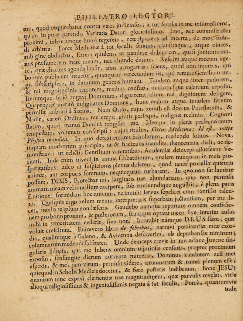 me, quod requirebatur contra viros judiciofos, a tot feuii.s m me infurreduros, mum in pure parendo Veritatis Datori gloriofiffimo. Imo, nec comm.ferarer proximi, talentumque humi tegerem, retrofpiciens ad incerta, de me, mun¬ di arbitria. Fores Medicin* i tot feculis feratos, cUuftraquc , atque obices, fub^ine obdudos, forem quidem, at pandere dubitarem , qnafi Janitoris mu- bus prxfumerem mac meum, nec aliunde datum Refolv. naque mecum age¬ re qua charitas agenda fuafit, non arrogantia: Iciens, quod non injurius, qu, bonum publicum intuetur, quanquara verecundum us, qu. temereGentd.um nu¬ gis fubfcripfere, in damnum generis humani. Tandem itaque inter pudotem, 4' rei magnitudinis terrorem, medius conftiti, muhotielque calamum repofun Iterumque6 ferio rogavi Dominum, dignaretur alium me digniorem deligere. Quapropter merito indignatus Dominus , hunc malum atque mutilem feivum permifiEcribrati l Satana. Nam Ordo, cujus zenith eft domus I oteftatum, & fjadir, csreri Ordines, me coepit gratis perfequi, indignis technis. Cognovi ftatim, quod manui Domini tetigiflet me. Ideoque m pena petfeciuionum tempeftate, volumen confcripfi : cujus titulus, Or,m Medum*' Id Phy%a inaudita. In quo detexi errores Scholarum , medendo fol.tos. Nova, inquam morborum principia, ut & hadenus inaudita theoremata dedi, ac de- monftravi • ut relidis Gentilium vanitatibus, Academi* deinceps affuefeant V Taf Inde enim inveni in anima fabbatifmum, qualem nunquam in meis pro- foeritatibus • adeo ut fufpicionis plenus dolerem , quod tantx procell* quietem animae aut corporis fomnum, neqUicquam turbarent. In quo non fat laudare nofliun, DEUS , Protedormi, largitatis tuae abundatiam, qua: non peinu it 'animam nieam vel tantillum excipere, fub tantis undiqueanguftns , e pena pacis fruitione: formidans hoc unicum, ne inutilis lervus fepelirer cum tantillo talen- • o Quifquis ergo zelum meum interpretatis fupetbam jadant.am, per me di¬ cet modo te ipfum non lxleris. Gaudebo namque reportare omnem coniufio- nei; pro bono proximi, & pofterorum,, fruarque optatu meo: fi ve intenm aufus mihUn temeritatem ceflerit, five non. . Irrorabit namque DEUS Etoi, qus voluit crefeitura. Enimvero libro de fibrihu', narravi pernitenti* mea: exor¬ dia qualiterque a Galeno, & Avicenna defciverim, ob depiehenfas nimirum, colmnnamm medendi falfitates. Unde deinceps crevit in me adhuc Juvene fin- oularis fiducia, qua me lubens omnium•injunofis cenfuns, pioptet proximum expoliti, fenfimque dierum currente numero. Dominus candorem zel» mei afpexitV& me, jam virum, permifir videre, srmnnarum & ru.n* plenum.e<fc, ouicquidin Scholis Medicis docetur, & fore poftens ludibrium. Bone JESU. quantum tunc expavi clementis tus magnitudinem , qu* parvulis revelat, v.r s dioqui religiofiffimis & ingeniofiifimis negata a tot feculis. Poiro, quancumv s