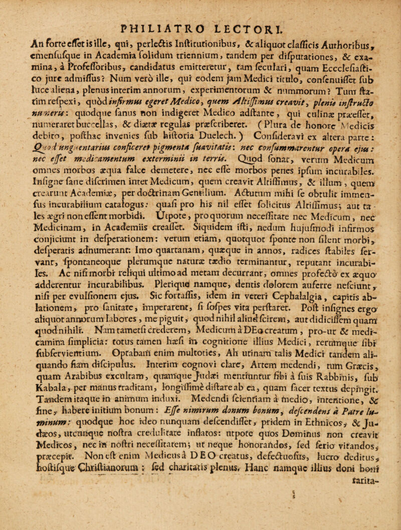 An forte effet is ille, qui, perle&is Inftitutionibus, & aliquot claflicis Authoribus, cmenfufque in Academiafolidum triennium, tandem per di/putationes, 6c exa¬ mina, a Profe flor ibus, candidatus emitteretur, tamfeculari, quam Eccclefiafli- co jure admiflus? Num vero ille, qui eodem jam Medici titulo, confenuiflet fub luce aliena, plenus interim annorum, experimentorum & nummorum? Tum fla¬ rim reipexi, quod infirmus egeret Medico > quem /iItiffimus creavit, pleni* tnftrpilJa naveris: quodque fanus non indigeret Medico adftante , qui culinae prarefler, numeraret buccellas, & diaetae regulas praefcribcret. ( Plura de honore Medicis debiro, poflhac invenies fub hiftoria Duelech.) Confideravi ex altera parte: Qjiod'ung/ientarius conficeret pigmenta fuavitatis: nec confummarcntur opera ejm: nec ejfet medi'amentum exterminii in terris. Quod fonar, verum Medicum omnes morbos aequa falce demetere, nec efle morbos penes ipfum incurabiles. Infignefane diferimen inter Medicum, quem creavit Altiffimus, & illum , quem crearunt Academiae, per do&rinam Gentilium. A6himm mihi fe obtulit imment- fus incurabili mn catalogus: quafl pro his nil eflet folicitus Alti Ulmus*, aut ta < les ajgri non eflent morbidi. Utpote, pro quorum neceflitate nec Medicum, nec Medicinam, in Academiis creaflet. Siquidem ifli, nedum hujufrnodi infirmos conjicimit in dcfperationem: verum etiam, quotquot fpontenon filent morbi, defperatis adnumerant: Imo quartanam, quaeque in annos, radices flabiles fer¬ vant, 'fpontaneoquer plerumque naturae taedio terminantur, reputant incurabi¬ les. Ac nifimorbr reliqui ultimo ad metam decurrant, omnes profe6tdex ^quo* adderentur incurabilibus. Pleriquq namque, dentis dolorem auferre nefeiunt r nifi per evulflonem ejus. Sic fortaflis, idem in vereri Cephalalgia, capitrs ab¬ lationem, pro fanitate, imperarent, fi fofpes vita perflaret. Poft infignes erga aliquot annorum labores , me piguit, quod nihil aliud fcirem, autdidiciflbm quam' quodnihilr. Nam tametfi crederem, Medicum a DEo creatum , pro-ut & medi¬ camina fimpliciar totus tamen haefi m cognitione illius Medici, rernmque fibi fobfervientium. Optabam enim multoties. Ah urinam talis Medici tandem ali¬ quando fiam di fcipulus. Interim cognovi clare. Artem medendi, tum Graecis, quam Arabibus excultam, quamque Judaei mentiuntur fibi a fuis Rabbinis, fub Kabala, per manus traditam, longiflimediftareab ea, quam facer textus depingit. Tandem itaque in animum induxi. Medendi fidentiam a medio , intentione, §c fine* habere initium bonum : £ffe nimirum donum bonum, defeendensa Patre lu^ minum; quodque hoc ideo nunquam defeendiflet, pridem in Ethnicos* & Ju¬ daeos, utcunque noftra credulitate inflatos: utpote quos Dominus non creavit Medicos, nec in noftri neceffitatemj ut neque honorandos, fed ferio vitandos* praecepit. Noneft enim Medicusd DEO creatus, defe&uofits, lucro deditus* fcoftifque Chtiftianorum : fed chamatis plenus, Hanc namque illius doni boni tarita-