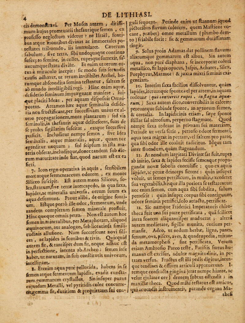 cis demonftravi. Per Mofeh autem , ditiffi- mum hujus promtuariithefaurique femen , ex profeffo negle&um videtur r ne Ifrael, fonti¬ bus atque montibus divinas ac immortales po- teftates tribuendo» iis immolaret. Cauterum fabulum, fivc tetra, fibiundequaqnccontinua fufcepto femine, in colles, rupesquelurrexit, la- xorumqueftrata divifit. Et enim ut rerum or¬ tus a miraculo incepit: ficmodo fuislecandis caulis adhasret, ut rerum invifibilcs Archei, ho- rumque abfeondita femina teftentur , faltem fe ab mundo intelligibili regi. Hinc enim aquse, defiderio feminum impraegnata manfere , lui- «ue placiti Ideas , per aquam difpofuit Omni¬ potens. Attamen hase aquas feminalia delide- ria non fru<ftificant,per fucceffivam unius ex al¬ tero propagationcm,more plantarum j ied vis feminalis,in thefauris aquas delitefcens, fuas de fe proles figillatim fufeitat , easque fucceffive perficit. Includitur nempe femen , five Idea feminalis, atque mineralis, aquas, quam nec egreditur unquam j fed feiplum m lita ma¬ teria obferat,includitquc,donec tandem lub die¬ rum maturitateinde nat, quod natum eftexea 7. Icon ergo operativa in aquis » fenfibilem mox atque fermentaceum odorem , ex monte Siliceo fufeipit. Eft autem mons Siliceus, fo- lea,ftratum,five terras intercapedo, in quafaxa, lapides,ac mineralia univerfa, ortum fuum ex aqua defumunt. Prout alibi, de origine fonti¬ um. Eftquc porro ille odor, fermentum, unde tandem completum femen minerale piofiuit. Hinc quoque omnis petra. Non eft autem hoc femen in mineralibus, per Metaphoram, aliquod sequivocum, aut analogon, fub licentiofa fimili- tudinis allufione. Nam fuccrefcunt novi fili¬ ces , ac lapides in fontibus & rivis. Qnicquid autem fit, & tantifper dum fit, neque adhuc eft in perfectione, intenta ab Archeo : femen infe haber, ut naturam, in fuis conftitutis univocam, intelligam.. , „ , T , c 8. Etenim aqua pure pellucida, habens m le femen atque fermentum lapidis, evadit cunfta- iirm pemmarum cryftalta Sin infuper purus cujusdam Metalli, vel pyritidis color concurre- fjt^emma fit, duritiem & proprietates fui coa-, puti fcquens. Perinde enim ut flannum (quod pidoribus flavum colorem, quem Mafticor vo¬ cant, prasbet) omne metallum (plumbo dem- to ) friabile facit: fic & gemmarum duriflimam tingit. 9. Solus proin Adamas dat pollinem flavum: aliarumque gemmarum eft albus. Sin autem aqua, non pure diaphana , fe incorporat colori metallico, fit lapis opacus, Jafpis, Achates, Silex, Porphyrus,Marmor: & juxta mixti feminis exi** gentiam. 10. Interimfaxafacilius diflolvuntur, quam lapides,iterumque fponte.vel per artemfin aquam redeunt [qui convertit rupes , inftagna aqua¬ rum. ) Saxa autem dico,converdbilia in calcem: pereuntque fubitide fponte, m agrorum fumen, & cerealia. In lapidicinis eriam, faspe fponte Hillat fal nitrofum, perpetuo ftagmate. Quod nempe faxa redeant in primam fui materiam. Perinde ut verfa ferie , petrofo odore fermenti, aqua tota migrat inpetram,vel faltem pro parte, qua fibi odor ille coaluit radicitus. Idque tam inter fluendum, quam ftagnandum. n. At nondum largitati Divinasfat fuit,rupe$ ab initio, faxa & lapides fecifle femenque propa¬ gandas novas fobolis contulilfe : quo ex aquis Iapides,ac petras deinceps fierent : quin infuper voluit, ut femen petrificum, in multis,excederet fua vegetabilia,hisque illa potiora fe tcftarentur: nec enim femen, cum aqua fibifubdita, folum petrefeit : quin infuper corpus fibi contiguum, odore feminis petrificfilolo atta<ftu,petrificat. 11. Sic namque Friderici Imperatoris chiro- theca fuit una fui parte petrificata , qua fcilicet intra fontem aliquantifper maduerat i altera autem medietate, firillo munita, corium per- manfit. Adeo, ut nedum herbas, ligna, panes, ferrum, ova, pifces, aves, & quadrupedia, miran¬ da metamorpEofi , fint petrificata. Verum etiam Ambrofio Pareo tefte, Parifiis fcctus hu¬ manus eft excifus, adultas magnitudinis, in pe¬ tram verfus. Fra&us eft illi pedis dig itus,intus- que tendines & offium articuli apparuerunt. I- temque confrafta gingiva (erat nempe hiante, ac velut ejulante ore) dentem fubtus oftendit ; in maxillas theca. Quod mihi teftatus eft amicus, qui acuendis jnftrumemis parando organa Ma-
