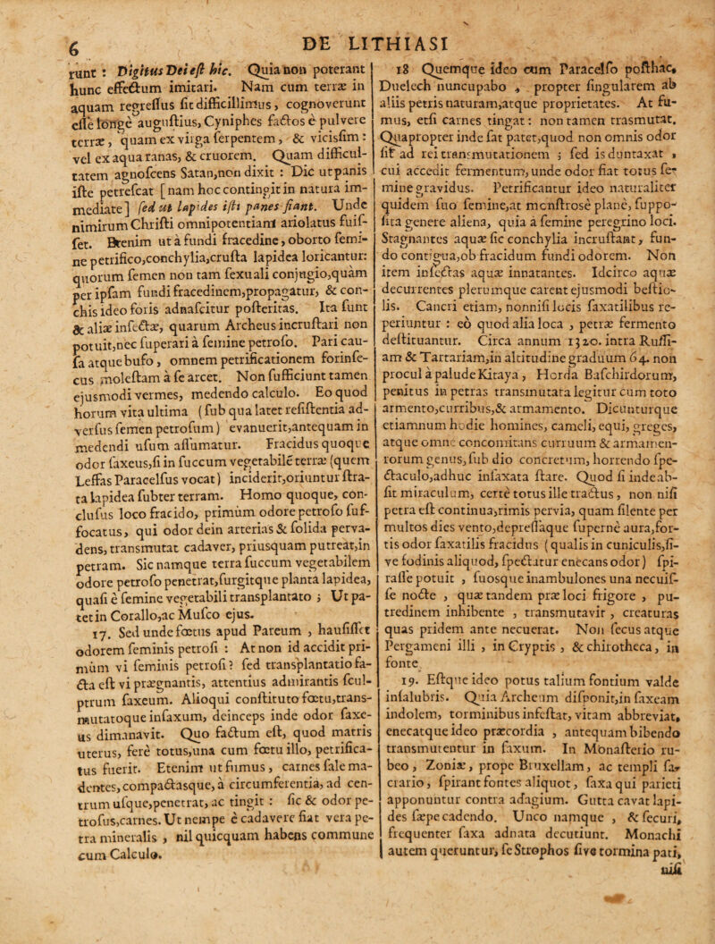 runt : VigHusDeiefi hic, Quia non poterant hunc effe&um imitari. Nam cum terras in aquam regreffus fit difficillimus > cognoverunt efle longe auguftius,Cyniphes fa&os e pulvere tcrrse, quam ex virga (erpentem, & vicisfim: vel ex aqua ranas, & cruorem. Quam difficul¬ tatem agnofeens Satan,non dixit : Dic utpanis ifte petrefeat [nam hoc contingit in natura im¬ mediate] fed ut lapides t(h panes fiant. Unde nimirum Chrifti omnipotentiam ariolatus fuif- fet. Btenim ut a fundi fracedine, oborto femi¬ ne petrifico,conchylia,crufta lapidea loricantur: quorum femen non tam fexuali conjugio,quam peripfam fundi fracedinem,propagatur, & con¬ chis ideo foris adnafeitur pofteritas. Ita funt ac alice infeto, quarum Archeus incruffari non potuit,nec fuperari a femine petrofo. Pari cau- fa atque bufo, omnem petrificationem forinfe- cus moleftam a fearcet. Non fufficiunt tamen ejusmodi vermes, medendo calculo. Eo quod horum vita ultima (fub qua latet refiftentia ad- verfus femen petrofum) evanuerit,antequam in medendi ufum aflumatur. Fracidus quoque odor faxeus,fi in fuccum vegetabile terras (quem Leffas Paracelfus vocat) inciderit,oriuntur ftra- ta lapidea fubter terram. Homo quoque, con- clufus loco fracido, primum odore petrofo fuf- focatus, qui odor dein arterias & folida perva¬ dens, transmutat cadaver, priusquam putreat,in petram. Sic namque terra fuccum vegetabilem odore petrofo penetrat,furgitque planta lapidea, quafi e femine vegetabili transplantato ; Ut pa¬ tet in Corallo,ac Mufco ejus. 17. Sed unde foetus apud Pareum , haufifiet odorem feminis petrofi : At non id accidit pri¬ mum vi feminis petrofi? fed transplantatiofa- <ffa eft vi praegnantis, attentius admirantis fcul- ptrum faxeum. Alioqui conftituto foetu,trans- mutatoque infaxum, deinceps inde odor faxe- us dimanavit. Quo faftum eft, quod matris uterus, fere totus,una cum foetuillo, petrifica- tus fuerit. Etenim ut fumus, carnes fale ma¬ dentes, compadasque, a circumferentia, ad cen¬ trum ufque,penetrat, ac tingit : fic & odor pe- trofus,carnes. Ut nempe c cadavere fiat vera pe¬ tra mineralis , nil quicquam habens commune cum Calculo. 18 Quemque ideo cum Paracelfo pofthac, Duelech nuncupabo , propter fingularem ab aliis petris naturam,atque proprietates. At fu¬ mus, etfi carnes tingat: non tamen trasmutat. Qpapropter inde fat patet,quod non omnis odor fit ad rei transmutationem ; fed isduntaxat 1 cui accedit fermentum, unde odor fiat totus fe¬ mine gravidus. Petrificantur ideo naturaliter quidem fuo femine,at mcnftrose plane, fuppo- fita genere aliena, quia a femine peregrino loci. Stagnantes aquse fic conchylia incruftant, fun¬ do contigua,ob fracidum fundi odorem. Non item infectas aquas innatantes. Idcirco aquas decurrentes plerumque carent ejusmodi beftio- lis. Cancri etiam, nonnifi locis faxatilibus re- periuntur : eo quod alia loca , petras fermento deftituantur. Circa annum 1510. intra Ru/Ii- am & Tartariam,in altitudine graduum 64. non procul a palude Kitaya , Horda Bafchirdorum, penitus in petras transmutata legitur cum toto armento,curribus,& armamento. Dicunturque etiamnum hodie homines, cameli, equi, greges, atque omne concomitans curruum & armamen¬ torum genus,fub dio concretum, horrendo fpe- (ftaculo,adhuc infaxata ftare. Quod fi indeab- fit miraculum, certe totus ille tracftus, non nifi petra eft continua,rimis pervia, quam filente per multos dies vento,depre(laque fuperne aura,for- tis odor faxatilis fracidus (qualis in cuniculis,fi- ve fodinis aliquod, fpe&utur enecans odor) fpi- raffe potuit , fuosqueinambulones una necuif- fe nofte , quse tandem prae loci frigore , pu¬ tredinem inhibente , transmutavir, creaturas quas pridem ante necuerat. Non fecusatque Pergameni illi , in Cryptis , & chirotheca, in fonte 19. Eftque ideo potus talium fontium valde infalubris. Qiia Archenm difponit,in faxeam indolem, torminibus infcftat, vitam abbreviat, enecatqueideo praecordia , antequam bibendo transmutentur in faxum. In Monafterio ru¬ beo , Zoniae, prope Bruxellam, ac templi far crario, fpirantfontes aliquot, faxaqui parieti apponuntur contra adagium. Gutta cavat lapi¬ des faepecadendo. Unco namque , &fecuri, frequenter faxa adnata decutiunt. Monachi autem queruntur, fe Strophos five tormina pati, nili