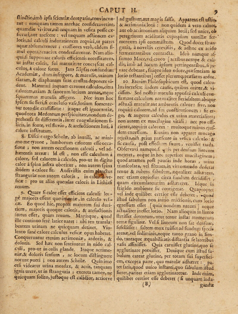 lUnftiojimo ipfa frientiac deiregatio,convincun- : nunquam tamen antehac confideraverint, quamdi-u viviturynil unquam in vefica poileex- ficcari,aut arefccre : vel unquam asionem ca- loris^ad calculi indu rationem requiri,ut partes aqua; abfumerentur j craffiores vero, eadem fi- mu^ pjpera;tenacius oondcnfarcmur. Namalio- qui/i lupponant caloris efficientis ncceffiitatem, ut Inftar.calcis, fui maturitate conci^fcat cal- ^ulusj a calore fotus. Jam ficlpfas confundunt Academia;, dum in frigore, & matulis, urinam claram, .& diaphanam fuas crufbs deponere vi¬ dent.. Maturari inquam cernunt calculos,citra calorem,etiam & fanorum lotium arenas#atque fquammas matulis affigere. Nec item hoc ipfum fic fieri,fi conclufo vafe,lotium fornente- tux roto die vCiaffiffime r itaque eft ignorantia;, quod tota Mcdentumperfpicuitate,nondum de- prehenfia fit differentia,inter coagulationem fi¬ licis, iri fonte, vel fluvio, & arefadionem luti, a calore inftitutam. 8* Difci' e ergo Schola;, ab inutili, ac mini¬ mo me tyrone , lumborum calorem efle occa- fiane ; non autem occafionem calculi, vel ad¬ herentis are ne: Id eft , non effe calculum a alore, fed calorem a calculo, pro-ut in digito calor afpina infixa oboritur , non autem fpina ibidem a calore fit. Audiviffiis enim piandius ftrangurie non autem caloris , in caicifS ve- free : pro ut alias querelas caloris in Lithiafi renum. 5>- Quare fi calor effiet efficiens calculi: loi - ge majores effient queiimonie,in calculo vefi- ce. Eo quod nic, propter majorem fui duri¬ tiem, majoris quoque caloris, & atefadionis foetus effiet, quam renum. Mapisque, quod ille continuo fere latice natetubi ren transbi¬ bentem urinam ne quicquam detinet. Vio¬ lento fano calore calculus vefica; opus haberet. Conqueruntur etenim acrimonia;, ardoris, & doloris. Sed ha;c non fentiuntur in nido cal¬ culi, pro-ut in colis glande. Itaque acrimo- nia;,5c doloris fenfum , ac locum diftjnguere norunt pueri ; non autem Schola;. Quin imo 'etfi videatur urina mordax, & acris, tanquam ignis urere, ut in ftranguria ; excreta tamen, ne quicquam folito, juftoque eft calidior, acrior ve ad guftum,aut magis falfa. Apparens eft uftio, & acrimonialotii : non quidem a vero calore» aut obaci imoniam aliquam lotii i fed unice, ob peregrinum aciditatis cujuspiam tantilla; fer¬ mentum ipfi commiftum. Quod docet ftran- guria, a novellis cerevifiis, & adhuc ex acido fermentantibus ccntrada. Ideo namque afi fumto Mace,vel croco [ acribus nempe Sc cali¬ dis, imo ad locum ipfum pertingentibus, fi ju¬ vare debeant, fuiqne ideo odore,praffientiam m lotio teftantibus] ceffiet plerumq; profatus ardor. io. Etenim Philofophicum eft, quod calcu¬ lus increfcat iisdem caulis, quibus oritor,& vi- ciffiim. Sed noftris matulis appofiti calculi con¬ firmant calculum naturaliter fierlffialtem absque aduali matulae.aut ambientis calore : five, non requiri calorem,ad fui conftirurionem : fit er¬ go, & augetur calculus ex urina materialiter j non autem ex mucilagine vitalinec pro effi- cientCjiequirit calorem : multoque minus ejufi¬ dem exceffium. Etenim non apparet mucag© rejeda,nifi prius praffiente in vefica calculo ficcaufa, poft effedum fuum, veniflet tarda. Obfervavi namque,fi quis perderifiim linteum mejeret, neque In hoc repeti r et mucilaginemj quod attamen poft paucas inde horas urina tranfcolata, vel filtrata,in vitiomundo dederat tenue & rubens fabulum,aequaliter adimens, nec etiam copiofius circa fundum decidiffiet quam circumlateratim adhaereret. Idque in frigido ambiente fic contigerat. Quapropter vel inde quilibet certior effe deberet , *quod iftud fabulum non initio mi dio ni s, cum lotio egreffium efieq [ quia nondum natum ] neque adualiter incilet lotio. Nam alioqum in linteo ftetiffiet detentum, utut tenue inftar atomorum terra; figulina;. Vel fi linteum non fat denfuin* fefelliflet: faltem mox ruiftet ad fundum fpeci® arenae,vel fediminis,neque tanto grano in flem do, tantaque aequabilitatis diftantia fe lateribus vafis affixiflet. Quia caruiflet glutine,quo (e agglutinare potuiflet. Denique cum iftud fa¬ bulum careat glutine, per totam fui fuperfici- em, excepta parte, qua matula; adhaeret : pa¬ tet fatis,quod unico inftanti,quo fabulum iftud fieret,pariter etiam agglutinaretur. Inde enim, quilibet certior effic deberet (fi unquam inda- (hc g and se