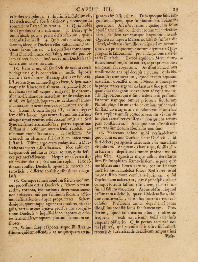 CAPUT III. tf calculus coaguletur. r. Inprimis indubium eft, Duelech non effe fortis calcine# » utcunque in contrarium Paracelfus feratur, i• Quia nobis deeft gradus caloris calcinans. 3. Dein , quia omnealcali potius petra: deftrudivuni , quam eoagulativurii eft. 4. Quia calx praefupponit faxum, ideoque Duelech edet calcinatum,ante- quam faxum foret, y. Ex partibuS componen- tibus Duelech, mox conftabit, non efle poffibi- lem calcem in eo : imo nec ipium Duelech cal- cinari, aut edere lixivium. I^. Item 2. neq eft Duelech de natura creta: podagrica:: quia copcrefcit in medio liquoris urina: ; creta autem Ifta coagulatur ex fynovia, Eft autem Synovia mucilago vivens,& fpermati- ca,qua: in itinere veri alimenti degeneravit,& ex diaphana cryftallinaque / migravit in opacam» albam,vifcidamque materiam ut de podagricis alibi) ex inlipida inquam, in acidam eft trans¬ plantata,cujus acore nempe,opacitatem acquifi- vit. Etenim & tum inepta eft, ad fui integra- lem difflationem : qua nempe liquor nutrititius, absque omni penitus refiduo,cordumitur ; Sed Synovia femel acore infeda 3 partes aque* fua: difflantur 5 reliduum autem fenfirrj arefeit 3 in ultimam tophi ficcitatem , ac duritiem. At Duelech in ultimam fui duritiem unico venit inftanti. Diftat ergo creta podagrick , aDue- lech»tota materia,& efficiente. Ideo enim cre¬ ta ejusmodi induratur extra aquam, quia fcili- cet per arefadionem. Neque ob id petra: du- litiem xmulatur 1 fed tantum tophi. Ha:ceo dixi,ut conftet Duelech, agente,& materia he¬ teroclitis , differre ab aliis quibuslibet coagu¬ latis. 16 • Cumque tamen nondum ferrem modum» aut proceffium ortus Duelech 5 fcirem vero in- terim, corpora, indurationis determinationem non fufeipere» nifi per feminum fuorum adio- nes,deftinationes» atque proprietates. Scirem denique, quacunque agunt corporaliter, effiefe- gnia,inertia atque ignava prorfus,pro coagula¬ tione Duelech : inquifivi ideo fapores & odo¬ res fermentales»tanquam plurium feminum au- thores. 17, Salium itaque fapores, atque illuftres a- iliones quidem eftaidi i at ne quicquam attin¬ gentes vim falis urinas. Dein quoque falia guidiora afpexi, qua: fulphurum pro fapiam fib* querentuid Aft mercurium , quanquam foluS apud Paracelfum contineret totam rei pcidedro- nem , defidem tamen atque languidum invenio Quoties namque a Mercuriis fales & fulfura ai- ftinxi,admiratus fum illorum ignaviam,horum- que vero principiorum duorum dignitates.Qua- propter in fidibus ha:fi, pro indagatione nativi¬ tatis Duelech» Fateor equidem Mercurium# fluens metallum,in fui natura,ac proprietatibus, nunquam fat cognitum. At iftud Paracelfufti fimilitudineanalogidecepit : putans, quia libi placuillet commentum , quod rerum aqueam materiam donaftet nomine Mercurii,quod pro* in proprietates argenti vivi,naturas fine pari,nun¬ quam fat indagata: convenirent adaequata: eun¬ dis liquoribus, qui e fimplicibus erui poliunt i fatentur namque omnes priorum feculorum Philofophijnil in univerlo,ne eminus qtudem,af- fimilarl vivo argento > nondum tamen antehac fatis explicatum fit, quod argentum vivum fit fimplex adualiter exfiftens : non.^utem rerum pars conftitutiva. Adeoque non effle nili me¬ ram tranfumtionem abufivam nominis. 18« Hadenus adhuc mihi perfuadebam % quod cum ex non Duelech fieret Duelech » Id fieri debere per agentis adionem in materiam difpofitam. Ac quamvis harc atque fimilia plu¬ ra fcirem : deprehendi tamen proinde me nii plus fcire. Quocirca magis adhuc dcteftatus fum Philofophiam fermocinalem, utpote qua: mefifteretante limen natura:; & cum ipfamet dudiice mea,claudebar foris: Redii iterum ad me,&ruftico more Confideravi primum > quod Duelech non nafcerctur, liifi e principiis urinUri cumque lotium falfum efie fcirem, recurri rur-- fus ad falium varietates. Atque obftupubquod paffim tam a Scholis, quam a Medentibus, abs¬ que controverfia , falis ufus interdiceretur cal- culofis. Nefcitum tamen deprehendi penes illos,illius prohibitionis fundamentum.- Pia:- fertim , quod falis marini ufus > multtis ac frequens , reali experientia nulli caleulofo unquam obfuerit. Quin potius accurate no¬ tavi plures’, qui copiofo falis ufu, fibi calcul recentis & fucacfcentis recidivam amputailntl Vide-