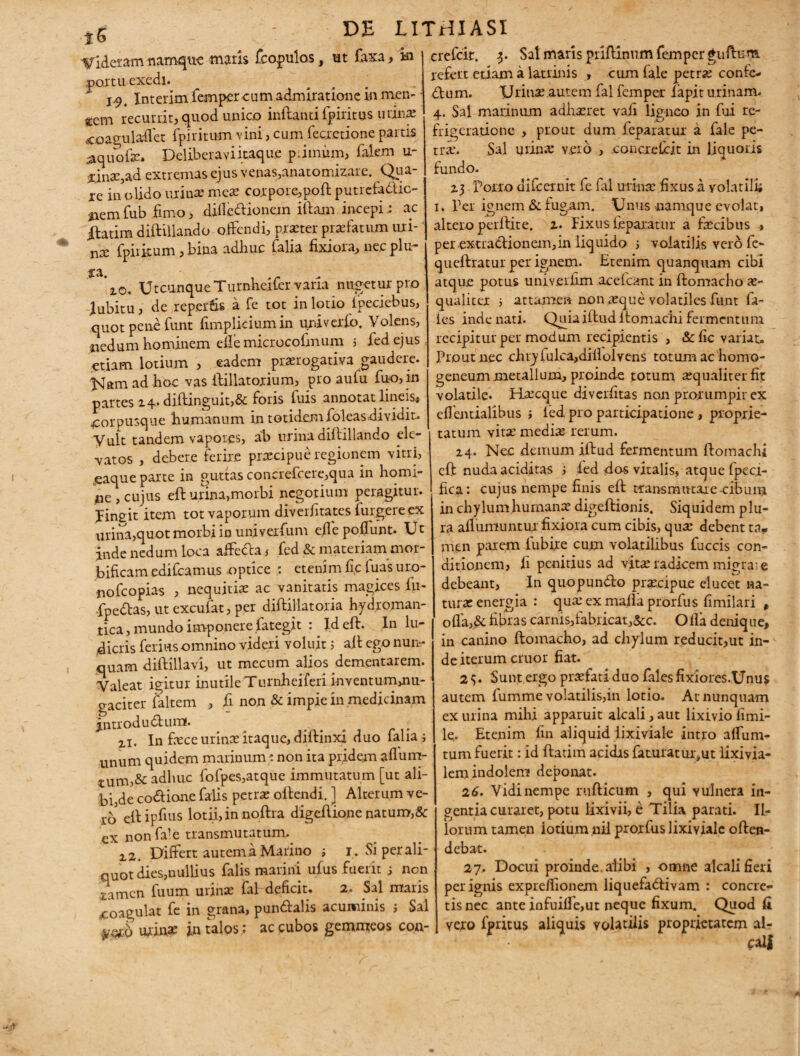 ■*S Videram namque maris fcopulos, ut faxa/in partu exedi. I 94 Interim femper cum admiratione in men-; gcm recurrit, quod unico initanti fpiritus urinx jcoaeulaflet fpiritum vini, cum feexetione partis .aquofte» Deliberavi itaque primum, falem u- Unac^ad extremas ejus venas,anatomizare. Qua- ie in olido urinae meae corpore,poft putrefactio¬ nem fub fimo, diiledtionem illam incepi: ac iftatim diftillando offendi, praster profatum uri-' nae fpiikum ,bina adhuc falia fixiora, nec plu- Utcunque Turnheifer varia nubetur pro jubitu, de reperfis a fe tot in lotio ipeciebus, quot pene funt fimpliciumin univerio. Volens, nedum hominem efiemicrocofmum i fedejus. etiam lotium , eadem praerogativa gaudere. Nam ad hoc vas ftillatorium, pro aufu fuo,in partes 24. diftinguit,& foris fuis annotat lineis* «corpusque humanum in totidemfoleasdividit. Vult tandem vapores, ab urina diftillando ele¬ vatos , debere ferire praecipue regionem vitri, jeaque parte in guttas concrefcere,qua in homi¬ ne , cujus eft urina,morbi negotium peragitur. Ungit item tot vaporum diverfitates fulgere ex urina,quot morbi in univerfum eile poffunt. Ut inde nedum loca affeccafed & materiam mor- bificam edifeamus -optice etenim fic fuas uro- nofeopias , nequitiae ac vanitatis magices fu- fpedlas, ut excufat, per diftillatoria hydroman- tica, mundo imponere fategit : Id eft. In lu¬ dicris ferius omnino videri voluit 5 aft ego nun¬ quam diftillavi, ut mecum alios dementarem. Valeat igitur inutile Turnheiferi inventumuiu- gaciter faltem , fi non & impie in medicinam j.ntrodudlum. ii. In fece urinae itaque, diffinxi duo falia; unum quidem marinum s non ita pridem affim- tum,& adhuc fofpes,atque immutatum [ut ali¬ bi,de co&ione falis petrae oltendi. ] Alterum ve- rc> eft ipfius lotii, in noftra digeftione natum,&c ex nonfale transmutatum. z 2. Differt autem a Marino j i. Si per ali¬ quot dies,nullius falis marini ufus fuerit 5 non xarnen fuum urinae fal deficit. 2. Sal maris coagulat fe in grana, pundtalis acuminis 3 Sal yoth urin* in talos ; ac cubos gemmeos con- crefclt. 3. Sal maris priftinum femper guftum. refert edam a latrinis , cum fale petrae confe- dum. Urinae autem fal femper lapit urinam. 4. Sal marinum adhaeret vafi ligneo in fui re¬ frigeratione , prout dum feparatur a fale pe¬ tra*. Sal urinae vero , concie frit in liquoris fundo. 23 - Porro difeernit fe fal urinae .fixus a volatili* 1. Per ignem &. fugam. Unus namque evolat, altero perftite. 2. Fixus feparatur a facibus * per extradionem,in liquido 3 volatilis vero fc- qucftratur per ignem. Etenim quanquam cibi atque potus univerfim acelcant in ftomacho a- qualiter 3 attamen non aque volatiles funt fa- ies inde nati. Quiaiftudltomacfti fermentum recipitur per modum recipientis , & fic variat. Prout nec chry fulca,diiiolvens totum ac homo- geneum metallum, proinde totum aequaliter fit volatile* Hacque diverfitas non prorumpit ex efientialibus ; led pro participatione , proprie¬ tatum vita media rerum. 24. Nec demum iftud fermentum ftomachi eft nuda aciditas 3 led das vitalis, atque fpeci- fica: cujus nempe finis eft transmutare cibum in chylum humana digeftionis. Siquidem plu¬ ra afliimuntux fixiora cum cibis, qua debent ta, men parem fub ire cum volatilibus fuccis con¬ ditionem, fi penitius ad vita radicem migra: e debeant, In quopundlo praecipue elucet na¬ tura energia : quaexmallaprorfus fimilari * offa,& fibras carnis,fabricat,&c. Olla denique, in canino ftomacho, ad chylum reducit,ut in¬ de iterum eruor fiat. 2 5. Sunt ergo praefati duo fal es fixiores.Unus autem fumme volatilis,in lotio. At nunquam ex urina mihi apparuit alcali,aut lixivio fimi- le,. Etenim fin aliquid iixiviale intro affum- tum fuerit: id ftatim acidis faturatui;,ut lixivia- lem indolem deponat. 26. Vidi nempe rufticum , qui vulnera in¬ gentia curaret, potu lixivii, e Tilia parati. Il¬ lorum tamen iotium nii prorfus Iixiviale offen¬ debat. 27. Docui proinde, alibi , omne alcali fieri per ignis expreffionem liquefadfivam : concre¬ tis nec ante infuifle,ut neque fixum. Quod fi vero fpritus aliquis volatilis proprietatem al¬ cali