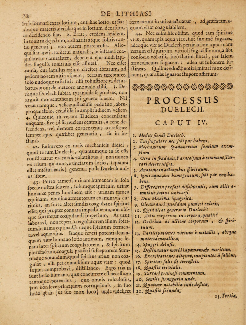 lech formari extra lotium, aut fine lotio, ut fiat absque materia,decidatque in lotium deorfum, iit decidendo fiat. 2. Errat, credens Iapidem, in tonitru dejedum,ordinariis atque folitis cau- fis generari ; non autem portentofis. Alio- qurfi materia tonitrui naturalis, in inflanti coa¬ gularetur naturaliter, deberent ejusmodi lapi¬ des lingulis tonitruis ede allueti. . Nec eliet caufa, cur lapillus trium circiter librarum, ad pedum novem altitudinem, terram terebraret, iblo nudoque cafu fui: nifi robufliore vi detur¬ batus,prout de meteoro anomalo alibi. De¬ nique Duelech Cubita tyrannide Ce prodens, non arcuit momentaneam fui generationem. Nil vetat namque, veficaadnali.de pede Cuo, abru¬ ptoque flolo, cecidilfe in amplitudinem vefica. 4. Quicquid in verum Duelech condenfatur unquam, Cive id fit nucleus centralis, a rene de- fcendeny, vel demum cortice tenus accrefcens: femper ejus qualibet generatio , fit in in¬ flanti. . ... 42.. Enimvero ex meis mechanicis didici , quod totum Duelech , quantumque in Ce eft, conilituatur ex meris volatilibus ; non tamen ex trium quatuorve unciarum lotio, (quanta effet minurientis) generari polle Duelech uni- 4;. Porro tametli urinam humanam in Cola fpecie noftra fcirem, folumque Ipiritum urina’ humana penes hominem ede : urinam tamen equinam, nomine armentorum examinavi, cu- xiofus, an forte alter fimilis coagulator fpiritus edet, qui propter connata impedimenta,non ubi¬ que foraretur coagulandi imperium, At utut laboravi, non reperi/coagulatorem illum fpiri- tum,in urina equina.Ut neque fpiritum fermen¬ ti,vel aqua vita. Itaque reperi potentialem a- quam vita humano lotio intimam, eamque le¬ nam inter fpiritum coagulatorem , & Ipiritum puuefa&um,coaguli prafati fufceptorem.Sum- meque notandum,quod fpiritus urina non coa¬ gulat , nifi per connubium aqua vita : quod fapius comprobavi , diflillando. Ergo tria in funt lotio humano, qua concurrere ell necelfum: tantoque potentius , quo omnis calculofus, iam non leve principium corruptionis , in fuo lotio gfcrit [Ut fuo mox loco) uudevidelicet fermentum in urina abluatur , ad^rafatam a- quamvita coagulabilem. 44. Nec enim his obllat, quod tam fpiritus- vita, quam ipfa aqua vita, lmt fumme fugaces* adeoque vix ad Duelech pertinaciam apta: nant certum ell,fpiritum vitrioli fugacidinium,a dbi confocio volatili, imb llatim fixati, per falem armeniacum fugacem : adeo ut fufionem fu- llineat. Quibus edoblj noflri,mirari mox deli¬ nunt, qua alias ignaros flupore afficiunt. ### ### ## ### €<## PROCESSUS DUELECH. CAPUT IV. 1. Modusfiendi Duelech. 1. Ensfingulare nec fibi par habens. 3. Mechanicum Spadanorum fontium exem- pium. 4. Ocra in Jpadanls,?aracelfum & comment.Tar- tari deterruifjet. 5. Anatomein atttonibus fpirituum. 6. Ignis aqua,ens homogeneum,fibi par non ha¬ bens. 7. Differ enti a pr & fati diffolventis, cum aliis o- mnibus totius untverfi. 8. Dua MaxifnA SpagyrtcA. 9. Oleum auri quoddam punicei coloris, i°. Quid dic at generatio Duelechl ii. Attio ccrperum 'tn corpora,qualis\ U. Dottrina de attione corporum * & jff>irim tuum. 13. Varthtpationes virium c metallis , absque materia metallica. 14. Spagyri delufto. ij. Deftinaniur morbi inpcenam»& meritum. 16. Exercitationes aliquot, incipientes a falibus, 17. Spiritus falis fit terrefiris. 18. Qu&flio trivialis. Tartaripruinofi commentum, 10, Senilis firanguria unde. 21. Quatuor notabilia inde deflua, H, Qua(Uo fecunda^ i),Tcrtin>