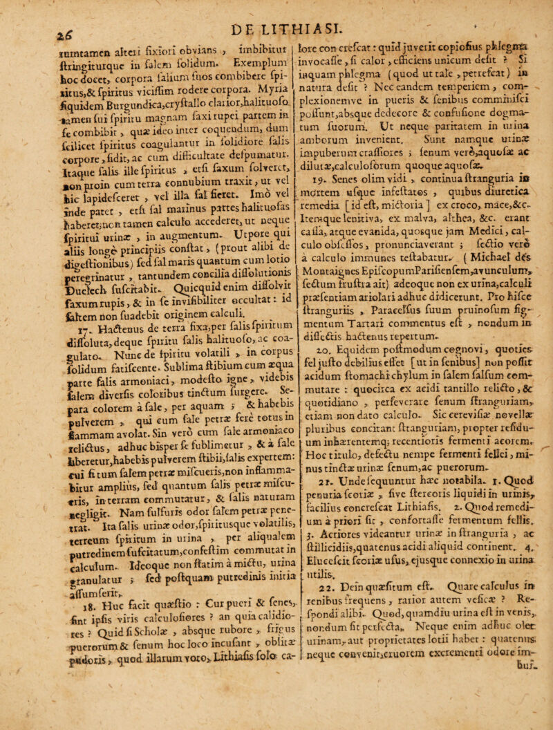 z6 luintamen alteri fixiori obvians , imbibitur ftringiturque in falem iolidum. Exempium feoc docet» corpora iaiium luos combibere fpi- *itus,& fpiritus viciffim rodere corpora. Myria fiquidem Buigundka>cryftallo claiior,halituofcL limen fui fpiritu magnam faxi rupei partem in fe combibit, quse ideo inter coquendum, aum fcilicet fpiritus coagulantur in iolidiore falis corpore * fidit, ac cum difficultate defpumatur. Itaque falis ille fpiritus * etft faxum ffilveru» monproin cum terra connubium traxit ? ut vel hic lapidefceret , vel illa fal ficreu Imo vel snde patet , etfi fal marinus partes halituofas Ihaberctincit tamen calculo. accedeiet,ut neque fpiritui urinar , in augmentum. Ucpore qui aliis longe principiis conflat > (prout alibi de digeftionibus) fed fal maris quantum cum lotio peregrinatur , tantundem concilia diffioturionis Duekch fufeitabit- Quicquid enim diffiolvit faxum rupis, & in fe invifibiliter occultat: id fehem non fuadebit originem calculi. ^ Ha&enus de terra fixa,per falisfpintum difloluta»deque fpiritu falis halrtuofo,.ac coa¬ gulato. Nunc de fpiritu volatili * in corpus folidum fatifeente. Sublima ftibiumcum *qua parte falis armeniaci, modefto igne» videbis falem diverfis coloribus tinftum furgere. Se¬ para colorem a fale, per aquam i & habe is pulverem » qui cum fale petra fere totus m Uammam avolat. Sin vero cum fale armeniaco leli&us, adhuc bxsper fe fublimetur , & a fale liberetur,habebis pulverem ftibii,falis expertem, cui fi tum falem petrae mifcueris,non inflamma¬ bitur amplius, fed quantum falis petra milcu- cris, in terram commutatur » & (alis naturam neidigk. Nam fulfuris odor falem petra pene¬ trat. Ita falis urina odor,fpiritusquc volatilis, terreum fpiritum in urina » per aliqua!em putredinem fufcitatum,confeftim commutat in calculum- Ideoque non ftatim a miftu, urina ^ranulatur » fed’ poftquam putredinis initia a (Tum felit» „ 18. Huc facit quaftio r Cur pueri & lenes,. fint ipfis viris calculofiores ? an quia calidio¬ res ? Quid fi Schola , absque rubore » frigus puerorum & fenum hoc loco incufant , oblita pudoris» quod illarum voro» Lithiafis fola ca¬ lore con crefcat: quid Juverit copiofius pUegmpr invocafie »fi calor »efficiens unicum defit * Si inquam phlegma (quod ut tale , petrefeat) in natura defit ? Nec eandem temperiem, conv* plexionemve in pueris & fenibus commxnifci poffiunt,absque dedecore &: confufione dogma¬ tum fuorum. Ut neque paritatem in urina amborum invenient. Sunt namque urina impuberumeraffiores i fenum ver©,aquofa ac diluta,calculofbrum quoque aquofa, 19. Senes olimvidi , continua ftranguria ia mdrtem ufque infeftates , quibus diuretica remedia [id eft, midloria ] ex croco, mace,&c<- Iteraque lenitiva» ex malva, althea, &c. erant calla»atque evanida, quosque jam Medici, cal¬ culo obfefios, pronunciaverant j fedlio vero a calculo immunes teftabatuiv ( Miehael des Montaignes EpifcopumParifienfern,avunculum» fedtum fruftra ait) adeoque non ex urina,calculi prsefentiam ariolari adhuc didicerunt. Pro hifce ftranguriis , Paraeelfus firum prulnofum fig¬ mentum Tartari commentus eft >• nondum in difle&is hadtenus repertum- 2.0. Equidem poftmodgmcognovi, quoties fel jufto debilius elfet [ut in fenibus] non pofiit acidum ftomaehi chylum in falem falfum com¬ mutare quocirca ex acidi tantillo reli&o, 8c quotidiano ». perfeverare fenum firanguriam» etiam non dato calculo. Sic cerevifiae novellae pluribus concitant fttanguriam, propter refidu- um inharentemq; recentioris fermenti acorem. Hoc tirulo, defeftu nempe fermenti fellei, mi¬ nus tin£las urinat fenum,ac puerorum. 21. Undelequuntur hate notabila- i.Quod penuria fcoriat * five ftercoris liquidi in urinis» facilius concrefcat Lithiafis. 1. Quod remedi¬ um a priori fit » confortafle fermentum fellis, 3. Acriores videantur urina? in ftranguria , ac ftiilicidiis,quatenus acidi aliquid continent. 4. Elucefcit fcoriae ufus, ejusque connexio in urina utilis. 22. Deinquarinum eftv Quare calculus ir* renibus frequens , rarior autem vcfica? ? Re- fpondi alibi- Quod,quamdiu urina eft in venis» nondum fit perfidia» Neque enim adhuc olet urinam»aut proprietates lotii babet: quatenus, neque convenit,cruoiem excrementi odore im-