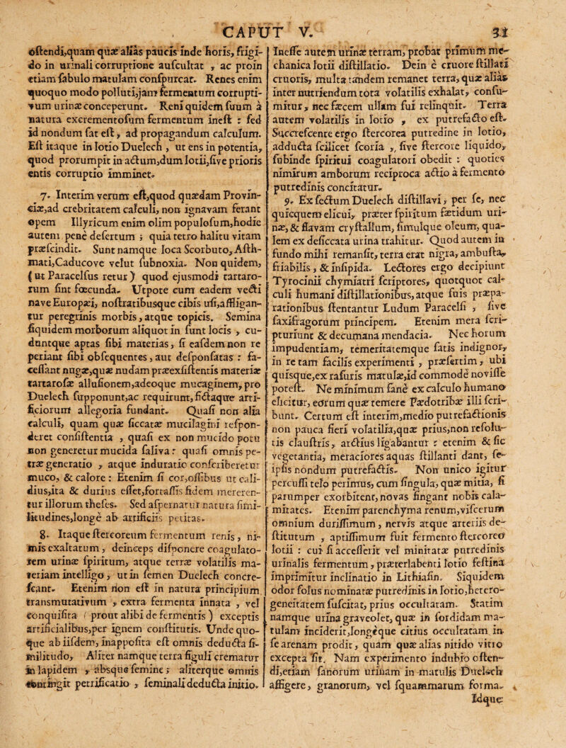 ©flendi,quam qua? altas paucis Inde Roris, frigi¬ do in urinali corruptione aufeultat , ac proln etiam fabulo matulam confpurcar. Renes enim quoquo modo polIuti,jam fermentum corrupti¬ vum urinae conceperunt» Reni quidem ftrum a natura excrementofum fermentum inefl z fed id nondum fat efl, ad propagandum calculum. Eli itaque in lotio Duelech , ut ens in potentia, quod prorumpit in aclum,dumlotii,five prioris entis corruptio imminete 7. Interim verum efl,quod qutedam Frovln- <fe,ad crebritatem calculi, non ignavam ferant opem Illyricum enim olim pop ulofu m,hodIe autenx pene defertum , quia tetro halitu vitam jpraefeindit. Sunt namque loca Scorbuto,Aflh- matijCaducove velut fubnoxia. Non quidem, ( ut Paracelfus retur) quod ejusmodi tartaro- lum fint foccunda» Utpote cum eadem vedli nave Europaei, noflratibusque cibis ufi,affile;an- fur peregrinis morbis, atque topicis. Semina Equidem morborum aliquot in funt locis , cu- duntque aptas libi materias, fi eafdem non re periant (Ibi obfequentes, aut defponfatas r fa- ceffant nugae,qu3e nudam prseexfiftends materia* tartarofe allufionem,adeoque mucagmem, pro Duelech fupponunt,ac requirunt, fidlaqire artI- Eciorum allegoria fundant» Quali non alia calculi, quam qua* ficcata? mucllagini refpon- «leret confiflentia , quafi ex non mucido potu non generetur mucida faliva r quafi omnis pe¬ tras generatio , atque induratio confcriberetur muco, & calore : Etenim fi corymbus ut cali¬ dius,ita & durius elfet,fortaflTs fidem mereren¬ tur illorum thefes* Sed afpernatur natura fimi- Ikudines,longe ab artificiis petitas* 8» Itaqueflercoreumfermentum renis, ni¬ mis exaltatum , deinceps difponere coagulato- rem urinae fpiritum, atque terra* volatilis ma¬ teriam intelllgd , ut in femen Duelech concre- fcant. Etenim rion ell in natura principium transmutativum , extra fermenta innata , vel conquifita ( prout alibi de fermentis ) exceptis artificialibus,per ignem conflituds. Unde quo¬ que ab iifdem, inappefita effc omnis deduda fi- fnilitudo. Aliter namque terra figuli crematur in lapidem ,• absque femine > aliterque omnis ttootiiTgit petrificatio , feminalidedu&a initio» InefTe aute jn urina; terram, probat primum me- chanica lotii diflillatio. Deln e cruore flffiatl cruods, multa tandem remanet terra, qua: alias inter nutriendum tota volatilis exhalat, confu- mitur , nec fecem ullam fui relinquit* Terra \ autem volatilis in lotio , ex putrefacio eftv Suecrefcente erpo flercorea putredine in lotio, addudla fcilicet fcoria ,, five flercore liquido, fubinde fpirkui coagulatori obedit * quoties nimirum amborum reciproca aClio a fermento putredinis concitatur» 9* Ex feClum Duelech diflillavi, per fc, nec quicquem elicui, praeter fpiritum fetidum uri¬ nae, & flavam cryflallum, fimulque oleum, qua¬ lem ex deficcata urina trahitur. Quod autem ia fundo mihi remanfit, terra erat nigra, ambufla, friabilis, & infipida. Ledlores ergo decipiunt Tyroclnii chymlatri feriptores, quotquot cab culi humani dilHIlatronibus, atque fuis praepa¬ rationibus flentantur Ludum Paracelfi , five faxlfiagorum principem. Etenim mera feri- pruriunt & decumana mendacia. Nec horum impudentiam, temeritatemque fatis indignor, in re tam facilis experimenti , prxfertim , ubi Sue,ex rafuris matulae,id commode noville - Ne minimum fane ex calculo human© elicitur, eor um quae temere Faedotribae illi feri- bunt. Certum efl interim,medio putrefactionis non pauca fieri volatilia,qua? prius,non rcfolu- tis clauflris, ar^Hus ligabantur z etenim &fic vegetantia, meraciores aquas flillanti dant, fe- ipfis nondum putrefa&is» Non unico igitur percuffi telo perimus, aim lingula, qua; mida, fi parumper exorbitent, novas fingant nobis cala- | mitates. Etenim parenchyma renum,vifcerum omnium duriifimum, nervis atque arteriis de- flitutum , aptlffimum fuit fermento flercore© lotii : cui fi accefierk vel minitatae putredinis urinalis fermentum, praeterlabenti lotio feilina imprimitur inclinatio in Lithiafim Siquidem odor folus nominata; putredlnlsin lotio, hetero- geneitatem fufeitat, prius occultatam. Statim namque urina graveolet, qua; in for didam ma¬ tulam inciderit,Iongeque citius occultatam i» fearenam prodit, quam quae alias nitido vitio excepta Ut . Nam experimento indubio e flen¬ di,edam fanorum urinam In matulis Duekchr affigere, granorum,, vel fquammarum forma*