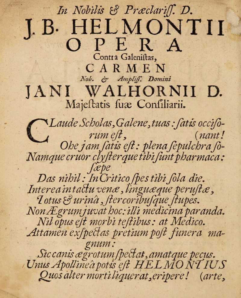 / In Nobilis $ Prseclariff. D. J.B- HELMONTII OPERA Contia Galeniftas, CARMEN Nob. & Atnplijfi Do?nini JANI WALHORNII D. Majeftatis flix Confiliarii. * , V 1 . v , CLaude Scholas, Galene, tuas:fatis occifo- ■ rumefl, {nanti Ohe jam fatis efl: plena fepulchrafo- Namque eruor cljflerque tibiflmtpharmaca : fzpe. Z)as* ; /?z CriticoJpes tibi fola die. Intereainta&u vense, lingu seque peruflse , I otiis S' urina,fler coribifqueflupes. NonJEmtm juvat hoc: iUi medicina paranda. O v/ X. iVi/ opus efl morbi teflibus: at Medico. Attamen exfpeltas pretiumpoft funera ma¬ gnum : Siccanis segrotumfle Hat, amat que pecus. Unus Apolline a potis efl HELMO N'tIUS Quos alter morti liquerat3 eripere ! {artey