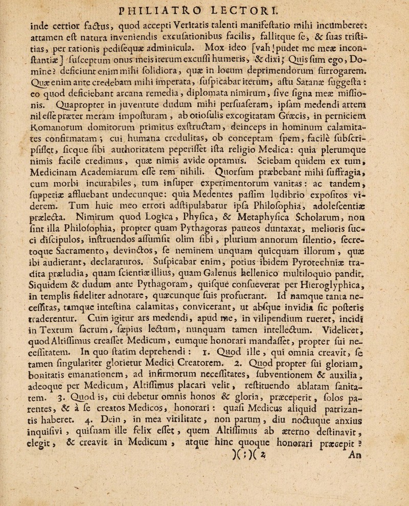 inde certior fa&us, quod accepti Veritatis talenti manifeflatio mihi incumberet : attamen eft natura inveniendis excufationibus facilis, fallitque fe, Sc fuas tri(ti¬ tias, per rationis pedilequae adminicula. Mox ideo [vah]pudet me meae incon- ftantix] fufeeptum onus meis iterum excuffi humeris , &dixi; Quis dtm ego, Do¬ mine? deficiunt enim mihi (olidiora, quae in locum deprimendorum furrogarem. Quae enim ante credebam mihi imperata, fufpicabar iterum, aftu Satanae fuggeda : eo quod deficiebant arcana remedia, diplomata nimirum, five figna meae rniffio- nis. Quapropter in juventute dudum mihi perfuaferam, ipfam medendi artem niiefieprxter meram impofturam , abotiofulis excogitatam Grxcis, in perniciem Romanorum domitorum primitus exftrudam, deinceps in hominum calamita¬ tes confirmatam*, cui humana credulitas, ob conceptam fpem, facile fubfcri- pfifletj ficque fibi authoritatem peperillet ifta religio Medica: quia plerumque nimis facile credimus, quas nimis avide optamus. Sciebam quidem ex tum. Medicinam Academiarum ede rem nihili. Quorfum praebebant mihi fuffragia, cum morbi incurabiles, tum infuper experimentorum vanitas: ac tandem, fuppetix affluebant undecunque: quia Medentes paffim ludibrio expofitos vi¬ derem. Tum huic meo errori adftipulabatur ipfa Philofophia, adolefcentix prxle&a. Nimirum quod Logica, Phyfica, Sc Metaphyfica Scholarum, non fint illa Philofophia, propter quam Pythagoras paucos duntaxat, melioris fuc- ci difcipulos, inftruendos aflumfit olim fibi, plurium annorum filentio, fecre- toque Sacramento, devin&os, fe neminem unquam quicquam illorum , qux ibi audierant, declaraturos. Sufpicabar enim, potius ibidem Pyrotechnix tra¬ dita prxludia, quam fcientix illius, quam Galenus hellenico multiloquio pandit. Siquidem & dudum ante Pythagoram, quifque confueverat per Hieroglyphica, in templis fideliter adnotarc, quxeunque fuis profuerant. Id namque tanta ne- ceffitas, ttmquc inteftina calamitas, convicerant, ut absque invidia fic pofteris traderentur. Cum igitur ars medendi, apud nae, in vilipendium rueret, incidi in Textum facrum, fxpius ledum, nunquam tamen intelle&um. Videlicet, quodAltiffimus creaffet Medicum, cumque honorari mandafiet, propter fili ne- ceflitatem. In quo ftatim deprehendi: i. Quod ille, qui omnia creavit, fc tamen fingulariter glorietur Medici Creatorem. 2. Quod propter fili gloriam, bonitatis emanationem, ad infirmorum neceffitates, fubventionem Sc auxilia, adeoque per Medicum, Altiffimus placari velit, reflituendo ablatam fanita- tem. 3. Quod is, dii debetur omnis honos Sc gloria, prxeeperit, folos pa¬ rentes , Sc a fe creatos Medicos, honorari: quafi Medicus aliquid patrizan- tis haberet. 4. Dein , in mea virilitate, non parum, diu no&uque anxius inquifivi , quifnam ille felix eflet, quem Altiffimus ab xterno deftinavit, elegit> & creavit in Medicum 9 atque hinc quoque honorari prxeepit ? )(:)( Z An ■