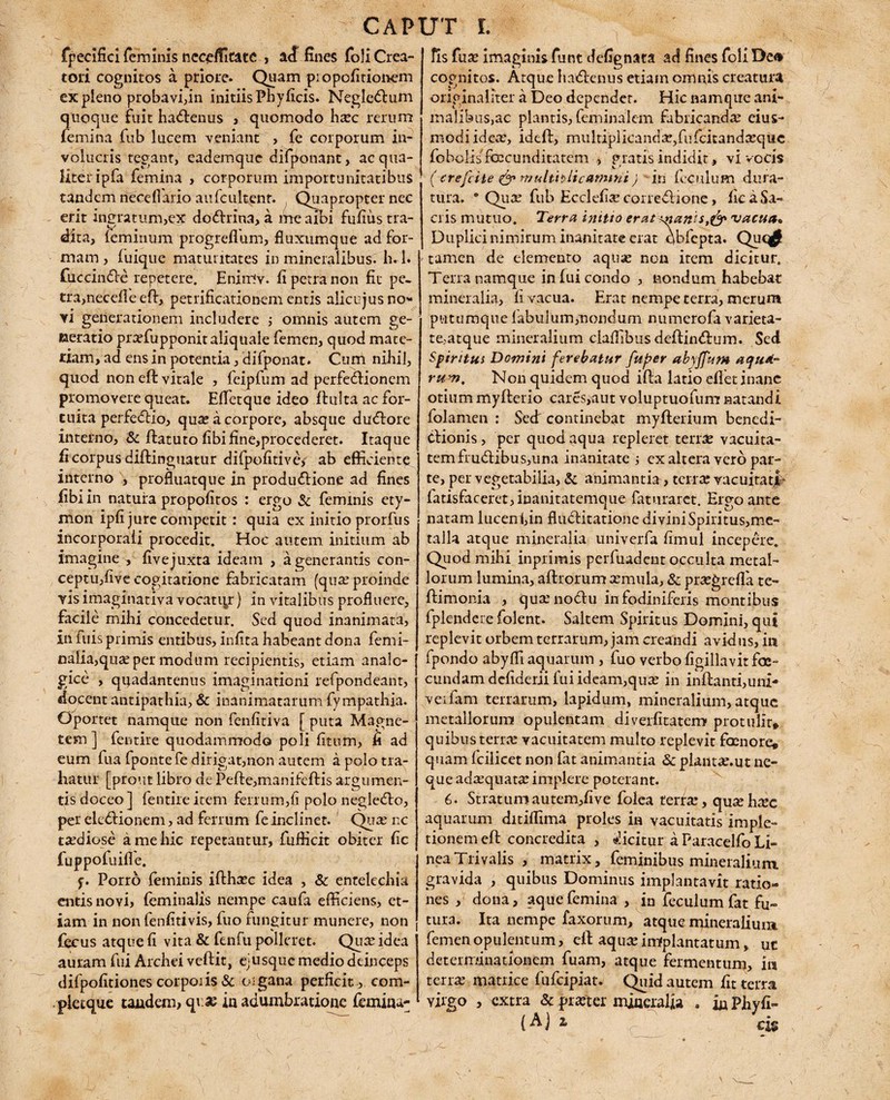 fpecifici feminis ncceffitate , a<£ fines foli Crea¬ tori cognitos a priore. Quam pi o politionem ex pleno probavi,in initiis Pbyficis. Negle<ftum quoque fuit ha&enus , quomodo hsec rerum femina fub lucem veniant , fe corporum in¬ volucris tegant, eademque difponant, ac qua¬ liter ipfa femina , corporum importunitatibus tandem rieceflario aufcultenr. , Quapropter nec erit ingratum,ex doftrina, a me aibi fufiiis tra¬ dita, feminum progrefium, fluxumque ad for¬ mam , fuique maturitates in mineralibus, h.l. fiuccindfe repetere. Hniulv. fi petra non fit pe¬ tra, necefle eft, petrificationem entis alicujus no¬ vi generationem includere ; omnis autem ge¬ neratio praffiupponitaliquale femen, quod mate¬ riam, ad ens in potentia, difponat. Cum nihil, quod non eft vitale , feipfum ad perfeftionem promovere queat. Effetque ideo ftulta ac for¬ tuita perfedbio, qua: a corpore, absque duftore interno, & ftatuto fibifine,procederet. Itaque fi corpus diftinguatur difpofitive, ab efficiente interno , profluatque in produ&ione ad fines fibi in natura propofitos : ergo & feminis ety¬ mon ipfi jure competit : quia ex initio prorfus incorporali procedit. Hoc autem initium ab imagine „ fivejuxta ideam , a generantis con¬ ceptu,five cogitatione fabricatam (qua: proinde visimaginativa vocator) in vitalibus profluere, facile mihi concedetur. Sed quod inanimata, in fuis primis entibus, infita habeant dona femi¬ nalia,qua: per modum recipientis, etiam analo¬ gice , qgadantenus imaginationi refpondeant, docent antipathia, & inanimatarum fympathia. Oportet namque non fenfitiva [ puta Magne¬ tem ] fentire quodammodo poli fitum, fi ad eum fua fponte fe dirigat,non autem a polo tra¬ hatur [prout libro de Pefte,manifeftis argumen¬ tis doceo ] fentire item ferrum,fi polo negledlo, per ele&ionem, ad ferrum fe inclinet. Qux nc taediose a me hic repetantur, fufiicit obiter fic fuppofuifle. f. Porro feminis ifthsec idea , & entelechia entis novi, feminalis nempe caufa efficiens, et¬ iam in non fenfitivis, fuo fungitur munere, non fecus atque fi vita & fenfu polleret. Qua: idea auram fui Archei veftit, ejusque medio deinceps difpofitiones corporis & organa perficit , com- pietque tandem, qv.se io adumbratione femina¬ lis fiia: imaginis funt defignata ad fines foli De<* cognitos. Atque hadlenus etiam omnis creatura originaliter a Deo dependet. Hic namque ani¬ malibus,ac plantis, feminalem fabricanda ejus¬ modi idea:, ideft, multiplicandae,fufeitandasque fobolisTcccunditatem , gratis indidit , vi vocis ( crefeite & multiplicamini) in feculum dura¬ tura. • Quae fub Ecclefiae corrediione, fk a Sa¬ cris mutuo. Terra initio erat inanis,& vacua* Duplici nimirum inanitate erat qbfcpta. Quq£ tamen de elemento aquae non item dicitur. Terra namque in fui condo , nondum habebat mineralia, fi vacua. Erat nempe terra, merum putumque fabulum,nondum numerofa varieta¬ te,atque mineralium ciaflibus deftin<ftum. Sed Spiritui Domini ferebatur fuper abyffum aqtieL- rum. Non quidem quod ifta latio eflet inane otium myfterio cares,aut voluptuofumr natandi folamen : Sed: continebat myfterium benedi¬ ctionis , per quod aqua repleret tense vacuita¬ tem frudtibus,u na inanitate ; ex altera vero par¬ te, per vegetabilia, & animantia, terree vacuitati* fatisfaceret, inanitatemque faturaret. Ergo ante natam lucenfiin fludtitatione di vini Spiritus,me¬ talla atque mineralia univerfa fimul incepere. Quod mihi inprimis perfuadent occulta metal¬ lorum lumina, aftrorum cernula, &: prsegrefla te- ftimonia , qua:no<ftu infodiniferis montibus fplendeie folent. Saltem Spiritus Domini, qui replevit orbem terrarum, jam creandi avidus, in fpondo abyfli aquarum , fuo verbo figillavitfoe- cundam defiderii fui ideam,qua: in inflanti,uni* veifam terrarum, lapidum, mineralium,atque metallorum opulentam diverfitatem protulit* quibus terra: vacuitatem multo replevit faenore, quam fcilicet non fat animantia & plantce.ut ne¬ que adtequatse implere poterant. 6. Stratumautem,five folca terra:, qu^eh^c aquarum ditiffima proles in vacuitatis imple- tionem eft concredita , dicitur a Faracelfo Li¬ nea Trivalis , matrix, feminibus mineralium gravida , quibus Dominus implantavit ratio¬ nes , dona, aque femina , in feculum fat fu» tura. Ita nempe faxorum, atque rrfineralium femen opulentum, eft aqua: implantatum, ut determinationem fuam, atque fermentum, in terra: matrice fufeipiat. Quid autem fit terra virgo , extra & prxter miaeralia . inPhyfi- (A j z eis